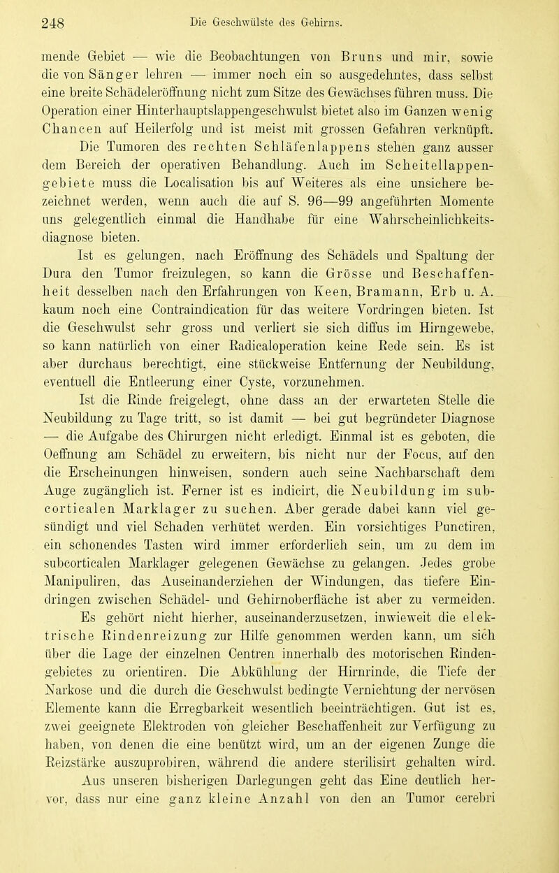 mende Gebiet — wie die Beobachtungen von Bruns und mir, sowie die von Sänger lehren — immer noch ein so ausgedehntes, dass selbst eine breite Schädelerölfnung nicht zum Sitze des Gewächses führen muss. Die Operation einer Hinterhauptslappengeschwulst bietet also im Ganzen wenig Chancen auf Heilerfolg und ist meist mit grossen Gefahren verknüpft. Die Tumoren des rechten Schläfenlappens stehen ganz ausser dem Bereich der operativen Behandlung. Auch im Scheitellappen- gebiete muss die Loealisation bis auf Weiteres als eine unsichere be- zeichnet werden, wenn auch die auf S. 96—99 angeführten Momente uns gelegentlich einmal die Handhabe für eine Wahrscheinlichkeits- diagnose bieten. Ist es gelungen, nach Eröffnung des Schädels und Spaltung der Dura den Tumor freizulegen, so kann die Grösse und Beschaffen- heit desselben nach den Erfahrungen von Keen, Bramann, Erb u. A. kaum noch eine Contraindication für das weitere Vordringen bieten. Ist die Geschwulst sehr gross und verUert sie sich diffus im Hirngewebe, so kann natürlich von einer Eadicaloperation keine Eede sein. Es ist aber durchaus berechtigt, eine stückweise Entfernung der Neubildung, eventuell die Entleerung einer Cyste, vorzunehmen. Ist die Einde freigelegt, ohne dass an der erwarteten Stelle die Neubildung zu Tage tritt, so ist damit — bei gut begründeter Diagnose — die Aufgabe des Chirurgen nicht erledigt. Einmal ist es geboten, die Oeffnung am Schädel zu erweitern, bis nicht nur der Focus, auf den die Erscheinungen hinweisen, sondern auch seine Nachbarschaft dem Auge zugänglich ist. Ferner ist es indicirt, die Neubildung im sub- corticalen Marklager zu suchen. Aber gerade dabei kann viel ge- sündigt und viel Schaden verhütet werden. Ein vorsichtiges Punetiren, ein schonendes Tasten wird immer erforderlich sein, um zu dem im subcorticalen Marklager gelegenen Gewächse zu gelangen. Jedes grobe Manipuliren, das Auseinanderziehen der Windungen, das tiefere Ein- dringen zwischen Schädel- und Gehirnoberfläche ist aber zu vermeiden. Es gehört nicht hierher, auseinanderzusetzen, inwieweit die elek- trische Eindenreizung zur Hilfe genommen werden kann, um sich über die Lage der einzelnen Centren innerhalb des motorischen Einden- gebietes zu orientiren. Die Abkühlung der Hirnrinde, die Tiefe der Narkose und die durch die Geschwulst bedingte Vernichtung der nervösen Elemente kann die Erregbarkeit wesentlich beeinträchtigen. Gut ist es, zwei geeignete Elektroden von gleicher Beschaffenheit zur Verfügung zu haben, von denen die eine benützt wird, um an der eigenen Zunge die Eeizstärke auszuprobiren, während die andere sterilisirt gehalten wird. Aus unseren ))isherigen Darlegungen geht das Eine deutlich her- vor, dass nur eine ganz kleine Anzahl von den an Tumor cerebri