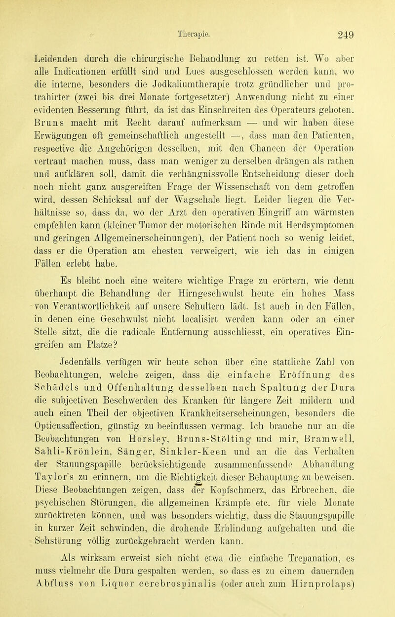 Leidenden durch die chirurgische Behandlung zu retten ist. Wo aber alle Indicationen erfüllt sind und Lues ausgeschlossen werden kann, wo die interne, besonders die Jodkaliumtherapie trotz gründlicher und pro- trahirter (zwei bis drei Monate fortgesetzter) Anwendung nicht zu einer evidenten Besserung führt, da ist das Einschreiten des Operateurs geboten. Bruns macht mit Eecht darauf aufmerksam — und wir haben diese Erwägungen oft gemeinschaftlich angestellt —, dass man den Patienten, respective die Angehörigen desselben, mit den Chancen der Operation vertraut machen muss, dass man weniger zu derselben drängen als rathen und aufklären soll, damit die verhängnissvolle Entscheidung dieser doch noch nicht ganz ausgereiften Frage der Wissenschaft von dem getroffen wird, dessen Schicksal auf der Wagschale liegt. Leider liegen die Ver- hältnisse so, dass da, wo der Arzt den operativen Eingriff am wärmsten empfehlen kann (kleiner Tumor der motorischen Einde mit Herdsymptomen und geringen Allgemeinerscheinungen), der Patient noch so wenig leidet, dass er die Operation am ehesten verweigert, wie ich das in einigen Fällen erlebt habe. Es bleibt noch eine weitere wichtige Frage zu erörtern, wie denn überhaupt die Behandlung der Hirngeschwulst heute ein hohes Mass von Verantwortlichkeit auf unsere Schultern lädt. Ist auch in den Fällen, in denen eine Geschwulst nicht localisirt werden kann oder an einer Stelle sitzt, die die radicale Entfernung ausschliesst, ein operatives Ein- greifen am Platze? Jedenfalls verfügen wir heute schon über eine stattliche Zahl von Beobachtungen, welche zeigen, dass di.e einfache Eröffnung des Schädels und Offenhaltung desselben nach Spaltung der Dura die subjectiven Beschwerden des Kranken für längere Zeit mildern und auch einen Theil der objectiven Krankheitserscheinungen, besonders die Opticusaffection, günstig zu beeinflussen vermag. Ich brauche nur an die Beobachtungen von Horsley, Bruns-Stölting und mir, Bramwell, Sahli-Krönlein, Sänger, Sinkler-Keen und an die das Verhalten der Stauungspapille berücksichtigende zusammenfassende Abhandlung Taylor s zu erinnern, um die Eichtigkeit dieser Behauptung zu beweisen. Diese Beobachtungen zeigen, dass der Kopfschmerz, das Erbrechen, die psychischen Störungen, die allgemeinen Krämpfe etc. für viele Monate zurücktreten können, und was besonders wichtig, dass die Stauungspapille in kurzer Zeit schwinden, die drohende Erblindung aufgehalten und die Sehstörung völlig zurückgebracht werden kann. Als wirksam erweist sich nicht etwa die einfache Trepanation, es muss vielmehr die Dura gespalten werden, so dass es zu einem dauernden Abfluss von Liquor cerebrospinalis (oder auch zum Hirnprolaps)
