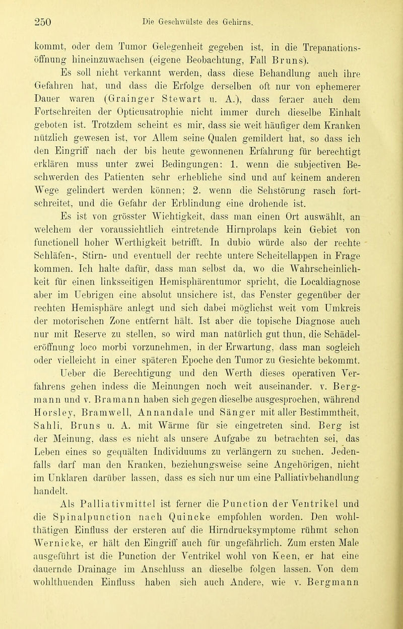 kommt, oder dem Tumor Gelegenheit gegeben ist, in die Trepanations- öffnung hineinzuwachsen (eigene Beobachtung, Fall Bruns). Es soll nicht verkannt werden, dass diese Behandlung auch ihre Gefahren hat, und dass die Erfolge derselben oft nur von ephemerer Dauer waren (Grainger Stewart u. A.), dass ferner auch dem Fortschreiten der Opticusatrophie nicht immer durch dieselbe Einhalt geboten ist. Trotzdem scheint es mir, dass sie weit häufiger dem Kranken nützlich gewesen ist, vor Allem seine Qualen gemildert hat, so dass ich den Eingriff nach der bis heute gewonnenen Erfahrung für berechtigt erklären muss unter zwei Bedingungen: 1. wenn die subjectiven Be- schwerden des Patienten sehr erhebliche sind und auf keinem anderen Wege gelindert werden können; 2. wenn die Sehstörung rasch fort- schreitet, und die Gefahr der Erblindung eine drohende ist. Es ist von grösster Wichtigkeit, dass man einen Ort auswählt, an welchem der voraussichtlich eintretende Hirnprolaps kein Gebiet von functionell hoher Werthigkeit betrifft. In dubio würde also der rechte Schläfen-, Stirn- und eventuell der rechte untere Scheitellappen in Frage kommen. Ich halte dafür, dass man selbst da, wo die Wahrscheinlich- keit für einen linksseitigen Hemisphärentumor spricht, die Localdiagnose aber im Uebrigen eine absolut unsichere ist, das Fenster gegenüber der rechten Hemisphäre anlegt und sich dabei möglichst weit vom Umkreis der motorischen Zone entfernt hält. Ist aber die topische Diagnose auch nur mit Eeserve zu stellen, so wird man natürlich gut thun, die Schädel- eröffnung loco morbi vorzunehmen, in der Erwartung, dass man sogleich oder vielleicht in einer späteren Epoche den Tumor zu Gesichte bekommt. lieber die Berechtigung und den Werth dieses operativen Ver- fahrens gehen indess die Meinungen noch weit auseinander, v. Berg- mann und V. Bramann haben sich gegen dieselbe ausgesprochen, während Horsley, Bramwell, Annandale und Sänger mit aller Bestimmtheit, Sahli, Bruns u. A. mit Wärme für sie eingetreten sind. Berg ist der Meinung, dass es nicht als unsere Aufgabe zu betrachten sei, das Leben eines so gequälten Individuums zu verlängern zu suchen. Jeden- falls darf man den Kranken, beziehungsweise seine Angehörigen, nicht im Unklaren darüber lassen, dass es sich nur um eine Palliativbehandlung handelt. Als Palliativmittel ist ferner die Punction der Ventrikel und die Spinalpunction nach Quincke empfohlen worden. Den wohl- thätigen Einfluss der ersteren auf die Hirndrucksymptome rühmt schon Wernicke, er hält den Eingriff auch für ungefährlich. Zum ersten Male ausgeführt ist die Punction der Ventrikel wohl von Keen, er hat eine dauernde Drainage im Anschluss an dieselbe folgen lassen. Von dem wohlthuenden Einfluss haben sich auch Andere, wie v. Bergmann