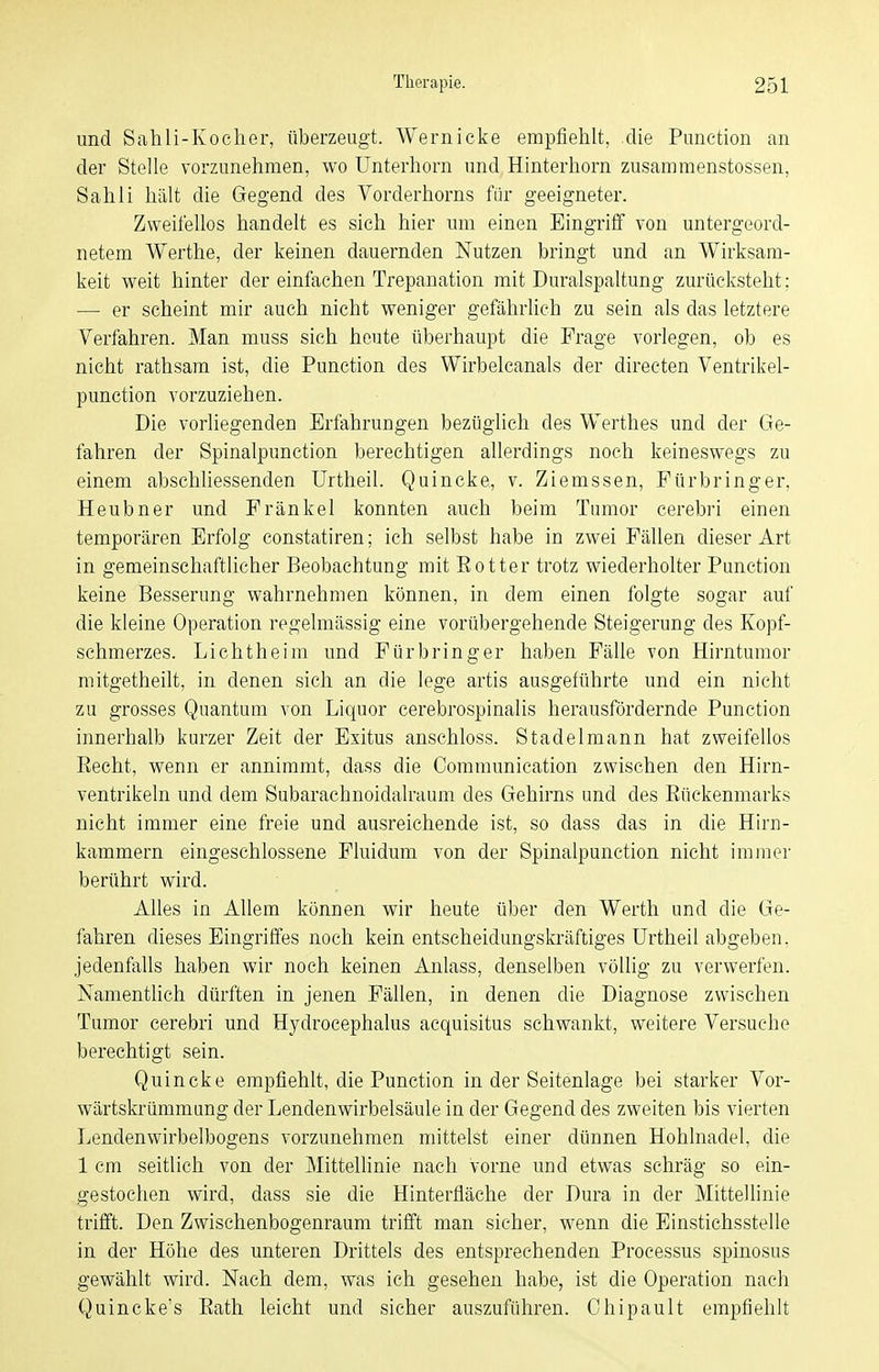 und Sahli-Koclier, überzeugt. Wernicke empfiehlt, die Punction an der Stelle vorzunehmen, wo Unterhorn und Hinterhorn zusammenstossen, Sah Ii hält die Gegend des Vorderhorns für geeigneter. Zweifellos handelt es sich hier um einen Eingriff von untergeord- netem Werthe, der keinen dauernden Nutzen bringt und an Wirksam- keit weit hinter der einfachen Trepanation mit Duralspaltung zurücksteht; — er scheint mir auch nicht weniger gefährlich zu sein als das letztere Verfahren. Man muss sich heute überhaupt die Frage vorlegen, ob es nicht rathsam ist, die Punction des Wirbelcanals der directen Ventrikel- punction vorzuziehen. Die vorliegenden Erfahrungen bezüglich des Werthes und der Ge- fahren der Spinalpunction berechtigen allerdings noch keineswegs zu einem abschliessenden Urtheil. Quincke, v. Ziemssen, Für bring er, Heubner und Frankel konnten auch beim Tumor cerebri einen temporären Erfolg constatiren; ich selbst habe in zwei Fällen dieser Art in gemeinschaftlicher Beobachtung mit Eotter trotz wiederholter Punction keine Besserung wahrnehmen können, in dem einen folgte sogar auf die kleine Operation regelmässig eine vorübergehende Steigerung des Kopf- schmerzes. Lichtheim und Fürbringer haben Fälle von Hirntumor mitgetheilt, in denen sich an die lege artis ausgeführte und ein nicht zu grosses Quantum von Liquor cerebrospinalis herausfördernde Punction innerhalb kurzer Zeit der Exitus anschloss. Stadelmann hat zweifellos Eecht, wenn er annimmt, dass die Communication zwischen den Hirn- ventrikeln und dem Subarachnoidalraum des Gehirns und des Eückenmarks nicht immer eine freie und ausreichende ist, so dass das in die Hirn- kammern eingeschlossene Fluidum von der Spinalpunction nicht immer berührt wird. Alles in Allem können wir heute über den Werth und die Ge- fahren dieses Eingriffes noch kein entscheidungskräftiges Urtheil abgeben, jedenfalls haben wir noch keinen Anlass, denselben völlig zu verwerfen. Namentlich dürften in jenen Fällen, in denen die Diagnose zwischen Tumor cerebri und Hydrocephalus acquisitus schwankt, weitere Versuche berechtigt sein. Quincke empfiehlt, die Punction in der Seitenlage bei starker Vor- wärtskrümmung der Lenden Wirbelsäule in der Gegend des zweiten bis vierten Lendenwirbelbogens vorzunehmen mittelst einer dünnen Hohlnadel, die 1 cm seitlich von der Mittellinie nach vorne und etwas schräg so ein- gestochen wird, dass sie die Hinterfläche der Dura in der Mittellinie trifft. Den Zwischenbogenraum trifft man sicher, wenn die Einstichsstelle in der Höhe des unteren Drittels des entsprechenden Processus spinosus gewählt wird. Nach dem, was ich gesehen habe, ist die Operation nach Quincke's Eath leicht und sicher auszuführen. Chipault empfiehlt