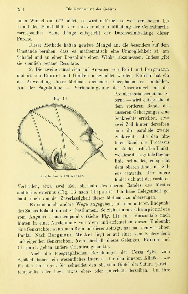 einen Winkel von 67° bildet, es wird natürlich so weit verschoben, bis es auf den Punkt fällt, der mit der oberen Mündung der Centraifurche correspondirt. Seine Länge entspricht der Durchschnittslänge dieser Furche. Dieser Methode haften gewisse Mängel an, die besonders auf dem Umstände beruhen, dass es mathematisch eine UnmögUchkeit ist, am Schädel und an einer Bogenlinie einen Winkel abzumessen. Indess gibt sie ziemhch genaue Eesultate. 2. Die zweite stützt sich auf Angaben von Eeid und Bergmann und ist von Bennet und Godlee ausgebildet worden; Köhler hat ein der Anwendung dieser Methode dienendes Encephalometer empfohlen. Auf der Sagittallinie — Verbindungslinie der Nasenwurzel mit der Verticalen, etwa zwei Zoll oberhalb des oberen Eandes des Meatus auditorius externus (Fig. 13 nach Chipault). Ich habe Gelegenheit ge- habt, mich von der Zuverlässigkeit dieser Methode zu überzeugen. Es sind auch andere Wege angegeben, um den unteren Endpunkt des Sulcus Eolandi direct zu bestimmen. So zieht Lucas-Championniere vom Angulus orbito-temporalis (siehe Fig. 11) eine Horizontale nach hinten in einer Ausdehnung von 7 cm und errichtet auf diesem Endpunkt eine Senkrechte; wenn man 3 cm auf dieser abträgt, hat man den gesuchten Punkt. Nach Bergmann-Meckel hegt er auf einer vom Kiefergelenk aufsteigenden Senkrechten, 5 cm oberhalb dieses Gelenkes. Poirier und Chipault geben andere Orientirungspunkte. Auch die topographischen Beziehungen der Fossa Sylvii zum Schädel haben ein wesentliches Interesse für den inneren Kliniker wie für den Chirurgen. Sie schneidet den obersten Gipfel der Sutura parieto- temporalis oder liegt etwas ober- oder unterhalb derselben. Um ihre Fig. 13. Protuberantia occipitalis ex- terna — wird entsprechend dem vorderen Eande des äusseren Gehürganges eine Senkrechte errichtet, etwa zwei Zoll hinter derselben eine ihr parallele zweite Senkrechte, die den hin- teren Eand des Processus mastoideus trifft. Der Punkt, wo diese die sagittale Bogen- linie schneidet, entspricht dem oberen Ende des Sul- cus centralis. Der untere findet sich auf der vorderen