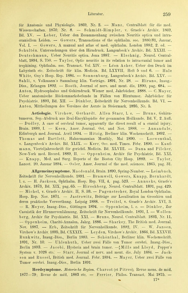 für Anatomie und Physiologie. 1869, Nr. 2. — Manz, Centraiblatt für die med. Wissenschaften. 1870, Nr. 8. — Sehmidt-Eimp 1er, v. Graefe's Archiv. 1869, Bd. XV. — Leber, Ueber den Zusammenhang zwischen Neuritis optica und intra- craniellem Leiden. — Gowers, Transactions of the ophthalm. soc. 1880/81, Januar, Vol. I. — Gowers, A manual and atlas of med. ophthalm. London 1882, 2. ed. — Schulten. Untersuchungen über den Hirndruek. Langenbeck's Archiv. Bd. XXXIL — Deutsehmann, Ueber Neuritis optica. Jena 1887. — Elsehnig, Neurol. Centrai- blatt. 1894, S. 750. — Taylor, Optic neuritis in its relation to intraeranial tumor and trephining. Ophthalm. soc. Transaet. Vol. XIV. — Leon Asher, Ueber den Druck im Labyrinth etc. Zeitschrift für klin. Medicin. Bd. LXXVH, Heft 5 und 6. — Haie White, G-uy's Hosp. Eep. 1886. — Sonnenburg, Langenbeck's Archiv. Bd. XXV. —■ Sahli, V. Volkmann's Sammlung klin. Vorträge. 1891, Nr. 28. — Hirano, Inaug.- Diss., Erlangen 1892. — Booth, Journal of nerv, and ment. dis. 1890, pag. 684. — Anton, Hydrocephalus und Gehirndruck. Wiener med. Jahrbücher. 1888. — C.Mayer, Ueber anatomische Eückenmarksbefunde in Fällen von Hirntumor. Jahrbücher für Psychiatrie. 1893, Bd. XII. — Dinkler, Zeitschrift für Nervenheilkunde. Bd. VI. — Anton, Mittheilungen des Vereines der Aerzte in Steiermark. 1895, Nr. 5. Aetiologie. Virchow, Gerhardt, Allen Starr, L e. — Bruns, Gehirn- tumoren. Sep.-Abdruek aus Real-Encyklopädie der gesammten Heilkunde. Bd. V, 2. Aufl. — Dudley, A case of cerebral tumor, apparently the direct result of a cranial injury. Brain. 1889, I. — Keen, Amer. Journal. Oct. and Nov. 1888. — Annandale, Edinburgh med. Journal. Avril 1894. — Hitzig, Berliner klin. Wochenschrift. 1892. — Thomas and Bartlett, Hahnemannian Monthly, Mai 1890. — Loewenthal, V. Langenbeck's Archiv. Bd. XLIX. — Kerr, Oec. med. Times. Febr. 1890. — Kauf- mann, Vierteljahrsschrift für geriehtl. Medicin. Bd. XLVIII. — Dana and Pileher, New-York med. Eeeord. 1889, II. — Oppenheim, Archiv für Psychiatrie. Bd. XXI. — Knapp, Med. and Surg. Reports of the Boston City Hosp. 1889. — Taylor, Lancet. 20. Januar 1894. — Osler, Amer. Journal of the med. sciences. 1865, pag. 31. Allgemeinsyiiii)tome. Macdonald, Brain. 1890, Spring-Number. — Leimbaeh, Zeitschrift für Nervenheilkunde. 1891. — Bramwell, Gowers, Knapp, Bernhardt, 1. c. — H. Jackson, Ophthalm. Hosp. Eep. VII, 4, pag. 523. — Annuske, Graefe's Archiv. 1873, Bd. XIX, pag. 65. — Hirsehberg, Neurol. Centralblatt. 1891, pag. 429. — Michel, V. Graefe's Archiv. II, S. 59. — Pagensteeher, Eoyal London Ophthalm. Hosp. Eep. Nov. 1871. — Jastrowitz, Beiträge zur Localisation im Grosshirn und deren praktische Verwerthung. Leipzig 1888. — Treitel, v. Graefe's Archiv. XVI, 3. — R. Meyer, Inaug.-Diss., Göttingen 1894. — Oppenheim, 1. c. — Dinkler, Zur Casuistik der Hirnnervenlähmung. Zeitschrift für Nervenheilkunde. 1891, I. — Wollen- berg, Archiv für Psychiatrie. Bd. XXI. —• Bruns, Neurol. Centralblatt. 1898, Nr. 11, — Oppenheim, Charite-Annalen. Jahrg. 1886. — Sharkey, The British med. Journal. Nov. 1887. — Erb, Zeitschrift für Nervenheilkunde. 1892, IV. — W. Jansen, Virchow's Archiv. 1895, Bd. CXXXIX. — Leyden, Virchow's Archiv. 1866, Bd. XXXVIL Eunkwitz, Inaug.-Diss., Berlin 1883. — Schönthal, Berliner klin. Wochenschrift. 1891, Nr. 10. — Uhlenhuth, Ueber zwei Fälle von Tumor cerebri. Inaug.-Diss., Berlin 1893. — Jaeobi, Hysteria and brain tumor. —IMills and Lloyd, Pepper's System v. 1028 etc.' — Starr, Journal of nerv, and ment. dis. July 1884. — Jack- son and Eussel, British med. Journal. Febr. 1894. — Mayer, Ueber zwei Fälle von Tumor cerebri. Inaug.-Diss., Berlin 1891. Herdsymptome. 3Iotorische Region. Charcot (et Pitres), Eevue mens, de med. 1877—79; Eevue de med. 1883 etc. — Ferrier, Philos. Transaet. Mai 1875. — 17*