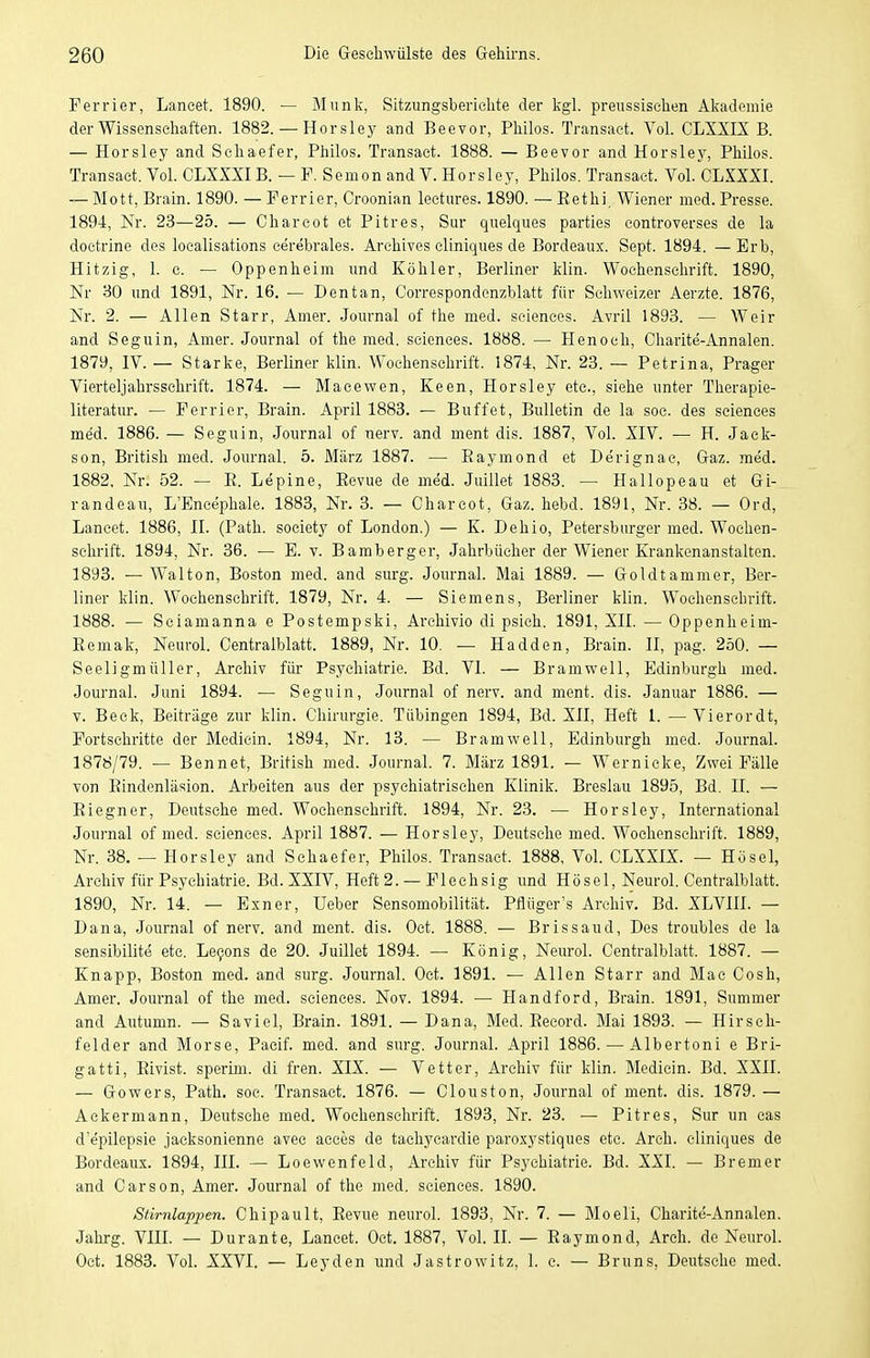 Perrier, Lancet. 1890. — Munl^, Sitzimgsbericlite der kgl. preussischen Aljademie der Wissenschaften. 1882. — Horsley and Beevor, Philos. Transaet. Vol. CLXXIX B. — Horsley and Schaefer, Philos. Transaet. 1888. — Beevor and Horsley, Philos. Transaet. Vol. OLXXXIB. — F. Semon and V. Horsley, Philos. Transaet. Vol. CLXXXI. — Mott, Brain. 1890. — Perrier, Croonian leetures. 1890. — Eethi, Wiener med. Presse. 1894, Nr. 23—25. — Charcot et Pitres, Sur quelques parties eontroverses de la doetrine des localisations cerebrales. Archives cliniques de Bordeaux. Sept. 1894. —Erb, Hitzig, 1. e. — Oppenheim und Köhler, Berliner klin. Wochenschrift. 1890, Nr 30 und 1891, Nr. 16. — Dentan, Correspondenzblatt für Schweizer Aerzte. 1876, Nr. 2. — Allen Starr, Amer. Journal of the med. seienees. Avril 1893. — Weir and Seguin, Amer. Journal of the med. sciences. 1888. — Henoch, Charite-Annalen. 1879, IV. — Starke, Berliner klin. Wochenschrift. 1874, Nr. 23. — Petrina, Prager Vierteljahrsschrift. 1874. — Macewen, Keen, Horsley etc., siehe unter Therapie- literatur. — Perrier, Brain. April 1883. — Büffet, Bulletin de la soe. des sciences med. 1886. — Seguin, Journal of nerv, and ment dis. 1887, Vol. XIV. •— H. Jack- son, British med. Journal. 5. März 1887. — Raymond et Derignac, Gaz. med. 1882. Nr. 52. — E. Lepine, Revue de med. Juillet 1883. — Hallopeau et Gi- randeau, L'Encephale. 1883, Nr. 3. — Charcot, Gaz. hebd. 1891, Nr. 38. — Ord, Lancet. 1886, II. (Path. society of London.) — K. Dehio, Petersburger med. Wochen- schrift. 1894, Nr. 36. — E. v. Bamberger, Jahrbücher der Wiener Krankenanstalten. 1893. — Walton, Boston med. and surg. Journal. Mai 1889. — Goldtammer, Ber- liner klin. Wochenschrift. 1879, Nr. 4. — Siemens, Berliner klin. Wochenschrift. 1888. — Sciamanna e Postempski, Arehivio di psich. 1891, XII. — Oppenheim- Remak, Neurol. Centralblatt. 1889, Nr. 10. — Hadden, Brain. II, pag. 250. — Seeligmüller, Archiv für Psychiatrie. Bd. VI. — Bramwell, Edinburgh med. Journal. Juni 1894. — Seguin, Journal of nerv, and ment. dis. Januar 1886. — v. Beck, Beiträge zur klin. Chirurgie. Tübingen 1894, Bd. XH, Heft 1. — Vierordt, Portschritte der Mediein. 1894, Nr. 13. — Bramwell, Edinburgh med. Journal. 1878/79. — Bennet, British med. Journal. 7. März 1891. — Wernicke, Zwei Pälle von Rindenläsion. Arbeiten aus der psychiatrischen Klinik. Breslau 1895, Bd. II. — Riegner, Deutsehe med. Wochenschrift. 1894, Nr. 23. — Horsley, International Journal of med. sciences. April 1887. — Horsley, Deutsche med. Wochenschrift. 1889, Nr. 38. — Horsley and Schaefer, Philos. Transaet. 1888, Vol. CLXXIX. — Hösel, Archiv für Psychiatrie. Bd. XXIV, Heft 2. — Plechsig und Hösel, Neurol. Centralblatt. 1890, Nr. 14. — Exner, Ueber Sensomobilität. Pflüger's Archiv. Bd. XLVHI. — Dana, Journal of nerv, and ment. dis. Oct. 1888. — Brissaud, Des troubles de la sensibilite etc. Le9ons de 20. Juillet 1894. — König, Neurol. Centralblatt. 1887. — Knapp, Boston med. and surg. Journal. Oct. 1891. — Allen Starr and Mae Cosh, Amer. Journal of the med. sciences. Nov. 1894. — Handford, Brain. 1891, Summer and Autumn. — Saviel, Brain. 1891. — Dana, Med. Eecord. Mai 1893. — Hirsch- felder and Morse, Pacif. med. and surg. Journal. April 1886. — Albertoni e Bri- gatti, Rivist. sperim. di fren. XIX. — Vetter, Archiv für klin. Mediein. Bd. XXII. — Gowers, Path. soc. Transaet. 1876. — Clouston, Journal of ment. dis. 1879. — Ackermann, Deutsche med. Wochenschrift. 1893, Nr. 23. — Pitres, Sur un eas d epilepsie jacksonienne avec acces de tachycardie paroxystiques etc. Arch. cliniques de Bordeaux. 1894, III. — Loewenfeld, Archiv für Psychiatrie. Bd. XXI. — Bremer and Oarson, Amer. Journal of the med. sciences. 1890. Stirnlappen. Chipault, Revue neurol. 1893, Nr. 7. — Moeli, Charite-Annalen. Jahrg. VIIL — Durante, Lancet. Oct. 1887, Vol. IL — Raymond, Arch. de NeuroL Oct. 1883. Vol. XXVI. — Leyden und Jastrowitz, 1. c. — Bruns, Deutsche med.