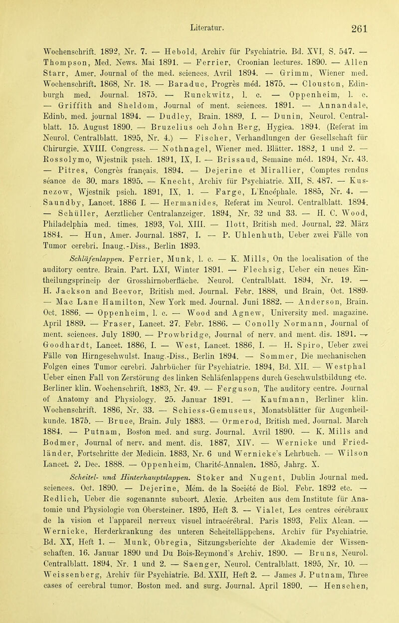 Wochenschrift. 1892, Nr. 7. — Hebold, Archiv für Psychiatrie. Bd. XVI, S. 547. — Thompson, Med. News. Mai 1891. — Ferrier, Croonian lectures. 1890. — Allen Starr, Amer. Journal of the med. scienccs. Avril 1894. — Grimm, Wiener med. Wochenschrift. 1868, Nr. 18. — Baraduc, Progres med. 1875. — Clouston, Edin- burgh med. Journal. 1875. — Eunckwitz, 1. e. — Oppenheim, 1. c. — Griffith and Sheldom, Journal of ment. seienees. 1891. — Annandale, Bdinb. med. Journal 1894. — Dudley, Brain. 1889, I. — Dunin, Neurol. Central- blatt. 15. August 1890. — Bruzelius och John Berg, Hygiea. 1894-. (Referat im Neurol. Centralblatt. 1895, Nr. 4.) — Fischer, Verhandlungen der Gesellschaft für Chirurgie. XVIII. Congress. — Nothnagel, Wiener med. Blätter. 1882, 1 und 2. — Eossolymo, Wjestnik psich. 1891, IX, I. — Brissaud, Semaine med. 1894, Nr. 43. — Pitres, Congres fran9ais. 1894. — Dejerine et Miraliier, Comptes rendus seance de 30. mars 1895. — Knecht, Archiv für Psychiatrie. XII, S. 487. — Kus- nezow, Wjestnik psich. 1891, IX, 1. — Farge, L'Encephale. 1885, Nr. 4. — Saundby, Lancet. 1886 I. ■— Hermanides, Referat im Neurol. Centralblatt. 1894. — Schüller, Aerztlicher Centraianzeiger. 1894, Nr. 32 und 33. — H. C. Wood, Philadelphia med. times. 1893, Vol. XIII. — Ilott, British med. Journal. 22. März 1884. — Hun, Amer. Journal. 1887, I. — P. ühlenhuth, üeber zwei Fälle von Tumor cerebri. Inaug.-Diss., Berlin 1893. Schläfenlappen. Ferrier, Münk, 1. c. — K. Mills, On the loealisation of the auditory centre. Brain. Part. LXI, Winter 1891. — Flechsig, üeber ein neues Ein- theilungsprincip der Grosshirnoberfläche. Neurol. Centralblatt. 1894, Nr. 19. — H. Jackson and Beevor, British med. Journal. Febr. 1888, und Brain, Oct. 1889- — Mac Lane Hamilton, New York med. Journal. Juni 1882. — Anderson, Brain. Oct. 1886. — Oppenheim, 1. c. — Wood and Agnew, University med. magazine. April 1889. — Fräser, Lancet. 27. Febr. 1886. — Conolly Normann, Journal of ment. sciences. July 1890. — Prowbridge, Journal of nerv, and ment. dis. 1891. -r Goodhardt, Lancet. 1886, I. — West, Lancet. 1886, I. — H. Spiro, üeber zwei Fälle von Hirngesehwulst. Inaug.-Diss., Berlin 1894. — Sommer, Die mechanischen Folgen eines Tumor cerebri. Jahrbücher für Psychiatrie. 1894, Bd. XII. — Westphal üeber einen Fall von Zerstörung des linken Sehläfenlappens durch Geschwulstbildung etc. Berliner klin. Wochenschrift. 1883, Nr. 49. — Ferguson, The auditory centre. Journal of Anatomy and Physiology. 25. Januar 1891. —• Kaufmann, Berliner klin. Wochenschrift. 1886, Nr. 33. — Schiess-Gemuseus, Monatsblätter für Augenheil- kunde. 1875. — Bruce, Brain. July 1883. — Ormerod, British med. Journal. March 1884. — Putnam, Boston med. and surg. Journal. Avril 1890. — K. Mills and Bodmer, Journal of nerv, and ment. dis. 1887, XIV. — Wernicke und Fried- länder, Fortschritte der Medicin. 1883, Nr. 6 und Wernicke's Lehrbuch. — Wilson Lancet. 2. Dec. 1888. — Oppenheim, Charite-Annalen. 1885, Jahrg. X. Scheitel- und Hinterhauptslappen. Stoker and Nugent, Dublin Journal med. sciences. Oct. 1890. — Dejerine, Mem. de la Societe de ßiol. Febr. 1892 etc. — Redlich, üeber die sogenannte subeort. Alexie. Arbeiten aus dem Institute für Ana- tomie und Physiologie von Obersteiner. 1895, Heft 3. — Vialet, Les centres eerebrau.K de la Vision et l'appareil nerveux visuel intracerebral. Paris 1893, Felix Alcan. — Wernicke, Herderkrankung des unteren Scheitelläppchens. Archiv für Psychiatrie. Bd. XX, Heft 1. — Münk, Obregia, Sitzungsberichte der Akademie der Wissen- schaften. 16. Januar 1890 und Du Bois-Reymond's Archiv. 1890. — Bruns, Neurol. Centralblatt. 1894, Nr. 1 und 2. — Saenger, Neurol. Centralblatt. 1895, Nr. 10. — Weissenberg, Archiv für Psychiatrie. Bd. XXII, Heft 2. — James J. Putnam, Three cases of cerebral tumor. Boston med. and surg. Journal. April 1890. — Henschen,