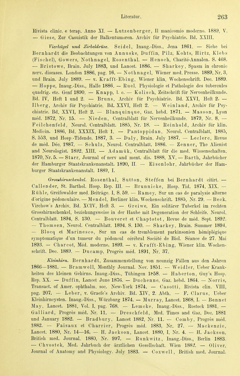 Eivista elinie. e terap. Anno XI. — Lutzenberger, II manieomio moderno. 1889, V. — (jiese, Zur Oasuistik der Balkentumüren. Archiv für Psj-ehiatrie. Bd. XXIII. Vierhügel und Zirbeldrüse. Seidel, Inaug.-Diss., Jena 1861. — Siebe bei Bernhardt die Beobaelitungen von Annuske, Duffin, Pilz, Kohts, Hirtz, Klebs (Fisehel), Gowers, Nothnagel, Eosenthai. — Henoch, Charite-Annalen. S. 468. — Bristowe, Brain. July 1883, und Lancet. 1886. — Sharkey, Spasni in chronic nerv, diseases. London 1886, pag. 16. — Nothnagel, Wiener med. Presse. 1889, Nr. 3, und Brain. July 1889. — v. Er äfft-Ebing, Wiener klin. Wochenschrift. Dec. 1889. — Hoppe, Inaug.-Diss., Halle 1886. — Euel, Physiologie et Pathologie des tubercules quadrig. etc. Genf 1890. — Knapp, 1. c. — Koliseh, Zeitschrift für Nervenheilkunde. Bd. IV, Heft 1 und 2. — Bruns, Archiv für Psychiatrie. Bd. XXVI, Heft 2. — IIb er g, Archiv für Psychiatrie. Bd. XXVI, Heft 2. — WeInland, Archiv für Psy- chiatrie. Bd. XXVI, Heft 2. — Blanquinque, Graz. hebd. 1871. — Masson, Lyon med. 1872, Nr. 15. — Nieden, Centraiblatt für Nervenheilkunde. 1879, Nr. 8. — Peilehenfeld, Neurol. Centraiblatt. 1885, Nr. 18. — Eeinhold, Archiv für klin. Mediein. 1886, Bd. XXXIX, Heft 1. — Pantoppidan, Neurol. Centralblatt. 1885, S. 553, und Hosp -Tidende. 1887, 3. — Daly, Brain. July 1887. — Leclerc, Eevue de med. Dee. 1887. — Schulz, Neurol. Centralblatt. 1886. — Zenner, The Alienist and Neurologist. 1892, XIII. — Adamük, Centralblatt für die med. Wissenschaften. 1870, Nr. 5. — Starr, Journal of nerv and ment. dis. 1888, XV.— Barth, Jahrbücher der Hamburger Staatskrankenanstalt. 1890, II. — Eisenlohr, Jahrbücher der Ham- burger Staatskrankenanstalt. 1889, I. Grosshirnschenhel. Eosenthal, Sutton, Steffen bei Bernhardt eitirt. — C allen der, St. Barthol. Hosp. Eep. HL — Brunnicke, Hosp. Tid. 1874, XIX. — Bühle, Greifswalder med. Beiträge. I, S. 59. — Eamey, Sur un eas de paralysie alterne d'origine pedonculaire.—Mendel, Berliner klin. Wochenschrift. 1885, Nr. 29.—Beck, Virchow's Archiv. Bd. XCIV, Heft 3. — Greiwe, Ein solitärer Tuberkel im rechten Grosshirnschenkel, beziehungsweise in der Haube mit Degeneration der Schleife. Neurol. Centralblatt. 1894, S. 130. — Bouveret et Chaptotot, Eevue de med. Sept. 1892. — Thomsen, Neurol. Centralblatt. 1894. S. 130. — Sharkey, Brain. Summer 1894. — Blocq et Mar Ines co, Sur un cas de tremblement parkinsonien hemiplegique symptomatique d'un tumeur du pedoneul cerebral Societe de Biol. Seance de 27. Mai 1893. - Chareot, Med. moderne. 1893. — v. Krafft-Ebing, Wiener klin. Wochen- schrift. Dec. 1889. — Ducamp, Progres med. 1891, Nr. 37. Kleinhirn. Bernhardt, Zusammenstellung von neunzig Fällen aus den Jahren 1866—1881. — Bramwell, Monthly Journal. Nov. 1851. — Weidler, Ueber Krank- heiten des kleinen Gehirns. Inaug.-Diss., Tübingen lb58. — Haberton, Guy's. Hosp. Eep. XX. — Duffin, Lancet June 1876. — Duchenne, Gaz. hebd. 1864. — Norris, Transact. of Amer. ophthalm. soe. New-York 1874. — Casotti, Eivista elin. VIII, pag. 207. — Leber, v. Graefe's Archiv. Bd. XIV, 2. Abth. — F. Clarus, Ueber Kleinhirncysten. Inaug.-Diss., Würzburg 1874. — Murray, Lancet. 1868, I. — Bennet May, Lancet. 1881, Vol. l, pag. 768. — Lemcke, Inaug.-Diss., Eostoek 1881. — Galliard, Progres med. Nr. 11. — Dreschfeld, Med. Times and Gaz. Dec. 1881 und January 1882. — Bradbury, Lancet 1882, Nr. 11. — Comby, Progres med. 1882. — Faisaux et Charrier, Progres med. 1883, Nr. 27. — Mackenzie, Lancet. 1880, Nr. 14—16. — H. Jackson, Lancet. 1880, I, Nr. 4. — H. Jackson, British med. Journal. 1880, Nr. 997. — Eunkwitz, Inaug.-Diss., Berlin 1883. — Chvostek, Med. Jahrbuch der ärztlichen Gesellschaft. Wien 1882. — Oliver, Journal of Anatomy and Physiology. July 1883. — Coxwell, British med. Journal.