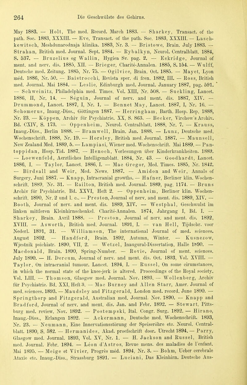 May 1883. — Holt, The med. Eeeord. March 1883. — Sharkey, Transact. of the path. Soc. 1883, XXXIII.— Eve, Transact. of the path. Soe. 1883, XXXIII. — Lasch- kewitsch, Meshdunarodnaja klinika. 1883, Nr. 3. — Bristowe, Brain. July 1883. — Strahan, British med. Journal. Sept. 1884. — Eybalkyn, Nem-ol. Centi'alblatt. 1884, S. 537. — Bruzeliiis og Wallin, Hygiea Sv. pag. 2. — Eskridge, Jom-nal of ment. and nerv. dis. 1885, XII. — Brieger, Charite-Annalcn. 1885, S. 154.— Wulff, Deutsche med. Zeitung. 1885, Nr. 75. — Ogilvice, Brain. Oet. 1885. — May et, Lyon med. 1886, Nr. 50. — Baistroechi, Eevista sper. di fren. 1882, III. — Eoss, British med. Journal. Mai 1884. — Leslie, Edinbin-gh med. Journal. January 1887, pag. 591. — Schweinitz, Philadelphia med. Times. Vol. XIII, Nr. 508. — Suckling, Lancet. 1886, n, Nr. 14. — Seguin, Journal of nerv, and ment. dis. 1887, XIV. — Drummond, Lancet. 1887, I, Nr. 1. — Bennet May, Lancet. 1887, I, Nr. 16. — Sehomerus, Inaug.-Diss., Göttingen 1887. — Herringham, Barth. Hosp. Eep. 1888, Nr. 23. — Koppen, Archiv für Psychiatrie. XX, S. 863. — Beeker, Virchow's Archiv. Bd. CXIV, S. 173. — Oppenheim, Neurol. Centraiblatt. 1888, Nr. 7. — Krauss, Inaug.-Diss., Berlin 1888. — Bramwell, Brain. Jan. 1888. — Lunz, Deutsche med. Wochenschrift. 1888, Nr. 19. — Horsley, British med. Journal. 1887. — Maunsell, New Zealand Med. 1889, 5. — Lampiasi, Wiener med. Wochenschrift. Mai 1889. — Pan- toppidan, Hosp. Tid. 1887. — Henoch, Vorlesungen über Kinderki'ankheiten. 1889. — Loewenfeld, Aerztliches Intelligenzblatt. 1884, Nr. 43. — Goodhardt, Lancet. 1886, L — Taylor, Lancet. 1886, L — Mao Gregor, Med. Times. 1885, Nr. 1842. — Birdsall and Weir, Med. News. 1887. — Amidon and Weir, Annais of Surgery. Juni 1887. — Knapp, Intracranial growths. — Hafner, Berliner klin. Wochen- schrift. 1889, Nr. 31. — Railton, British med. Journal. 1889, pag. 1174. — Bruns Archiv für Psychiatrie. Bd. XXVI, Heft 2. — Oppenheim, Berliner klin. Wochen- schrift. 1890, Nr. 2 und 1. c. — Preston, Journal of nerv, and ment. dis. 1889, XIV. — Booth, Journal of nerv, and ment. dis. 1889, XIV. — Westphal, Geschwulst im linken mittleren Kleinhirnschenkel. Charite-Annalen. 1874, Jahrgang I, Bd. I. — Sharkey, Brain. Avril 1888. — Preston, Joiu-nal of nerv, and ment. dis. 1892, XVIII. — Asworth, British med. Journal. 1891, I. — van Hell, Tijdsehr. voor Nederl. 1891, 31. — Williamson, The international Journal of med. seiences. August 1892. — Handford, Brain. 1892, Autumn, Winter. — Kusnezow, Wjestnik psichiatr. 1890, VH, 2. — Wetzel, Inaugural-Dissertatioij, Halle lb90. — Maedonald, Brain. 1890, Spring-Number. — Eovie, Journal of ment. seiences. July 1890. — H. Dercum, Journal of nerv, and ment. dis. Oct. 1893, Vol. XVIII. — Taylor, On intraeranial tumour. Lancet. 1894, I. — Eussel, On some eirumstanees, in which the normal State of the knee-jerk is altered. Proeeedings of the Eoyal society. Vol. LUI. — Thomson, Gla.sgow med. Journal. Nov. 1893. — Wollenberg, Archiv für Psychiatrie. Bd. XXI, Heft 3. — Mao Burney and Allen Starr, Amer. Journal of med. seiences. 1893. — Maudsley and Fitzgerald, London med. reeord. June 1890. — Springthorp and Eitzgerald, Australian med. Journal. Nov. 1890. — Knapp and Bradford, Journal of nerv, and ment. dis. Jan. and Febr. 1892. — Stewart, Pitts- burg med. review. Nov. 1892. — Postempski, Ital. Congr. Surg. 1892. — Hirano, Inaug.-Diss., Erlangen 1892. — Ackermann, Deutsche med. Wochenschrift. 1893, Nr. 23. — Neumann, Eine Innervationsstörung der Speiseröhre etc. Neurol. Centrai- blatt. 1890, S. 582. — Hermanides, Akad. proefschrift door. Utrecht 1894. — Parry, Glasgow med. Journal. 1893, Vol. XV, Nr. 1. — H. Jackson and Eussel, British med. Journal. Eebr. 1894. — Leon d'Astros, Eevue mens, des maladies de l'enfant. Mai 1895. — Meige et Vi vier, Progres med. 1894, Nr. 3. — Böhm, Ueber cerebrale Ataxie etc. Inaug.-Diss., Strassbiu-g 1891. — Lueiani, Das Kleinhirn. Deutsehe Aus-