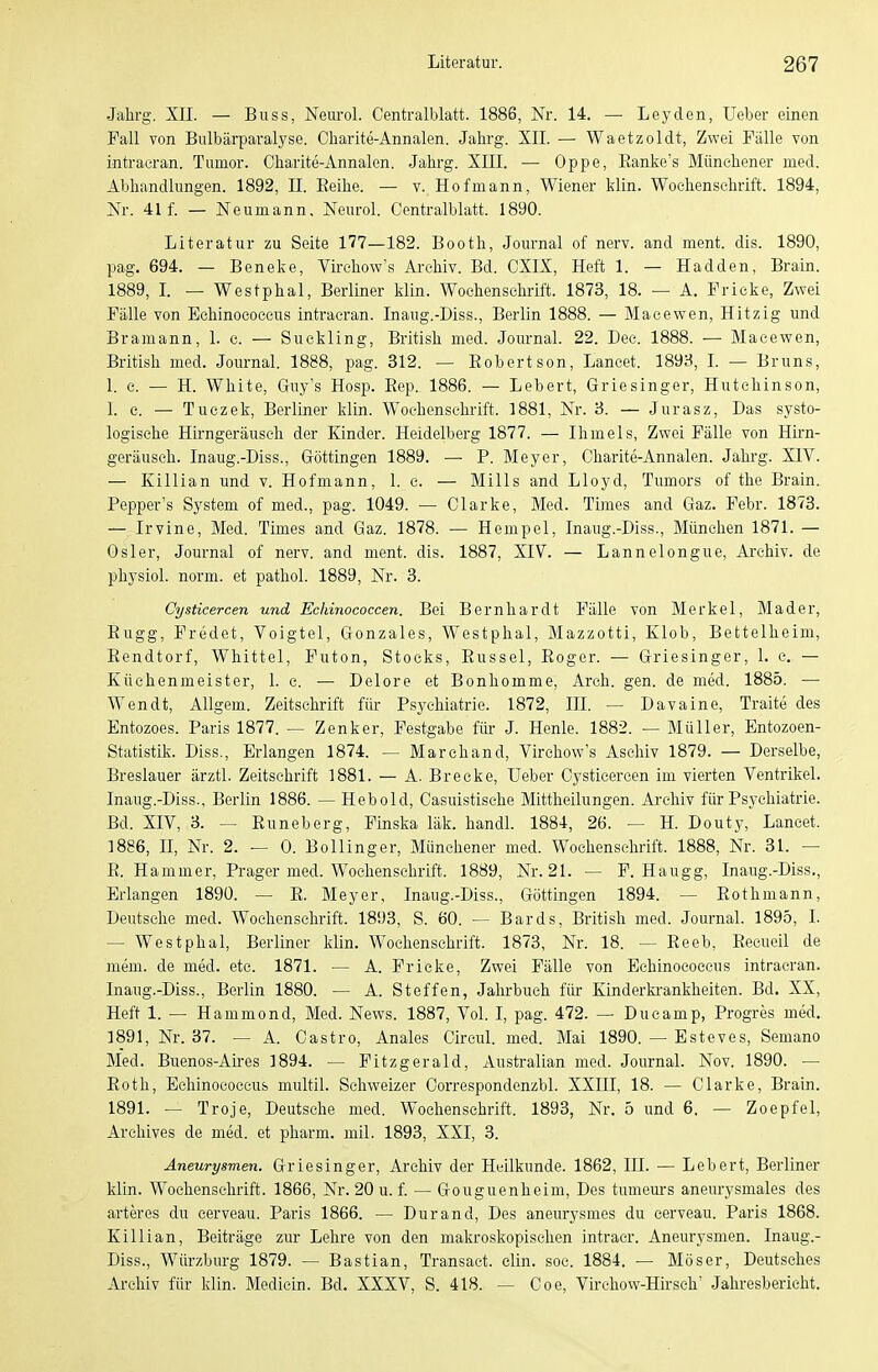 Jahrg. XII. — Buss, Neurol. Centraiblatt. 1886, Nr. 14. — Leyden, Ueber einen Fall von Bulbärparalyse. Charite-Annalen. Jahrg. XII. — Waetzoldt, Zwei Fälle von intraeran. Tumor. Charite-Annalen. Jahrg. XIII. — Oppe, Eanke's Münchener med. Abhandlungen. 1892, II. Eeihe. — v. Hofmann, Wiener klin. Wochenschrift. 1894, Nr. 41 f. — Neumann, Neurol. Centraiblatt. 1890. Literatur zu Seite 177—182. Booth, Journal of nerv, and ment. dis. 1890, pag. 694. — Beneke, Virchow's Archiv. Bd. CXIX, Heft 1. — Hadden, Brain. 1889, L — Westphal, Berliner klin. Wochenschrift. 1873, 18. — A. Fricke, Zwei Fälle von Echinococcus intraeran. Inaiig.-Diss., Berlin 1888. — Macewen, Hitzig und Bramann, 1. c. — Suckling, British med. Journal. 22. Dec. 1888. — Macewen, British med. Journal. 1888, pag. 312. — Eobertson, Lancet. 1893, I. — Bruns, 1. c. — H. White, Guy's Hosp. Eep. 1886. — Lebert, Griesinger, Hutchinson, 1. c. — Tuezek, Berliner klin. Wochenschrift. 1881, Nr. 3. — Jurasz, Das systo- logische Hirngeräuseh der Kinder. Heidelberg 1877. — Ihmels, Zwei Fälle von Hirn- geräusch. Inaug.-Diss., Göttingen 1889. — P. Meyer, Charite-Annalen. Jahrg. XIV. — Killian und v. Hofmann, 1. e. — Mills and Lloyd, Tumors of the Brain. Pepper's System of med., pag. 1049. — Clarke, Med. Times and Gaz. Febr. 1873. — Irvine, Med. Times and Gaz. 1878. — Hempel, Inaug.-Diss., München 1871. — Osler, Journal of nerv, and ment. dis. 1887, XIV. — Lannelongue, Ai'ehiv. de physiol. norm, et pathol. 1889, Nr. 3. Cysticercen und Echinococcen. Bei Bernhardt Fälle von Merkel, Mader, Eugg, Fredet, Voigtei, Gonzales, Westphal, Mazzotti, Klob, Bettelheim, Eendtorf, Whittel, Futon, Stocks, Eussel, Eoger. — Griesinger, 1. e. — Küchenmeister, 1. c. — Delore et Bonliomme, Arch. gen. de med. 1885. — Wendt, Allgem. Zeitschrift für Psjx-hiatrie. 1872, III. — Davaine, Traite des Entozoes. Paris 1877. — Zenker, Festgabe füi- J. Henle. 1882. — Müller, Entozoen- Statistik. Diss., Erlangen 1874. — Marchand, Virchow's Aschiv 1879. — Derselbe, Breslauer ärztl. Zeitschrift 1881. — A. Breeke, Ueber Cysticercen im vierten Ventrikel. Inaug.-Diss., Berlin 1886. — Hebold, Casuistisehe Mittheilungen. Ai'chiv für Psychiatrie. Bd. XIV, 3. — Euneberg, Finska läk. handl. 1884, 26. — H. Douty, Lancet. 1886, H, Nr. 2. — 0. Bollinger, Münehener med. Wochenschrift. 1888, Nr. 31. — E. Hammer, Prager med. Wochenschrift. 1889, Nr. 21. — F. Haugg, Inaug.-Diss., Erlangen 1890. — E. Meyer, Inaug.-Diss., Göttingen 1894. — Eothmann, Deutsche med. Wochenschrift. 1893, S. 60. — Bards, British med. Journal. 1895, I. — Westphal, Berliner klin. Wochenschrift. 1873, Nr. 18. — Eeeb, Eecueil de niem. de med. etc. 1871. — A. Frieke, Zwei Fälle von Echinococcus intraeran. Inaug.-Diss., Berlin 1880. — A. Steffen, Jahrbuch für Kinderki-ankheiten. Bd. XX, Heft 1. — Hammond, Med. News. 1887, Vol. I, pag. 472. — Ducamp, Progres med, 1891, Nr. 37. — A. Castro, Anales Circul. med. Mai 1890. — Esteves, Semano Med. Buenos-Ah-es 1894. — Fitzgerald, Australian med. Journal. Nov. 1890. — Eoth, Echinococcus multil. Schweizer Correspondenzbl. XXIII, 18. — Clarke, Brain. 1891. — Troje, Deutsche med. Wochenschrift. 1893, Nr. 5 und 6. — Zoepfel, Arehives de med. et pharm, mil. 1893, XXI, 3. Aneurysmen. Griesinger, Archiv der Heilkunde. 1862, III. — Lebert, Berliner klin. Wochenschrift. 1866, Nr. 20 u. f. — Gouguenheim, Des tumem-s aneurysmales des arteres du cerveau. Paris 1866. — Durand, Des aneurysmes du eerveau. Paris 1868. Killian, Beiträge zur Lehre von den makroskopischen intracr. Aneurysmen. Inaug.- Diss., Würzburg 1879. — Bastian, Transact. clin. soc. 1884. — Möser, Deutsches Archiv für klin. Medicin. Bd. XXXV, S. 418. — Coe, Virehow-Hirsch' Jahresbericht.