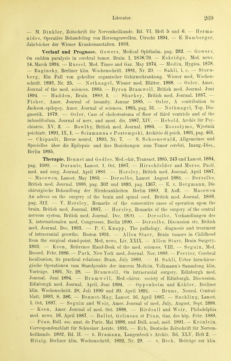 — M. Dinkler, Zeitschrift für Nervenheilkunde. Bd. VI, Heft 5 und 6. — Herma- nides, Operative Behandeling von Hersengezwellen. Utrecht 1894. — E. Bamberger, Jahrbücher der Wiener Krankenanstalten. 1893. Verlauf und Prognose. Gowers, Medical Ophthalm. pag. 282. — Gowers, On sudden paralysis in cerebral tumor. Brain. I, 1878/79. — Eskridge, Med. news. 14.March 1894. — Eussel, Med. Times and Gaz. May 1874. - Medin, Hygiea. 1878. — Baginsky, Berliner klin. Wochenschrift. 1881, Nr. 20. — Sahli, 1. c. — Stern- berg, Ein Fall von geheilter organischer Gehii-n er krankung. Wiener med, Wochen- schrift. 1893, Nr. 25. — Nothnagel, Wiener med. Blätter. 1888. — Osler, Amer. Journal of the med. sciences. 1885. — Byron Bramwell, British med. Journal. Juni 1894. — Hadden, Brain. 1889, I. — Sharkey, British med. Journal. 1887. — Fisher, Amer. Journal of insanity. Januar 1885. — Osler, A contribution to Jackson, epilepsy. Amer. Journal of sciences. 1885, pag. 31. — Nothnagel, Top. Dia- gnostik. 1879. — Osler, Gase of cholesteatoma of fioor of thü-d ventricle and of the infundibulum. Journal of nerv, and ment. dis. 1887, XIV. ~ Hebold, Archiv für Psy- chiatrie. XV, 3. — Bowlby, British med. Journal. 1885. — Eossolymo, Wjestnik psichiatr. 1891, IX, 1.— Seiamanna e Postempski, Arehivio dipsich. 1891, pag. 461. — Chipault, Eevue neurol. 1893, Nr. 7. — S. Schoenewald, Allgemeines und Specielles über die Epilepsie und ihre Beziehungen zum Tumor eerebri. Inaug.-Diss., Berlin 1895. Therapie. Bennet and Godlee, Med.-chir. Transact. 1885, 243 undLaneet. 1884, pag. 1090. — Durante, Lancet. 1. Oct. 1887. — Hirsehfelder and Morse, Paetf. med. and siu-g. Journal. April 1886. — Horsley, British med. Journal. April 1887. — Maeewen, Lancet. May 1885. — Derselbe, Lancet August 1888. — Derselbe, British med. Journal. 1888, pag. 802 und 1893, pag. 1367. — E. v. Bergmann, Die chirurgische Behandlung der Hirnki-ankheiten. Berlin 1889, 2. Aufl. — Maeewen An adress on the surgery of the brain and spinal cord. British med. Journal. 1888, pag. 312. — V. Horsley, Eemarks of the consecutive eases of Operation upon the brain. British med. Journal. 1887. — Horsley, Eemarks of the surgery of the central nervous System. British med. Journal. Dee. 18y0. — Derselbe, Verhandlungen des X. internationalen med. Congresses. Berlin 1890. — Derselbe, Discussion etc. British med. Journal. Dee. 1893. — P. C. Knapp, The pathology, diagnosis and treatment of intracranial growths. Boston 1891. — Allen Starr, Brain tumors in Childhood from the surgical stand-point. Med. news. Liv. XXIX. — Allen Starr, Brain Surgery. 1893. — Keen, Eeference Hand-Book of the med. sciences. VIII. — Seguin, Med. Eecord. Febr. 1886. — Park, New York med. Journal. Nov. 1889. — Ferrier, Cerebral localisation, its practical relations. Brain. July 1889. — H. Sahli, Ueber hirnchirur- gische Operationen vom Standpunkte der inneren Medicin. Volkmann's Sammlung klin. Vorträge. 1891, Nr. 28. — Bramwell, On intracranial surgerj^ Edinburgh med. Journal. Juni 1894. — Bramwell, Med.-chirur. soeiety of Edinburgh. Discussion. Edinburgh med. Journal. April, Juni 1894. — Oppenheim und Köhler, Berliner klin. Wochensehritt. 28. Juli 1890 und 20. April 1891. — Bruns, Neurol. Centrai- blatt. 1893, S. 386. — Bennet-May, Lancet. 16. April 1887. — Suckling, Laneet. 1. Oct. 1887. — Seguin and Weir, Amer. Journal of med. July, August, Sept. 1888. — Keen, Amer. Journal of med. Oet. 1888. — Birdsall and Weir, Philadelphia med. news. 16. April 1887. — Ballet, Gelineau et Pean, Gaz. des höp. Febr. 1889. — Pean, Bull. soc. anat. de Paris. Mai 1888, und Bull. acad. med. 1891. — Krünlein, Correspondenzblatt für Schweizer Aerzte. 1891. — Erb, Deutsche Zeitschrift für Nerven- heilkunde. 1892, Bd. II. — v. Bramann, Langenbeck's Archiv. Bd. XLV, Heft 2. — Hitzig, Berliner klin. Wochenschrift. 1892, Nr. 29. — v. Beck, Beiträge zur klin.