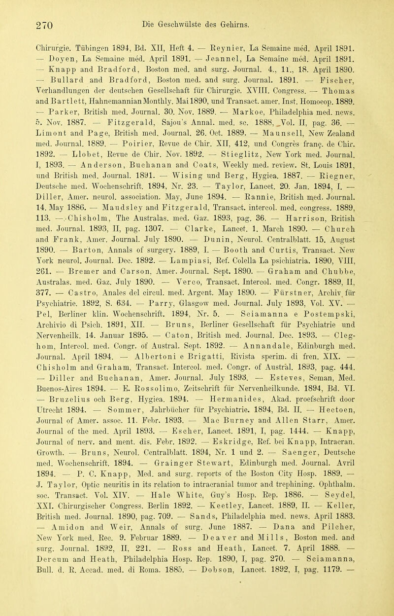 Clürurgie. Tübingen 1894, Bd. XII, Heft 4. — Reynier, La Semaine med. April 1891. — Doyen, La Semaine med. April 1891. — Jeannel, La Semaine med. April 1891. — Knapp and Bradford, Boston med. and surg. Journal. 4., Ii., 18. April 1890. — Bullard and Bradford, Boston med. and smg. Joiu-nal. 1891. — Fischer, Verhandlungen der deutschen Gesellschaft für Chinirgie. XYIII. Congress. — Thomas and Bartlett, HahnemannianMonthly. Mail890, und Transact. amer. Inst. Homoeop. 1889. — Parker, British med. Joiu-nal. 30. Nov. 1889. — Markoe, Philadelphia med. news. b. Nov. 1887. — Pitzgerald, Sajou's Annal. med. sc. 1888, ..Vol. II, pag. 36. — Limont and Page, British med. Journal. 26. Oct. 1889. — Maunsell, New Zealand med. Journal. 1889. — Poirier, Eevue de Chir. XII, 412, und Congres fran?. de Chir. 1892. — Llobet, Eevue de Chir. Nov. 1892. — Stieglitz, New York med. Journal. I, 1893. — Anderson, Buehanan and Coats, Weekly med. review. St. Louis 1891, und British med. Journal. 1891. — Wising und Berg, Hygiea. 1887. — Eiegner, Deutsche med. Wochenschrift. 1894, Nr. 23. — Taylor, Lancet. 20. Jan. 1894, I. — Diller, Amer. neurol. association. May, June 1894. — Eannie, British med. Journal. 14. May 1886. — Maudsley and Pitzgerald, Transact. intercol. med. congress. 1889, 113. —.-Chisholm, The Australas. med. Gaz. 1893, pag. 36. — Harrison, British med. Journal 1893, II, pag. 1307. — Clarke, Lancet. 1. March 1890. — Church and Frank, Amer. Journal. July 1890. — Dunin, Neurol. Centraiblatt. 15. August 1890. — Barton, Annais of surgery. 1889, I. — Booth and Curtis, Transact. New York neurol. Journal. Dec. 1892. — Lampiasi, Eef. Colella La psichiatria. 1890, VIII, 261. — Bremer and Carson, Amer. Journal. Sept. 1890. — Graham and Chubbe, Australas. med. Gaz. July 1890. — Veroo, Transact. Intercol. med. Congr. 1889, II, 377. — Castro, Anales del eircul. med. Argent. May 1890. — Pürstner, Archiv, für Psychiatrie. 1892, S. 634. — Parry, Glasgow med. Journal. July 1893, Vol. XV. — Pel, Berliner klin. Wochenschrift. 1894, Nr. 5. — Sciamanna e Postempski, Archivio di Psieh. 1891, XII. — Bruns, Berliner Gesellschaft für Psychiatrie und Nervenheilk. 14. Januar 1895. — Caton, British med. Journal. Dec. 1893. — Cleg- hom, Intercol. med. Congr. of Austral. Sept. 1892. — Annandale, Edinburgh med. Journal. April 1894. — Albertoni e Brigatti, Eivista sperim. di fren. XIX. — Chisholm and Graham, Transact. Intercol. med. Congr. of Austral. 1893, pag. 444. — Diller and Buehanan, Amer. Journal. July 1893. — Esteves, Seman, Med. Buenos-Aires 1894. — E. Eossolimo, Zeitschrift für Nervenheilkunde. 1894, Bd. VI. — Bruzelius och Berg, Hygiea. 1894. — Hermanides, Akad. proefschrift door Utrecht 1894. — Sommer, Jahrbücher für Psychiatrie. 1894, Bd. II. — Hectoen, Journal of Amer. assoc. 11. Febr. 1893. — Mac Burney and Allen Starr, Amer. Journal of the med. April 1893. — Escher, Lancet. 1891, I, pag. 1444. — Knapp, Journal of nerv, and ment. dis. Febr. 1892. — Eskridge, Eef. bei Knapp, Intracran. Growth. — Bruns, Neurol. Centraiblatt. 1894, Nr. 1 und 2. — Saenger, Deutsche med. Wochenschrift. 1894. — Grainger Stewart, Edinburgh med. Journal. Avril 1894. — P. C. Knapp, Med. and surg. reports of the Boston City Hosp. 1889. — J. Taylor, Optic neuritis in its relation to intracranial tumor and trephining. Ophthalm. soc. Transact. VoL XIV. — Haie White, Guy's Hosp. Eep. 1886. — Seydel, XXL Chirurgischer Congress. Berlin 1892. — Keetley, Lancet. 1889, IL — Keller, British med. Journal. 1890, pag. 709. — Sands, Philadelphia med. news. April 1883. — Amidon and Weir, Annais of surg. June 1887. — Dana and Pilcher, New York med. Eee. 9. Februar 1889. — D e a v e r and Mills, Boston med. and surg. Journal. 1892, II, 221. — Ross and Heath, Lancet. 7. April 1888. — Dereum and Heath, Philadelphia Hosp. Eep. 1890, I, pag. 270. — Sciamanna, Bull. d. E. Accad. med. di Eoma. 1885. — Dobson, Lancet. 1892, I, pag. 1179. —