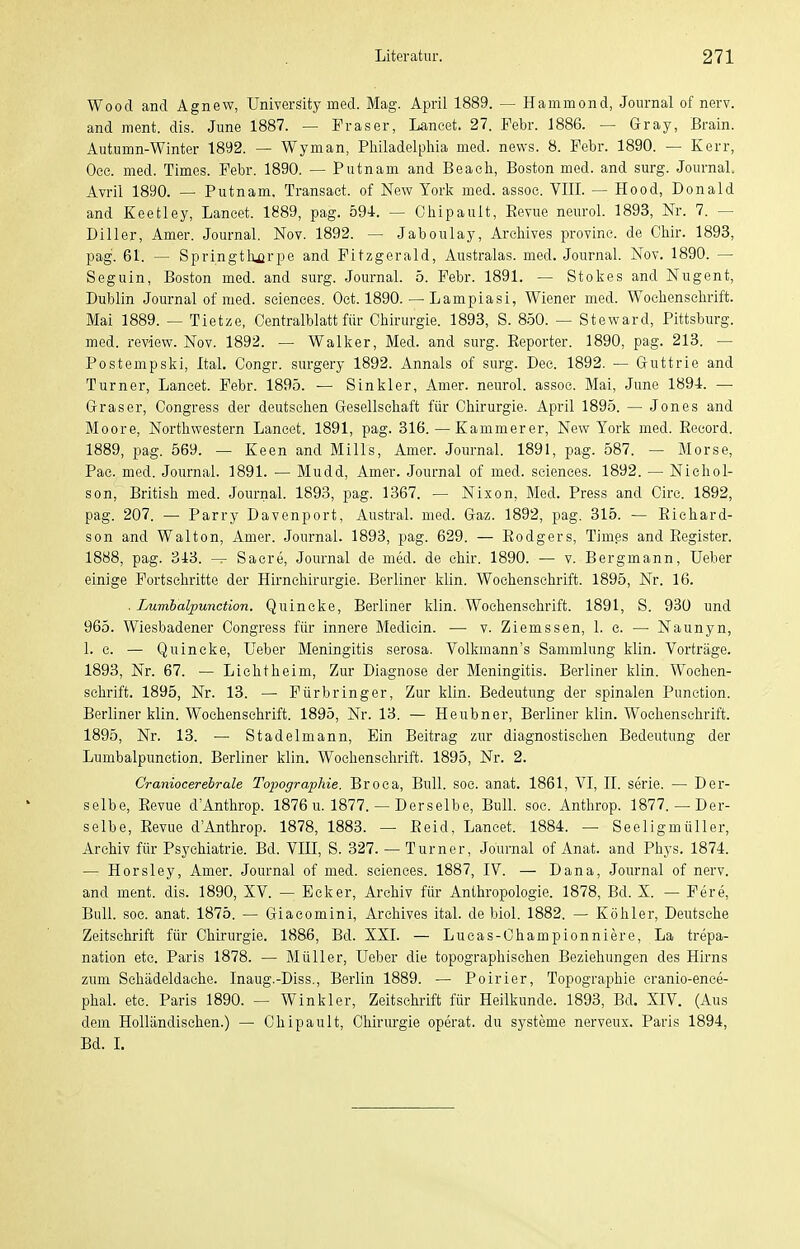 Wood and Agnew, UniverSity med. Mag. April 1889. — Hammond, Journal of nerv, and ment. dis. June 1887. — Fräser, Laneet. 27. Febr. 1886. — Gray, Brain. Autumn-Winter 1892. — Wyman, Philadelphia med. nevvs. 8. Febr. 1890. — Kerr, Oee. med. Times. Febr. 1890. — Putnam and Beach, Boston med. and surg. Journal. Avril 1890. — Putnam. Transaet. of New York med. assoc. VIII. — Hood, Donald and Keetley, Laneet. 1889, pag. 594. — Ohipault, Eevue neurol. 1893, Nr. 7. — Diller, Amer. Journal. Nov. 1892. — Jaboulay, Arehives provine. de Chir. 1893, pag. 61. — Springtli^rpe and Pitzgerald, Australas. med. Journal. Nov. 1890. — Seguin, Boston med. and surg. Journal. 5. Febr. 1891. — Stokes and Nugent, Dublin Journal of med. scienoes. Oet. 1890. — Lampiasi, Wiener med. Wochenschrift. Mai 1889. — Tietze, Oentralblatt für Chirurgie. 1893, S. 8.50. — Steward, Pittsburg, med. review. Nov. 1892. — Walker, Med. and surg. Eeporter. 1890, pag. 213. — Postempski, Ital. Congr. surgery 1892. Annais of surg. Dee. 1892. — Guttrie and Turner, Laneet. Febr. 1895. — Sinkler, Amer. neurol. assoe. Mai, June 1894. — Gräser, Congress der deutsehen Gesellschaft für Chirurgie. April 189.5. — Jones and Moore, Northwestern Laneet. 1891, pag. 316. — Kammerer, New York med. Eecord. 1889, pag. 569. — Keen and Mills, Amer. Journal. 1891, pag. 587. — Morse, Pae. med. Journal. 1891. — Mudd, Amer. Journal of med. seiences. 1892. — Nichol- son, British med. Journal. 1893, pag. 1367. — Nixon, Med. Press and Circ. 1892, pag. 207. — Parry Davenport, Austral. med. Gaz. 1892, pag, 315. — Eiehard- son and Walton, Amer. Journal. 1893, pag. 629. — Eodgers, Tim.es and Eegister. 1888, pag. 343. — Sacre, Journal de med. de chir. 1890. — v. Bergmann, Ueber einige Fortsehritte der Hirncliirurgie. Berliner klin. Wochenschrift. 1895, Nr. 16. . Lumbalpunction. Quincke, Berliner klin. Wochenschrift. 1891, S. 930 und 965. Wiesbadener Congress für innere Medicin. — v. Ziemssen, 1. c. — Naunyn, 1. c. — Quincke, Ueber Meningitis serosa. Volkmann's Sammlung klin. Vorträge. 1893, Nr. 67. — Li cht heim, Zur Diagnose der Meningitis. Berliner klin. Wochen- schrift. 1895, Nr. 13. — Fürbringer, Zur klin. Bedeutung der spinalen Function. Berliner klin. Wochenschrift. 1895, Nr. 13. — Heubner, Berliner klin. Wochenschrift. 1895, Nr. 13. — Stadelmann, Ein Beitrag zur diagnostischen Bedeutung der Lumbalpunction. Berliner klin. Wochenschrift. 1895, Nr. 2. Craniocerebrale Topographie. Broca, Bull. soc. anat. 1861, VI, II. serie. — Der- selbe, Eevue d'Anthrop. 1876 u. 1877. — Derselbe, Bull. soc. Anthrop. 1877.— Der- selbe, Eevue d'Anthrop. 1878, 1883. — Eeid, Laneet. 1884. — Seeligmüller, Archiv für Psychiatrie. Bd. VIII, S. 327. — Turner, Journal of Anat. and Phys. 1874. — Horsley, Amer. Journal of med. seiences. 1887, IV. — Dana, Journal of nerv, and ment. dis. 1890, XV. — Ecker, Archiv für Anthropologie. 1878, Bd. X. — Pere, Bull. soc. anat. 1875. — Giaeomini, Arehives ital. de biol. 1882. — Köhler, Deutsche Zeitschrift für Chirurgie. 1886, Bd. XXI. — Lucas-Championniere, La trepa- nation etc. Paris 1878. — Müller, Ueber die topographischen Beziehungen des Hirns zum Sehädeldache. Inaug.-Diss., Berlin 1889. — Poirier, Topographie cranio-ence- phal. etc. Paris 1890. — Winkler, Zeitschrift für Heilkunde. 1893, Bd. XIV. (Aus dem Holländischen.) — Chipault, Chirurgie operat. du Systeme nerveux. Paris 1894, Bd. I.