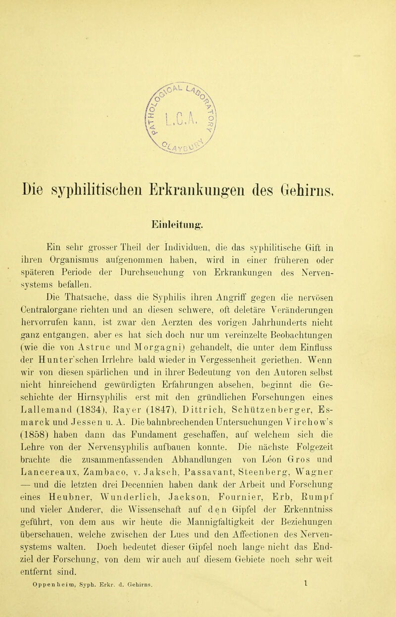 Die syphilitischen Erkrankungen des Gehirns, Einleitung*. Ein sehr grosser Theil der Individuen, die das syphilitische Gift in ihren Organismus aufgenommen haben, wird in einer früheren oder späteren Periode der Durchseuchung von Erkrankungen des Nerven- systems befallen. Die Thatsache, dass die Syphilis ihren Angriff gegen die nervösen Centraiorgane richten und an diesen schwere, oft deletäre Veränderungen hervorrufen kann, ist zwar den Aerzten des vorigen Jahrhunderts nicht ganz entgangen, aber es hat sich doch nur um vereinzelte Beobachtungen (wie die von Astruc und Morgagni) gehandelt, die unter dem Einfluss der Hunt er'sehen Irrlehre bald wieder in Vergessenheit geriethen. Wenn wir von diesen spärlichen und in ihrer Bedeutung von den Autoren selbst nicht hinreichend gewürdigten Erfahrungen absehen, beginnt die Ge- schichte der Hirnsyphilis erst mit den gründlichen Forschungen eines Lallemand (1834), Bayer (1847), Dittrich, Schützenberger, Es- marck und Jessen u. A. Die bahnbrechenden Untersuchungen Virchow's (1858) haben dann das Fundament geschaffen, auf welchem sich die Lehre von der Nervensyphilis aufbauen konnte. Die nächste Folgezeit brachte die zusammenfassenden Abhandlungen von Leon Gros und Lancereaux, Zambaco, v. Jaksch, Passavant, Steenberg, Wagner — und die letzten drei Decennien haben dank der Arbeit und Forschung eines Heubner, Wunderlich, Jackson, Fournier, Erb, Buinpf und vieler Anderer, die Wissenschaft auf den Gipfel der Erkenntniss geführt, von dem aus wir heute die Mannigfaltigkeit der Beziehungen überschauen, welche zwischen der Lues und den Affectionen des Nerven- systems walten. Doch bedeutet dieser Gipfel noch lange nicht das End- ziel der Forschung, von dem wir auch auf diesem Gebiete noch sehr weit entfernt sind. Oppenheim, Syph. Erkr. d. Gehirns. 1-