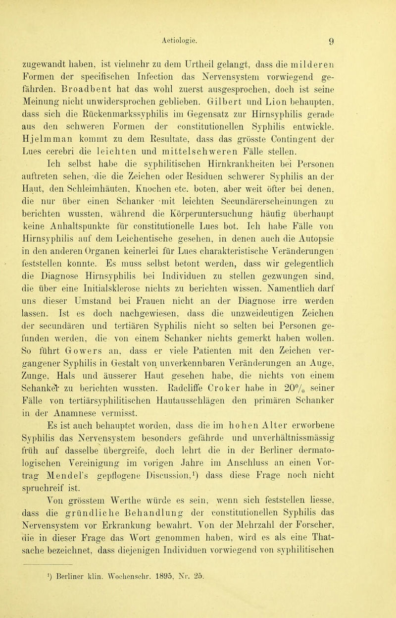 zugewandt haben, ist vielmehr zu dem Urtheil gelangt, dass die milderen Formen der specifisehen Infection das Nervensystem vorwiegend ge- fährden. Broadbent hat das wohl zuerst ausgesprochen, doch ist seine Meinung nicht unwidersprochen geblieben. Gilbert und Lion behaupten, dass sich die Rückenmarkssyphilis im Gegensatz zur Hirnsyphilis gerade aus den schweren Formen der constitutionellen Syphilis entwickle. Hjelmman kommt zu dem Resultate, dass das grösste Contingent der Lues cerebri die leichten und mittelschweren Fälle stellen. Ich selbst habe die syphilitischen Hirnkrankheiten bei Personen auftreten sehen, die die Zeichen oder Residuen schwerer Syphilis an der Haut, den Sehleimhäuten, Knochen etc. boten, aber weit öfter bei denen, die nur über einen Schanker -mit leichten Secundärerscheinungen zu berichten wussten, während die Körperuntersuchung häufig überhaupt keine Anhaltspunkte für eonstitutionelle Lues bot. Ich habe Fälle von Hirnsyphilis auf dem Leichentische gesehen, in denen auch die Autopsie in den anderen Organen keinerlei für Lues charakteristische Veränderungen ' feststellen konnte. Es muss selbst betont werden, dass wir gelegentlich die Diagnose Hirnsyphilis bei Individuen zu stellen gezwungen sind, die über eine Initialsklerose nichts zu berichten wissen. Namentlich darf uns dieser Umstand bei Frauen nicht an der Diagnose irre werden lassen. Ist es doch nachgewiesen, dass die unzweideutigen Zeichen der secundären und tertiären Syphilis nicht so selten bei Personen ge- funden werden, die von einem Schanker nichts gemerkt haben wollen. So führt Gowers an, dass er viele Patienten mit den Zeichen ver- gangener Syphilis in Gestalt von unverkennbaren Veränderungen an Auge, Zunge, Hals und äusserer Haut gesehen habe, die nichts von einem Schanker zu berichten wussten. Radcliffe Croker habe in 20% seiner Fälle von tertiärsyphilitischen Hautausschlägen den primären Schanker in der Anamnese vermisst. Es ist auch behauptet worden, dass die im hohen Alter erworbene Syphilis das Nervensystem besonders gefährde und unverhältnissmässig früh auf dasselbe übergreife, doch lehrt die in der Berliner dermato- logischen Vereinigung im vorigen Jahre im Anschluss an einen Vor- trag Mendel's gepflogene Discussion,1) dass diese Frage noch nicht spruchreif ist. Von grösstem Werthe würde es sein, wrenn sich feststellen liesse, dass die gründliche Behandlung der constitutionellen Syphilis das Nervensystem vor Erkrankung bewahrt. Von der Mehrzahl der Forscher, die in dieser Frage das Wort genommen haben, wird es als eine That- sache bezeichnet, dass diejenigen Individuen vorwiegend von syphilitischen ') Berliner klin. Woehenschr. 1895, Nr. 25.