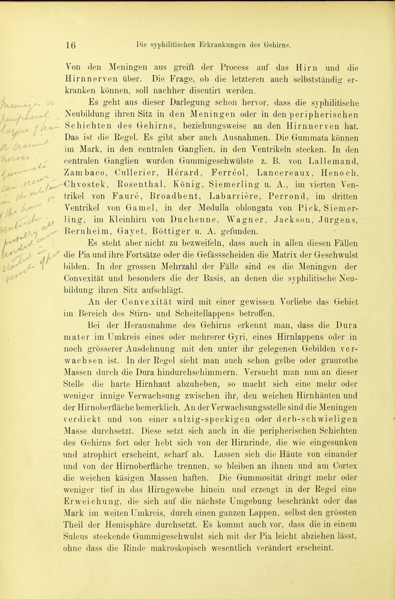 Von den Meningen aus greift der Process auf das Hirn und die Hirnnerven über. Die Frage, ob die letzteren auch selbstständig er- kranken können, soll nachher discutirt werden. Es geht aus dieser Darlegung schon hervor, dass die syphilitische Neubildung ihren Sitz in den Meningen oder in den peripherischen Schichten des Gehirns, beziehungsweise an den Hirnnerven hat. Das ist die Regel. Es gibt aber auch Ausnahmen. Die Gummata können im Mark, in den centralen Ganglien, in den Ventrikeln stecken. In den centralen Ganglien wurden Gummigeschwülste z. B. von Lallemand, Zambaco, Cullerier, Herard, Ferreol, Laneereaux, Henoch. ></\'yA^Ohvostek, Eosenthai, König, Siemerling u. A., im vierten Ven- trikel von Faure, Broadbent, Labarriere, Perrond, im dritten Ventrikel von Gamel, in der Medulla oblongata von Pick, Siemer- Vt üng, im Kleinhirn von Duchenne, Wagner, Jackson, Jürgens, Bernheim, Gayet, Böttiger u. A. gefunden. iJU^ * s^eu^ a^er Richt zu bezweifeln, dass auch in allen diesen Fällen : '; ' die Pia und ihre Fortsätze oder die Gefässscheiden die Matrix der Geschwulst bilden. In der grossen Mehrzahl der Fälle sind es die Meningen der Convexität und besonders die der Basis, an denen die syphilitische Neu- bildung ihren Sitz aufschlägt. An der Convexität wird mit einer gewissen Vorliebe das Gebiet im Bereich des Stirn- und Scheitellappens betroffen. Bei der Herausnahme des Gehirns erkennt man, dass die Dura mater im Umkreis eines oder mehrerer Gyri, eines Hirnlappens oder in noch grösserer Ausdehnung mit den unter ihr gelegenen Gebilden ver- wachsen ist. In der Eegel sieht man auch schon gelbe oder graurothe Massen durch die Dura hindurchschimmern. Versucht man nun an dieser Stelle die harte Hirnhaut abzuheben, so macht sich eine mehr oder weniger innige Verwachsung zwischen ihr, den weichen Hirnhäuten und der Hirnoberfiäche bemerklich. An der Verwachsungsstelle sind die Meningen verdickt und von einer sulzig-speckigen oder derb-schwieligen Masse durchsetzt. Diese setzt sich auch in die peripherischen Schichten des Gehirns fort oder hebt sich von der Hirnrinde, die wie eingesunken und atrophirt erscheint, scharf ab. Lassen sich die Häute von einander und von der Hirnoberfiäche trennen, so bleiben an ihnen und am Cortex die weichen käsigen Massen haften. Die Gummosität dringt mehr oder weniger tief in das Hirngewebe hinein und erzeugt in der Eegel eine Erweichung, die sich auf die nächste Umgebung beschränkt oder das Mark im weiten Umkreis, durch einen ganzen Lappen, selbst den grössten Theil der Hemisphäre durchsetzt. Es kommt auch vor, dass die in einem Sulcus steckende Gummigeschwulst sich mit der Pia leicht abziehen lässt, ohne dass die Binde makroskopisch wesentlich verändert erscheint.
