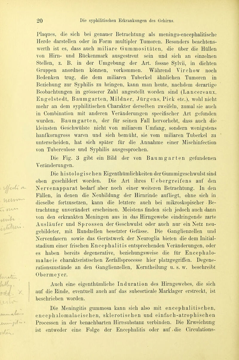 Plaques, die sieh bei genauer Betrachtung als meningo-eneephalitisehe Herde darstellen oder in Form multipler Tumoren. Besonders beachtens- wert ist es, dass auch miliare Gummositäten, die über die Hüllen von Hirn- und Kückenmark ausgestreut sein und sich an einzelnen Stellen, z. B. in der Umgebung der Art. fossae Sylvii, in dichten Gruppen anordnen können, vorkommen. Während Virchow noch Bedenken trug, die dem miliaren Tuberkel ähnlichen Tumoren in Beziehung zur Syphilis zu bringen, kann man heute, nachdem derartige Beobachtungen in grösserer Zahl angestellt worden sind (Lancereaux, Engelstedt, Baumgarten, Mildner, Jürgens, Pick etc.), wohl nicht mehr an dem syphilitischen Charakter derselben zweifeln, zumal sie auch in Combination mit anderen Veränderungen specifischer Art gefunden wurden. Baum garten, der für seinen Fall hervorhebt, dass auch die kleinsten Geschwülste nicht von miliarem Umfang, sondern wenigstens hanfkorngross waren und sich bemüht, sie vom miliaren Tuberkel zu unterscheiden, hat sich später für die Annahme einer Mischinfection von Tuberculose und Syphilis ausgesprochen. Die Fig. 3 gibt ein Bild der von Bau mg arten gefundenen Veränderungen. Die histologischen Eigentümlichkeiten der Gummigeschwulst sind oben geschildert worden. Die Art ihres U ebergreifens auf den Nervenapparat bedarf aber noch einer weiteren Betrachtung. In den Fällen, in denen die Neubildung der Hirnrinde aufliegt, ohne sich in dieselbe fortzusetzen, kann die letztere auch bei mikroskopischer • Be- trachtung unverändert erscheinen. Meistens finden sich jedoch auch dann von den erkrankten Meningen aus in das Hirngewebe eindringende zarte Ausläufer und Sprossen der Geschwulst oder auch nur ein Netz neu- gebildeter, mit Bundzellen besetzter Gefässe. Die Ganglienzellen und Nervenfasern sowie das Gerüstwerk der Neuroglia bieten die dem Initial- stadium einer frischen Encephalitis entsprechenden Veränderungen, oder es haben bereits degenerative, beziehungsweise die für Encephalo- malacie charakteristischen Zerfallsprocesse hier platzgegriffen. Degene- rationszustände an den Ganglienzellen, Kerntheilung u. s. w. beschreibt Obermeyer. Auch eine eigentümliche Induration des Hirngewebes, die sich auf die Binde, eventuell auch auf das subcorticale Marklager erstreckt, ist beschrieben worden. Die Meningitis gummosa kann sich also mit eneephalitischen, encephalomalacischen, sklerotischen und einfach-atrophischen Processen in der benachbarten Hirnsubstanz verbinden. Die Erweichung ist entweder eine Folge der Encephalitis oder auf.die Circulations-