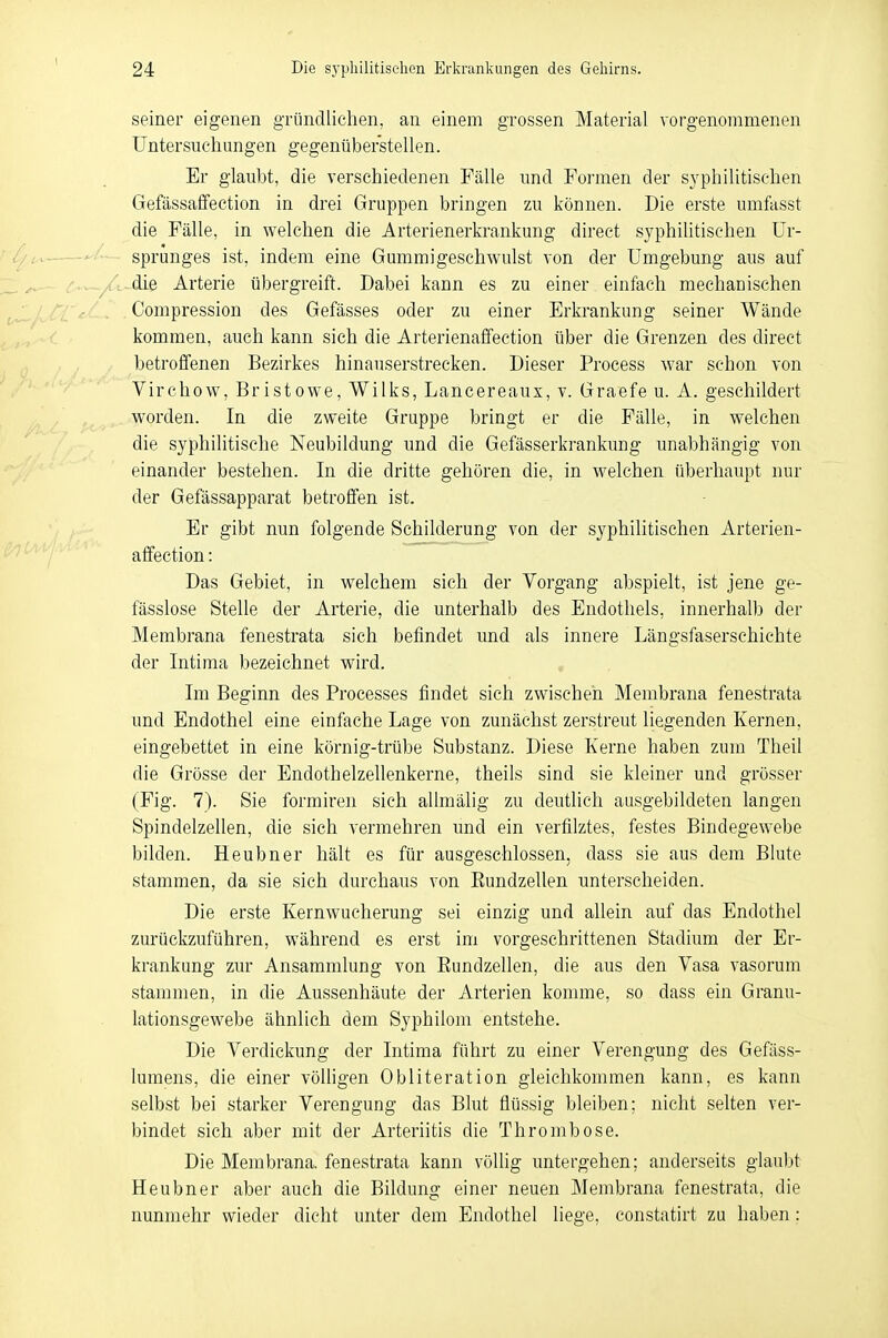 seiner eigenen gründlichen, an einem grossen Material vorgenommenen Untersuchungen gegenüberstellen. Er glaubt, die verschiedenen Fälle und Formen der syphilitischen Gefässaffection in drei Gruppen bringen zu können. Die erste umfasst die Fälle, in welchen die Arterienerkrankung direct syphilitischen Ur- sprunges ist, indem eine Gummigeschwulst von der Umgebung aus auf die Arterie übergreift. Dabei kann es zu einer einfach mechanischen Compression des Gefässes oder zu einer Erkrankung seiner Wände kommen, auch kann sich die Arterienaffection über die Grenzen des direct betroffenen Bezirkes hinauserstrecken. Dieser Process war schon von Virchow, Bristowe, Wilks, Lancereaux, v. Graefe u. A. geschildert worden. In die zweite Gruppe bringt er die Fälle, in welchen die syphilitische Neubildung und die Gefässerkrankung unabhängig von einander bestehen. In die dritte gehören die, in welchen überhaupt nur der Gefässapparat betroffen ist. Er gibt nun folgende Schilderung von der syphilitischen Arterien- affection : Das Gebiet, in welchem sich der Vorgang abspielt, ist jene ge- fässlose Stelle der Arterie, die unterhalb des Endothels, innerhalb der Membrana fenestrata sich befindet und als innere Längsfaserschichte der Intima bezeichnet wird. Im Beginn des Processes findet sich zwischen. Membrana fenestrata und Endothel eine einfache Lage von zunächst zerstreut liegenden Kernen, eingebettet in eine körnig-trübe Substanz. Diese Kerne haben zum Theil die Grösse der Endothelzellenkerne, theils sind sie kleiner und grösser (Fig. 7). Sie formiren sich allmälig zu deutlich ausgebildeten langen Spindelzellen, die sich vermehren und ein verfilztes, festes Bindegewebe bilden. Heubner hält es für ausgeschlossen, dass sie aus dem Blute stammen, da sie sich durchaus von Kundzellen unterscheiden. Die erste Kernwucherung sei einzig und allein auf das Endothel zurückzuführen, während es erst im vorgeschrittenen Stadium der Er- krankung zur Ansammlung von Eundzellen, die aus den Vasa vasorum stammen, in die Aussenhäute der Arterien komme, so dass ein Granu- lationsgewebe ähnlich dem Syphilom entstehe. Die Verdickung der Intima führt zu einer Verengung des Gefäss- lumens, die einer völligen Obliteration gleichkommen kann, es kann selbst bei starker Verengung das Blut flüssig bleiben; nicht selten ver- bindet sich aber mit der Arteriitis die Thrombose. Die Membrana, fenestrata kann völlig untergehen; anderseits glaubt Heubner aber auch die Bildung einer neuen Membrana fenestrata, die nunmehr wieder dicht unter dem Endothel liege, constatirt zu haben :