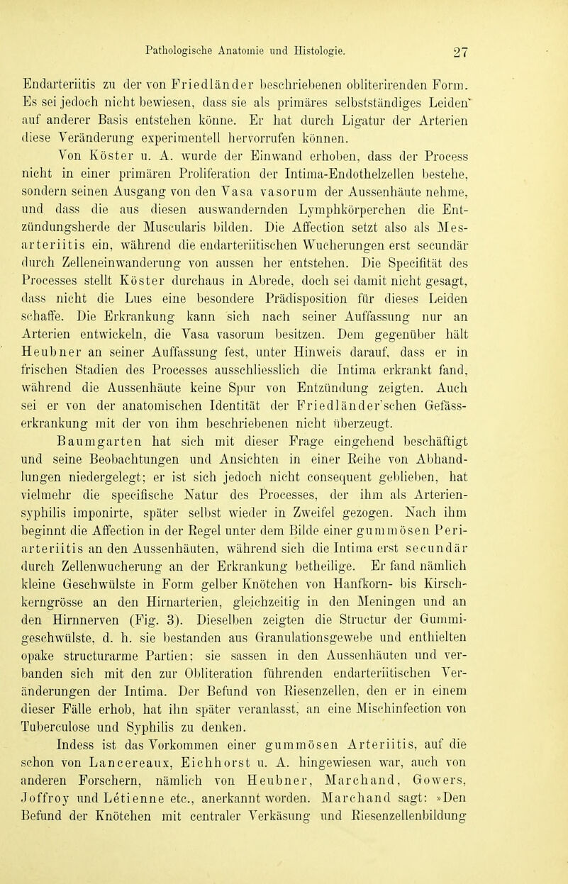 Endarteriitis zu der von Friedländer beschriebenen obliterirenden Form. Es sei jedoch nicht bewiesen, dass sie als primäres selbstständiges Leiden auf anderer Basis entstehen könne. Er hat durch Ligatur der Arterien diese Veränderung experimentell hervorrufen können. Von Köster u. A. wurde der Einwand erhoben, dass der Process nicht in einer primären Proliferation der Intima-Endothelzellen bestehe, sondern seinen Ausgang von den Vasa vasorum der Aussenhäute nehme, und dass die aus diesen auswandernden Lymphkörperchen die Ent- zündungsherde der Muscularis bilden. Die Affeetion setzt also als Mes- arteriitis ein, während die endarteriitischen Wucherungen erst secundär durch Zelleneinwanderung von aussen her entstehen. Die Specifität des Processes stellt Köster durchaus in Abrede, doch sei damit nicht gesagt, dass nicht die Lues eine besondere Prädisposition für dieses Leiden schaffe. Die Erkrankung kann sich nach seiner Auffassung nur an Arterien entwickeln, die Vasa vasorum besitzen. Dem gegenüber hält Heubner an seiner Auffassung fest, unter Hinweis darauf, dass er in frischen Stadien des Processes ausschliesslich die Intima erkrankt fand, während die Aussenhäute keine Spur von Entzündung zeigten. Auch sei er von der anatomischen Identität der Friedländer'sehen Gefäss- erkrankung mit der von ihm beschriebenen nicht uberzeugt. Baumgarten hat sich mit dieser Frage eingehend beschäftigt und seine Beobachtungen und Ansichten in einer Eeihe von Abhand- lungen niedergelegt; er ist sich jedoch nicht consequent geblieben, hat vielmehr die speeifische Natur des Processes, der ihm als Arterien- syphilis imponirte, später selbst wieder in Zweifel gezogen. Nach ihm beginnt die Affeetion in der Regel unter dem Bilde einer gummösen Peri- arteriitis an den Aussenhäuten, während sich die Intima erst secundär durch Zellenwucherung an der Erkrankung betheilige. Er fand nämlich kleine Geschwülste in Form gelber Knötchen von Hanfkorn- bis Kirsch- kerngrösse an den Hirnarterien, gleichzeitig in den Meningen und an den Hirnnerven (Fig. 3). Dieselben zeigten die Structur der Gummi- geschwülste, d. h. sie bestanden aus Granulationsgewebe und enthielten opake strueturarme Partien; sie sassen in den Aussenhäuten und ver- banden sich mit den zur Obliteration führenden endarteriitischen Ver- änderungen der Intima. Der Befund von Riesenzellen, den er in einem dieser Fälle erhob, hat ihn später veranlasst, an eine Mischinfection von Tuberculose und Syphilis zu denken. Indess ist das Vorkommen einer gummösen Arteriitis, auf die schon von Lancereaux, Eichhorst u. A. hingewiesen war, auch von anderen Forschern, nämlich von Heubner, Marchand, Gowers, Joffroy undLetienne etc., anerkannt worden. Marchand sagt: »Den Befund der Knötchen mit centraler Verkäsung und Riesenzellenbildung