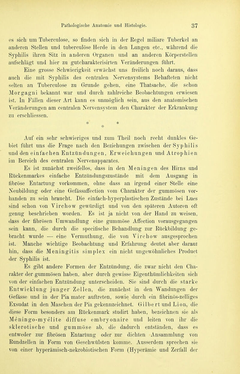 es sich um Tubereulose, so finden sich in der Regel miliare Tuberkel an anderen Stellen und tuberculöse Herde in den Lungen etc., während die Syphilis ihren Sitz in anderen Organen und an anderen Körperstellen aufschlägt und hier zu gutcharakterisirten Veränderungen führt. Eine grosse Schwierigkeit erwächst uns freilich noch daraus, dass auch die mit Syphilis des centralen Nervensystems Behafteten nicht selten an Tuberculöse zu Grunde gehen, eine Thatsache, die schon Morgagni bekannt war und durch zahlreiche Beobachtungen erwiesen ist. In Fällen dieser Art kann es unmöglich sein, aus den anatomischen Veränderungen am centralen Nervensystem den Charakter der Erkrankung zu erschliessen. * * •ss- Auf ein sehr schwieriges und zum Theil noch recht dunkles Ge- biet führt uns die Frage nach den Beziehungen zwischen der Syphilis und den einfachen Entzündungen, Erweichungen und Atrophien im Bereich des centralen Nervenapparates. Es ist zunächst zweifellos, dass in den Meningen des Hirns und Rückenmarkes einfache Entzündungszustände mit dem Ausgang in fibröse Entartung vorkommen, ohne dass an irgend einer Stelle eine Neubildung oder eine Gefässaffection vom Charakter der gummösen vor- handen zu sein braucht. Die einfaeh-hyperplastischen Zustände bei Lues sind schon von Virchow gewürdigt und von den späteren Autoren oft genug beschrieben worden. Es ist ja nicht von der Hand zu weisen, dass der fibrösen Umwandlung eine gummöse Affection vorausgegangen sein kann, die durch die speeifische Behandlung zur Rückbildung ge- bracht wurde ■— eine Vermuthung, die von Virchow ausgesprochen ist. Manche wichtige Beobachtung und Erfahrung deutet aber daraui hin, dass die Meningitis simplex ein nicht ungewöhnliches Procluct der Syphilis ist. Es gibt andere Formen der Entzündung, die zwar nicht den Cha- rakter der gummösen haben, aber durch gewisse Eigentümlichkeiten sich von der einfachen Entzündung unterscheiden. Sie sind durch die starke Entwicklung junger Zellen, die zunächst in den Wandungen der Gefässe und in der Pia mater auftreten, sowie durch ein fibrinös-zelliges Exsudat in den Masehen der Pia gekennzeichnet. Gi lbe rt und Lion, die diese Form besonders am Rückenmark studirt haben, bezeichnen sie als Meningo-myelite diffuse embryonaire und leiten von ihr die sklerotische und gummöse ab, die dadurch entständen, dass es entweder zur fibrösen Entartung oder zur dichten Ansammlung von Rundzellen in Form von Geschwülsten komme. Ausserdem sprechen sie von einer hyperämisch-nekrobiotischen Form (Hyperämie und Zerfall der