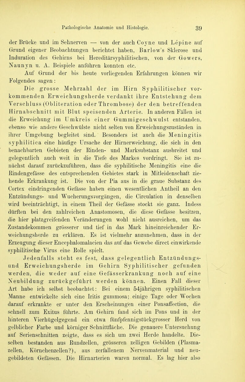 der Brücke und im Sehnerven — von der auch Coyne und Lepine auf Grund eigener Beobachtungen berichtet haben, Barlow's Sklerose und Induration des Gehirns bei Hereditärsyphilitischen, von der Gowers, Naunyn u. A. Beispiele anführen konnten etc. Auf Grund der bis heute vorliegenden Erfahrungen können wir Folgendes sagen: Die grosse Mehrzahl der im Hirn Syphilitischer vor- kommenden Erweichungsherde verdankt ihre Entstehung dem Verschluss (Obliteration oder Thrombose) der den betreffenden Hirnabschnitt mit Blut speisenden Arterie. In anderen Fällen ist die Erweichung im Umkreis einer Gummigeschwulst entstanden, ebenso wie andere Geschwülste nicht selten von Erweichungszuständen in ihrer Umgebung begleitet sind. Besonders ist auch die Meningitis syphilitica eine häufige Ursache der Hirnerweichung, die sich in den benachbarten Gebieten der Binden- und Marksubstanz ausbreitet und gelegentlich auch weit in die Tiefe des Markes vordringt. Sie ist zu- nächst darauf zurückzuführen, dass die syphilitische Meningitis eine die Bindengefässe des entsprechenden Gebietes stark in Mitleidenschaft zie- hende Erkrankung ist. Die von der Pia aus in die graue Substanz des Cortex eindringenden Gefässe haben einen wesentlichen Antheil an den Entzündungs- und Wueherungsvorgängen, die Circulation in denselben wird beeinträchtigt, in einem Theil der Gefässe stockt sie ganz. Indess dürften bei den zahlreichen Anastomosen, die diese Gefässe besitzen, die hier platzgreifenden Veränderungen wohl nicht ausreichen, um das Zustandekommen grösserer und tief in das Mark hineinreichender Er- weichungsherde zu erklären. Es ist vielmehr anzunehmen, dass in der Erzeugung dieser Encephalomalacien das auf das Gewebe direct einwirkende syphilitische Virus eine Bolle spielt. Jedenfalls steht es fest, dass gelegentlich Entzündungs- und Erweichungsherde im Gehirn Syphilitischer gefunden werden, die weder auf eine Gefässerkrankung noch auf eine Neubildung zurückgeführt werden können. Einen Fall dieser Art habe ich selbst beobachtet: Bei einem 54jährigen syphilitischen Manne entwickelte sich eine Iritis gummosa; einige Tage oder Wochen darauf erkrankte er unter den Erscheinungen einer Ponsaffection, die schnell zum Exitus führte. Am Gehirn fand sich im Pons und in der hinteren Vierhügelgegend ein etwa fünfpfennigstückgrosser Herd von gelblicher Farbe und körniger Schnittfläche. Die genauere Untersuchung auf Serienschnitten zeigte, dass es sich um zwei Herde handelte. Die- selben bestanden aus Bundzellen, grösseren zelligen Gebilden (Plasma- zellen, Körnchenzellen*?), aus zerfallenem Nervenmaterial und neu- gebildeten Gefässen. Die Hirnarterien waren normal. Es lag hier also