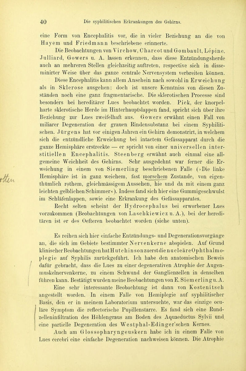 eine Form von Encephalitis vor. die in vieler Beziehung an die von Hayem und Friedmann beschriebene erinnerte. Die Beobachtungen von Virchow, Oharcot und Gombault, Lepine, Julliard, Gowers u. A. lassen erkennen, dass diese Entzündungsherde auch an mehreren Stellen gleichzeitig auftreten, respective sich in disse- minier Weise über das ganze centrale Nervensystem verbreiten können. Diese Encephalitis kann allem Anschein nach sowohl in Erweich ung als in Sklerose ausgehen: doch ist unsere Kenntniss von diesen Zu- ständen noch eine ganz fragmentarische. Die sklerotischen Processe sind besonders bei hereditärer Lues beobachtet worden. Pick, der knorpel- harte sklerotische Herde im Hinterhauptslappen fand, spricht sich über ihre Beziehung zur Lues zweifelhaft aus. Gowers erwähnt einen Fall von miliarer Degeneration der grauen Bindensubstanz bei einem Syphiliti- schen. Jürgens hat vor einigen Jahren ein Gehirn demonstrirt, in welchem sich die entzündliche Erweichung bei intactem Gefässapparat durch die ganze Hemisphäre erstreckte — er spricht von einer universellen inter- stitiellen Encephalitis. Steenberg erwähnt auch einmal eine all- gemeine Weichheit des Gehirns. Sehr ausgedehnt war ferner die Er- weichung in einem von Siemerling beschriebenen Falle (»Die linke Hemisphäre, ist in ganz weichem, fast morschem Zustande, von eigen- thümlich rothem, gleichmässigem Aussehen, hie und da mit einem ganz leichten gelblichen Schimmer«). Indess fand sich hier eine Gummigeschwulst im Schläfenlappen, sowie eine Erkrankung des Gefässapparates. Beeht selten scheint der Hydrocephalus bei erworbener Lues vorzukommen (Beobachtungen von Laschkiewicz u. A.), bei der heredi- tären ist er des Oefteren beobachtet worden (siehe unten). Es reihen sich hier einfache Entzündungs- und Degenerationsvorgänge an, die sich im Gebiete bestimmter Nervenkerne abspielen. Auf Grund klinischerBeobaehtungenhatHutchinsonzuerstdienucleäreOphthalmo- plegie auf Syphilis zurückgeführt. Ich habe den anatomischen Beweis dafür gebracht, dass die Lues zu einer degenerativen Atrophie der Augen- muskelnervenkerne, zu einem Schwund der Ganglienzellen in denselben führen kann. Bestätigt wurden meine Beobachtungen von E. Siemerlingu. A. Eine sehr interessante Beobachtung ist dann von Kostenitsch angestellt worden. In einem Falle von Hemiplegie auf syphilitischer Basis, den er in meinem Laboratorium untersuchte, war das einzige ocu- läre Symptom die reflectorische Pupillenstarre. Es fand sich eine Bund- zelleninfiltration des Höhlengraus am Boden des Aquaeductus Sylvii und. eine partielle Degeneration des Westphal-Edinger'schen Kernes. Auch am Glossopharyngeuskern habe ich in einem Falle von Lues cerebri eine einfache Degeneration nachweisen können. Die Atrophie