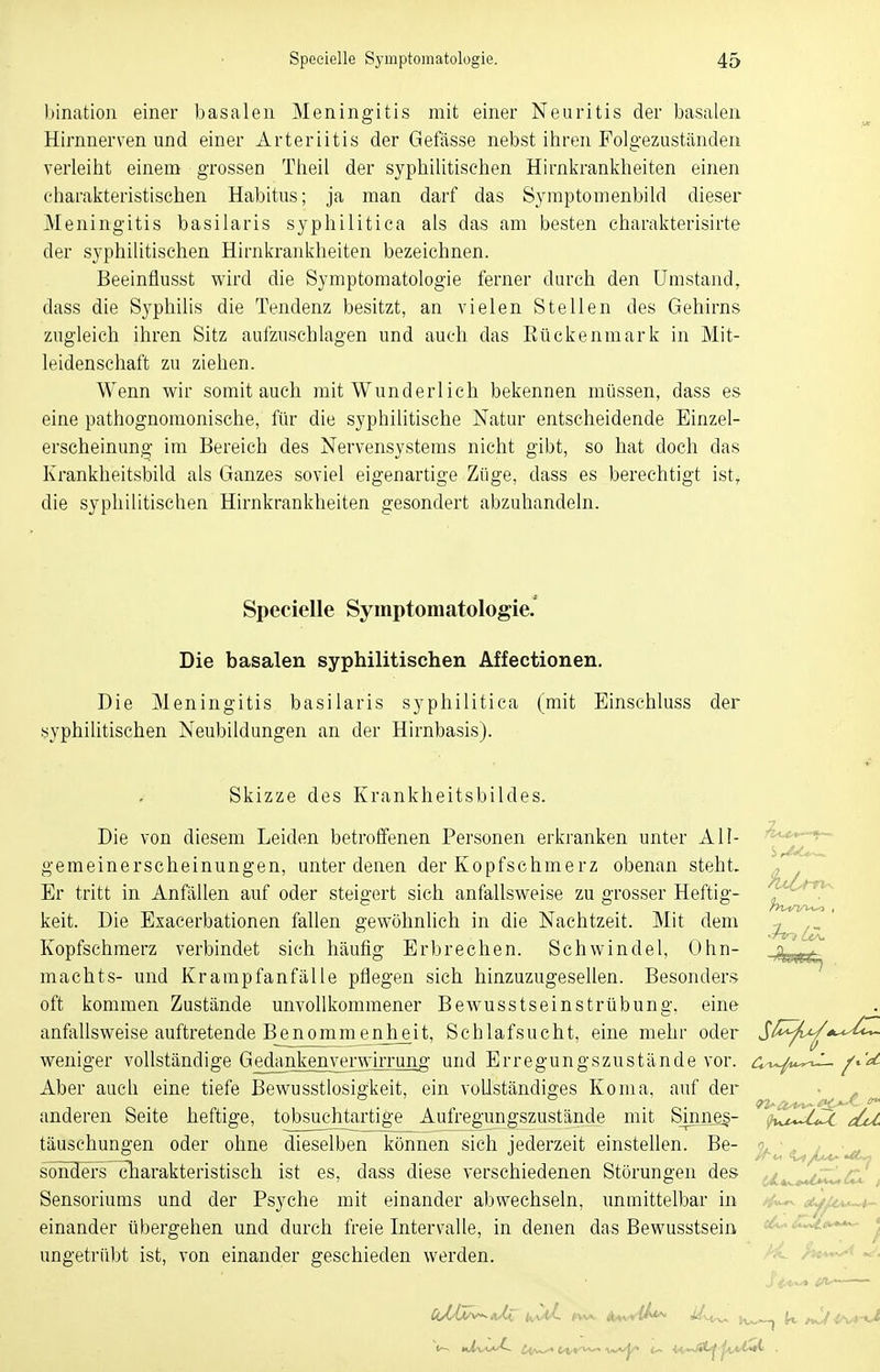 bination einer basalen Meningitis mit einer Neuritis der basalen Hirnnerven und einer Arteriitis der Gefässe nebst ihren Folgezuständen verleiht einem grossen Theil der syphilitischen Hirnkrankheiten einen charakteristischen Habitus; ja man darf das Symptomenbild dieser Meningitis basilaris syphilitica als das am besten charakterisirte der syphilitischen Hirnkrankheiten bezeichnen. Beeinflusst wird die Symptomatologie ferner durch den Umstand, dass die Syphilis die Tendenz besitzt, an vielen Stellen des Gehirns zugleich ihren Sitz aufzuschlagen und auch das Eückenmark in Mit- leidenschaft zu ziehen. Wenn wir somit auch mit Wunderlich bekennen müssen, dass es eine pathognomonische, für die syphilitische Natur entscheidende Einzel- erscheinung im Bereich des Nervensystems nicht gibt, so hat doch das Krankheitsbild als Ganzes soviel eigenartige Züge, class es berechtigt ist, die syphilitischen Hirnkrankheiten gesondert abzuhandeln. Specielle Symptomatologie. Die basalen syphilitischen Affectionen. Die Meningitis basilaris syphilitica (mit Einschluss der syphilitischen Neubildungen an der Hirnbasis). Skizze des Krankheitsbildes. Die von diesem Leiden betroffenen Personen erkranken unter All gemeinerscheinungen, unter denen der Kopfschmerz obenan steht Er tritt in Anfällen auf oder steigert sich anfallsweise zu grosser Heftig- keit. Die Exacerbationen fallen gewöhnlich in die Nachtzeit. Mit dem Kopfschmerz verbindet sich häufig Erbrechen. Schwindel, Ohn- machts- und Krampfanfälle pflegen sich hinzuzugesellen. Besonders oft kommen Zustände unvollkommener Bewusstseinstrübung, eine anfallsweise auftretende Benommenjieit, Schlafsucht, eine mehr oder $fc^n^*^U<~ weniger vollständige GedanJ^ejmrwirnnig- und Erregungszustände vor. Ct-^u^i- Aber auch eine tiefe Bewusstlosigkeit, ein vollständiges Koma, auf der anderen Seite heftige, tobsuchtartige Aufregungszustände mit Sinnes- ^vi^Mx täuschungen oder ohne dieselben können sich jederzeit einstellen. Be- sonders-charakteristisch ist es, dass diese verschiedenen Störungen des Sensoriums und der Psyche mit einander abwechseln, unmittelbar in einander übergehen und durch freie Intervalle, in denen das Bewusstsein ungetrübt ist, von einander geschieden werden.