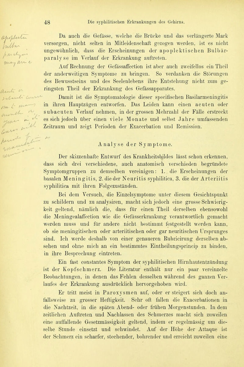 Da auch die Gefässe, welche die Brücke und das verlängerte Mark versorgen, nicht selten in Mitleidenschaft gezogen werden, ist es nicht ungewöhnlich, dass die Erscheinungen der apoplektischen Bulbär- paralyse im Verlauf der Erkrankung auftreten. Auf Rechnung der Gefässaffection ist aber auch zweifellos ein Theil der anderweitigen Symptome zu bringen. So verdanken die Störungen des Bewusstseins und des Seelenlebens ihre Entstehung nicht zum ge- ringsten Theil der Erkrankung des Gefässapparates. Damit ist die Symptomatologie dieser specifischen Basilarmeningitis in ihren Hauptzügen entworfen. Das Leiden kann einen acuten oder subacuten Verlaufnehmen, in der grossen Mehrzahl der Fälle erstreckt es sich jedoch über einen viele Monate und selbst Jahre umfassenden Zeitraum und zeigt Perioden der Exacerbation und Remission. Analyse der Symptome. Der skizzenhafte Entwurf des Krankheitsbildes lässt schon erkennen, dass sich drei verschiedene, auch anatomisch verschieden begründete Symptomgruppen zu demselben vereinigen: 1. die Erscheinungen der basalen Meningitis, 2. die der Neuritis syphilitica, 3. die der Arteriitis syphilitica mit ihren Folgezuständen. Bei dem Versuch, die Einzelsymptome unter diesem Gesichtspunkt zu schildern und zu analysiren, macht sich jedoch eine grosse Schwierig- keit geltend, nämlich die, dass für einen Theil derselben ebensowohl die Meningealaffection wie die Gefässerkrankung verantwortlich gemacht werden muss und für andere nicht bestimmt festgestellt werden kann, ob sie meningitischen oder arteriitischen oder gar neuritischen Ursprunges sind. Ich werde deshalb von einer genaueren Bubricirung derselben ab- sehen und ohne mich an ein bestimmtes Eintheilungsprincip zu binden, in ihre Besprechung eintreten. Ein fast constantes Symptom der syphilitischen Hirnhautentzündung ist der Kopfschmerz. Die Literatur enthält nur ein paar vereinzelte Beobachtungen, in denen das Fehlen desselben während des ganzen Ver- laufes der Erkrankung ausdrücklich hervorgehoben wird. Er tritt meist in Paroxysmen auf, oder er steigert sich doch an- fallsweise zu grosser Heftigkeit. Sehr oft fallen die Exacerbationen in die Nachtzeit, in die späten Abend- oder frühen Morgenstunden. In dem zeitlichen Auftreten und Nachlassen des Schmerzes macht sich zuweilen eine auffallende Gesetzmässigkeit geltend, indem er regelmässig um die- selbe Stunde einsetzt und schwindet. Auf der Höhe der Attaque ist der Schmerz ein scharfer, stechender, bohrender und erreicht zuweilen eine