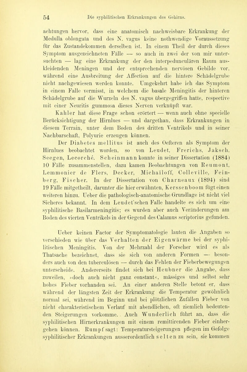 aehtungen hervor, dass eine anatomisch nachweisbare Erkrankung der Medulla oblongata und des N. vagus keine nothwendige Voraussetzung für das Zustandekommen derselben ist. In einem Theil der durch dieses Symptom ausgezeichneten Fälle — so auch in zwei der von mir unter- suchten — lag eine Erkrankung der den interpeduneulären Eanm aus- kleidenden Meningen und der entsprechenden nervösen Gebilde vor. während eine. Ausbreitung der Affection auf die hintere Schädelgrube nicht nachgewiesen werden konnte. Umgekehrt habe ich das Symptom in einem Falle vermisst, in welchem die basale Meningitis der hinteren Schädelgrube auf die Wurzeln des N. vagus übergegriffen hatte, respective mit einer Neuritis gummosa dieses Nerven verknüpft war. Kahler hat diese Frage schon erörtert — wenn auch ohne specielle Berücksichtigung der Hirnlues — und dargethan, dass Erkrankungen in diesem Terrain, unter dem Boden des dritten Ventrikels und in seiner Nachbarschaft, Polyurie erzeugen können. Der Diabetes mellitus ist auch des Oefteren als Symptom der Hirnlues beobachtet worden, so von Leudet, Frerichs, Jaksch, Seegen, Lecorche. Scheinmann konnte in seiner Dissertation (1884) 10 Fälle zusammenstellen, dazu kamen Beobachtungen von Beumont, Lemmonier de Flers, Decker, Michailoff, Colleville, Fein- berg, Fischer. In der Dissertation von Charneaux (1894) sind 19 Fälle mitgetheilt, darunter die hier erwähnten, Kerssenboom fügt einen weiteren hinzu. Ueber die pathologisch-anatomische Grundlage ist nicht viel Sicheres bekannt. In dem Leudet'schen Falle handelte es sich um eine syphilitische Basilarmeningitis; es wurden aber auch Veränderungen am Boden des vierten Ventrikels in der Gegend des Calamus scriptorius gefunden. Ueber keinen Factor der Symptomatologie lauten die Angaben so verschieden wie über das Verhalten der Eigenwärme bei der syphi- litischen Meningitis. Von der Mehrzahl der Forscher wird es als Tbatsache bezeichnet, dass sie sich von anderen Formen — beson- ders auch von den tuberculösen — durch das Fehlen der Fieberbewegungen unterscheide. Andererseits findet sich bei Heubner die Angabe, dass zuweilen, »doch auch nicht ganz constant«, mässiges und selbst sehr hohes Fieber vorhanden sei. An einer anderen Stelle betont er, dass während der längsten Zeit der Erkrankung die Temperatur gewöhnlich normal sei, während im Beginn und bei plötzlichen Zufallen Fieber von nicht charakteristischem Verlauf mit abendlichen, oft ziemlich bedeuten- den Steigerungen vorkomme. . Auch Wunderlich führt an, dass die syphilitischen Hirnerkrankungen mit einem remittirenden Fieber einher- gehen können. Rumpf sagt: Temperatursteigerungen pflegen im Gefolge syphilitischer Erkrankungen ausserordentlich s e 11 e n zu sein, sie kommen