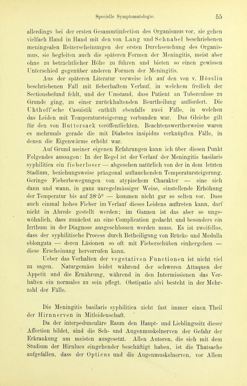 allerdings bei der ersten Gesammtinfection des Organismus vor, sie gehen vielfach Hand in Hand mit den von Lang und Schnabel beschriebenen meningealen Eeizerscheinungen der ersten Durchseuchung des Organis- mus, sie begleiten auch die späteren Formen der Meningitis, meist aber ohne zu beträchtlicher Höbe zu führen und bieten so einen gewissen Unterschied gegenüber anderen Formen der Meningitis. Aus der späteren Literatur verweise ich auf den von v. Hösslin beschriebenen Fall mit fieberhaftem Verlauf, in welchem freilich der Sectionsbefund fehlt, und der Umstand, dass Patient an Taberculose zu Grunde ging, zu einer zurückhaltenden Beurtheilung auffordert. Die Uhthoff'sche Casuistik enthält ebenfalls zwei Fälle, in welchen das Leiden mit Temperatursteigerung verbunden war. Das Gleiche gilt für den von Buttersack veröffentlichten. Beachtenswertherweise waren es mehrmals gerade die mit Diabetes insipidus verknüpften Fälle, in denen die Eigenwärme erhöht war. Auf Grund meiner eigenen Erfahrungen kann ich über diesen Punkt Folgendes aussagen: In der Eegel ist der Verlauf der Meningitis basilaris syphilitica ein fieberloser — abgesehen natürlich von der in dem letzten Stadium, beziehungsweise präagonal auftauchenden Temperatursteigerung. Geringe Fieberbewegungen von atypischem Charakter — eine sich dann und wann, in ganz unregelmässiger Weise, einstellende Erhöhung der Temperatur bis auf38öu — kommen nicht gar so selten vor. Dass auch einmal hohes Fieber im Verlauf dieses Leidens auftreten kann, darf nicht in Abrede gestellt werden; im Ganzen ist das aber so unge- wöhnlich, dass zunächst an eine Oomplication gedacht und besonders ein Irrthum in der Diagnose ausgeschlossen werden muss. Es ist zweifellos, dass der syphilitische Process durch Betheiligung von Brücke und Medulla oblongata — deren Läsionen so oft mit Fieberschüben einhergehen — diese Erscheinung hervorrufen kann. Ueber das Verhalten der vegetativen Functionen ist nicht viel zu sagen. Naturgemäss leidet während der schweren Attaquen der Appetit und die Ernährung, während in den Intermissionen das Ver- halten ein normales zu sein pflegt. Obstipatio alvi besteht in der Mehr- zahl der Fälle. Die Meningitis basilaris syphilitica zieht fast immer einen Theil der Hirnnerven in Mitleidenschaft. Da der interpedunculäre Kaum den Haupt- und Lieblingssitz dieser Affection bildet, sind die Seh- und Augenmuskelnerven der Gefahr der Erkrankung am meisten ausgesetzt. Allen Autoren, die sich mit dem Studium der Hirnlues eingehender beschäftigt haben, ist die Thatsache aufgefallen, dass der Opticus und die Augenmuskelnerven, vor Allem