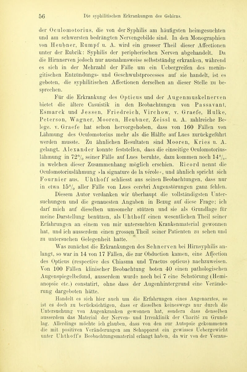 der Oeulomotorius, die von der Syphilis am häufigsten heimgesuchten und am schwersten bedrängten Nervengebilde sind. In den Monographien von Heubner, Eumpf u. A. wird ein grosser Theil dieser Affectionen unter der Eubrik: Syphilis der peripherischen Nerven abgehandelt. Da die Hirnnerven jedoch nur ausnahmsweise selbstständig erkranken, während es sich in der Mehrzahl der Fälle um ein Uebergreifen des menin- gitischen Entzündungs- und Gesehwulstprocesses auf sie handelt, ist es geboten, die syphilitischen Affectionen derselben an dieser Stelle zu be- sprechen. Für die Erkrankung des Opticus und der Augenmuskelnerven bietet die ältere Casuistik in den Beobachtungen von Passavant, Esmarck und Jessen, Friedreich, Virchow, v. Graefe, Hulke, Peterson, Wagner, Mooren, Heubner, Zeissl u. A. zahlreiche Be- lege, v. Graefe hat schon hervorgehoben, dass von 160 Fällen von Lähmung des Oeulomotorius mehr als die Hälfte auf Lues zurückgeführt werden musste. Zu ähnlichen Eesultaten sind Mooren, Kries u. A. gelangt. Alexander konnte feststellen, dass die einseitige Oculomotorius- lähmung in 72% seiner Fälle auf Lues beruhte, dazu kommen noch 14%: in welchen dieser Zusammenhang möglich erschien. Eicord nennt die Oculomotoriuslähmung »la signature de la veröle«, und ähnlich spricht sich Fournier aus. Uhthoff schliesst aus seinen Beobachtungen, dass nur in etwa 15% aller Fälle von Lues cerebri Augenstörungen ganz fehlen. Diesem Autor verdanken wir überhaupt die vollständigsten Unter- suchungen und die genauesten Angaben in Bezug auf diese Frage; ich darf mich auf dieselben umsomehr stützen und sie als Grundlage für meine Darstellung benützen, als Uhthoff einen wesentlichen Theil seiner Erfahrungen an einem von mir untersuchten Krankenmaterial gewonnen hat, und ich ausserdem einen grossen Theil seiner Patienten zu sehen und zu untersuchen Gelegenheit hatte. Was zunächst die Erkrankungen des Sehnerven bei Hirnsyphilis an- langt, so war in 14 von 17 Fällen, die zur Obduction kamen, eine Affeetion des Opticus (respective des Chiasma und Tractus opticus) nachzuweisen. Von 100 Fällen klinischer Beobachtung boten 40 einen pathologischen Augenspiegelbefund, ausserdem wurde noch bei 7 eine Sehstörung (Hemi- anopsie etc.) constatirt, ohne dass der Augenhintergrund eine Verände- rung dargeboten hätte. Handelt es sich hier auch um die Erfahrungen eines Augenarztes, so ist es doch zu berücksichtigen, dass er dieselben keineswegs nur durch die Untersuchung von Augenkranken gewonnen hat, sondern dass denselben ausserdem das Material der Nerven- und Irrenklinik der Charite zu Grunde lag. Allerdings möchte ich glauben, dass von den zur Autopsie gekommenen die mit positiven Veränderungen am Sehapparat ein gewisses Uebergewicbt unter Uhthoffs Beobachtungsmaterial erlangt haben, da wir von der Voraus-