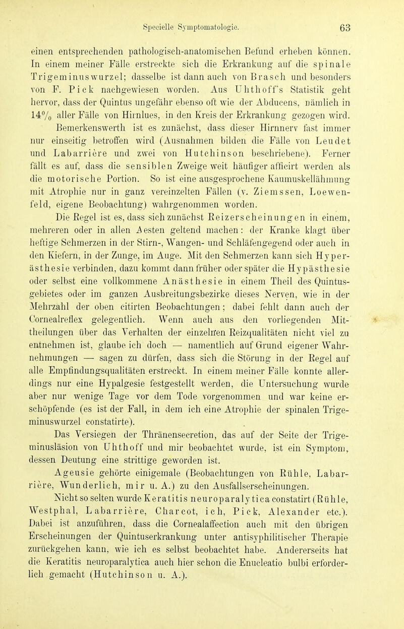 einen entsprechenden pathologisch-anatomischen Befund erheben können. In einem meiner Fälle erstreckte sich die Erkrankung auf die spinale Trigeminuswurzel; dasselbe ist dann auch von Brasch und besonders von F. Pick nachgewiesen worden. Aus Uhthoffs Statistik geht hervor, dass der Quintus ungefähr ebenso oft wie der Abducens, nämlich in 14% aller Fälle von Hirnlues, in den Kreis der Erkrankung gezogen wird. Bemerkenswerth ist es zunächst, dass dieser Hirnnerv fast immer nur einseitig betroffen wird (Ausnahmen bilden die Fälle von Leudet und Labarriere und zwei von Hutchinson beschriebene). Ferner fällt es auf, dass die sensiblen Zweige weit häufiger afficirt werden als die motorische Portion. So ist eine ausgesprochene Kaumuskellähmung mit Atrophie nur in ganz vereinzelten Fällen (v. Ziemssen, Loewen- feld, eigene Beobachtung) wahrgenommen worden. Die Regel ist es, dass sich zunächst Beizerscheinungen in einem, mehreren oder in allen besten geltend machen: der Kranke klagt über heftige Schmerzen in der Stirn-, Wangen- und Schläfengegend oder auch in den Kiefern, in der Zunge, im Auge. Mit den Schmerzen kann sich Hyper- ästhesie verbinden, dazu kommt dann früher oder später die Hypästhesie oder selbst eine vollkommene Anästhesie in einem Theil des Quintus- gebietes oder im ganzen Ausbreitungsbezirke dieses Nerven, wie in der Mehrzahl der oben citirten Beobachtungen; dabei fehlt dann auch der Cornealreflex gelegentlich. Wenn auch aus den vorliegenden Mit- theihmgen über das Verhalten der einzelnen Beizqualitäten nicht viel zu entnehmen ist, glaube ich doch — namentlich auf Grund eigener Wahr- nehmungen —■ sagen zu dürfen, dass sich die Störung in der Begel auf alle Empfindungsqualitäten erstreckt. In einem meiner Fälle konnte aller- dings nur eine Hypalgesie festgestellt werden, die Untersuchung wurde aber nur wenige Tage vor dem Tode vorgenommen und war keine er- schöpfende (es ist der Fall, in dem ich eine Atrophie der spinalen Trige- minuswurzel constatirte). Das Versiegen der Thränenseeretion, das auf der Seite der Trige- minusläsion von ühthoff und mir beobachtet wurde, ist ein Symptom, dessen Deutung eine strittige geworden ist. Ageusie gehörte einigemale (Beobachtungen von Bühle, Labar- riere, Wunderlich, mir u. A.) zu den Ausfallserscheinungen. N ich t so selten wurde Keratitisneuroparalytiea constatirt (Rühle, Westphal, Labarriere, Charcot, ich, Pick, Alexander etc.). Dabei ist anzuführen, dass die Cornealaffection auch mit den übrigen Erscheinungen der Quintuserkrankung unter antisyphilitischer Therapie zurückgehen kann, wie ich es selbst beobachtet habe. Andererseits hat die Keratitis neuroparalytica auch hier schon die Enucleatio bulbi erforder- lich gemacht (Hutchinson u. A.).