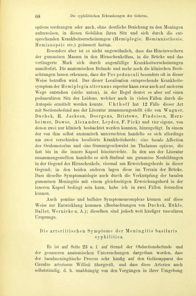 opticus vordrangen oder auch, ohne deutliche Beziehung zu den Meningen aufzuweisen, in diesen Gebilden ihren Sitz und sich durch die ent- sprechenden Krankheitserscheinungen (Hemiplegie, Hemianästhesie, Hemianopsie etc.) geäussert hatten. Besonders aber ist es nicht ungewöhnlich, dass das Hineinwuchern der gummösen Massen in den Hirnschenkelfuss, in die Brücke und das verlängerte Mark sich durch augenfällige Krankheitserscheinungen manifestirt. Die anatomischen Befunde und mehr noch die klinischen Beob- achtungen lassen erkennen, dass der Pes pedunculi besonders oft in dieser Weise betroffen wird. Das dieser Localisation entsprechende Krankheits- symptom der Hemiplegia alternans superior kann zwar auch auf anderem Wege entstehen (siehe unten), in der Regel deutet es aber auf einen pedunculären Sitz des Leidens, welcher auch in vielen Fällen durch die Autopsie ermittelt werden konnte. Uhthoff hat 12 Fälle dieser Art mit Sectionsbefund aus der Literatur zusammengestellt (die von Wagner, Duchek, H. Jackson, Doergens, Bristowe, Findeisen, Herx- heimer, Dowse, Alexander, Leyden, F. Pick) und vier eigene, von denen zwei nur klinisch beobachtet werden konnten, hinzugefügt. In einem der von ihm selbst anatomisch untersuchten handelte es sich allerdings um zwei verschieden localisirte Krankheitsherde: eine basale Affection des Oculomotorius und eine Gummigeschwulst im Thalamus opticus, die fast bis in die innere Kapsel hineinreichte. . In den aus der Literatur zusammengestellten handelte es sich fünfmal um gummöse Neubildungen in der Gegend des Hirnschenkels, viermal um Erweichungsherde in dieser Gegend; in den beiden anderen lagen diese im Terrain der Brücke. Dass dieselbe Symptomatologie auch durch die Verknüpfung der basalen gummösen Meningitis mit einem gleichseitigen Erweichungsherd in der inneren Kapsel bedingt sein kann, habe ich in zwei Fällen feststellen können. Auch pontine und bulbäre Symptomencomplexe können auf diese Weise zur Entwicklung kommen (Beobachtungen von Duchek, Rühle, Ballet, Wernicke u. A.); dieselben sind jedoch weit häufiger vasculären Ursprungs. Die arteriitischen Symptome der Meningitis basilaris syphilitica. Es ist auf Seite 23 u. f. auf Grund der Obductionsbefunde und der genaueren anatomischen Untersuchungen dargethan worden, dass der basalmeningitische Process sehr häufig auf den Gefässapparat des Circulus arteriosus Willisii übergreift, und dass diese Arterien auch selbstständig, d. h. unabhängig von den Vorgängen in ihrer Umgebung