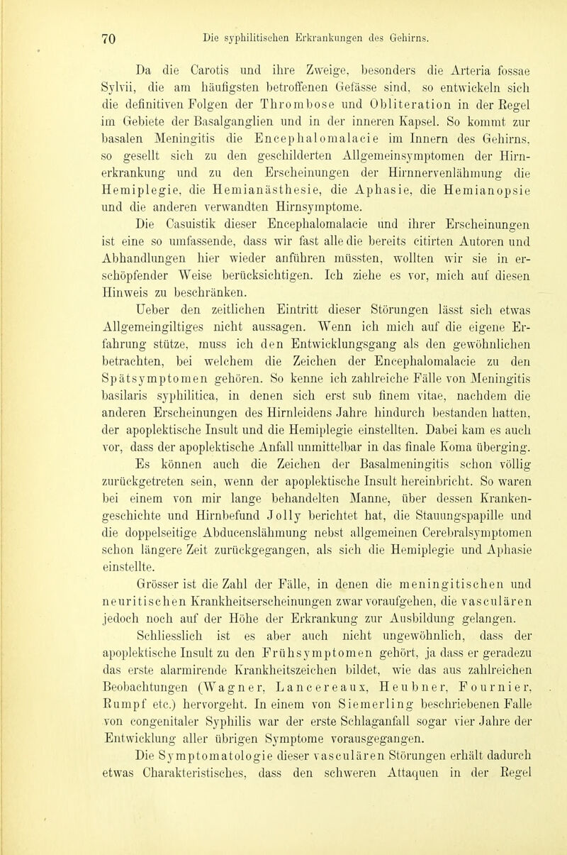 Da die Carotis und ihre Zweige, besonders die Arteria fossae Sylvii, die am häufigsten betroffenen Gefässe sind, so entwickeln sich die definitiven Folgen der Thrombose und Obliteration in der Eegel im Gebiete der Basalganglien und in der inneren Kapsel. So kommt zur basalen Meningitis die Encephalomalaeie im Innern des Gehirns, so gesellt sich zu den geschilderten Allgemeinsymptomen der Hirn- erkrankung und zu den Erscheinungen der Hirnnervenlähmung die Hemiplegie, die Hemianästhesie, die Aphasie, die Hemianopsie und die anderen verwandten Hirnsymptome. Die Casuistik dieser Encephalomalaeie und ihrer Erscheinungen ist eine so umfassende, dass wir fast alle die bereits eitirten Autoren und Abhandlungen hier wieder anführen müssten, wollten wir sie in er- schöpfender Weise berücksichtigen. Ich ziehe es vor, mich auf diesen Hinweis zu beschränken. Ueber den zeitlichen Eintritt dieser Störungen lässt sich etwas Allgemeingültiges nicht aussagen. Wenn ich mich auf die eigene Er- fahrung stütze, muss ich den Entwicklungsgang als den gewöhnlichen betrachten, bei welchem die Zeichen der Encephalomalaeie zu den Spätsymptomen gehören. So kenne ich zahlreiche Fälle von Meningitis basilaris syphilitica, in denen sich erst sub finem vitae, nachdem die anderen Erscheinungen des Hirnleidens Jahre hindurch bestanden hatten, der apoplektische Insult und die Hemiplegie einstellten. Dabei kam es auch vor, dass der apoplektische Anfall unmittelbar in das finale Koma überging. Es können auch die Zeichen der Basalmeningitis schon völlig zurückgetreten sein, wenn der apoplektische Insult hereinbricht. So waren bei einem von mir lange behandelten Manne, über dessen Kranken- geschichte und Hirnbefund Jolly berichtet hat, die Stauungspapille und die doppelseitige Abducenslähmung nebst allgemeinen Cerebralsymptomen schon längere Zeit zurückgegangen, als sich die Hemiplegie und Aphasie einstellte. Grösser ist die Zahl der Fälle, in denen die meningitischen und neuritischen Krankheitserscheinungen zwar voraufgehen, die vasculären jedoch noch auf der Höhe der Erkrankung zur Ausbildung gelangen. Schliesslich ist es aber auch nicht ungewöhnlich, dass der apoplektische Insult zu den Frühsymptomen gehört, ja dass er geradezu das erste alarmirende Krankheitszeichen bildet, wie das aus zahlreichen Beobachtungen (W agner, Lance reaux, Heubner, F o u r n i e r, Rumpf etc.) hervorgeht. In einem von Siemerling beschriebenen Falle von congenitaler Syphilis war der erste Schlaganfall sogar vier Jahre der Entwicklung aller übrigen Symptome vorausgegangen. Die Symptomatologie dieser vasculären Störungen erhält dadurch etwas Charakteristisches, dass den schweren Attaquen in der Begel