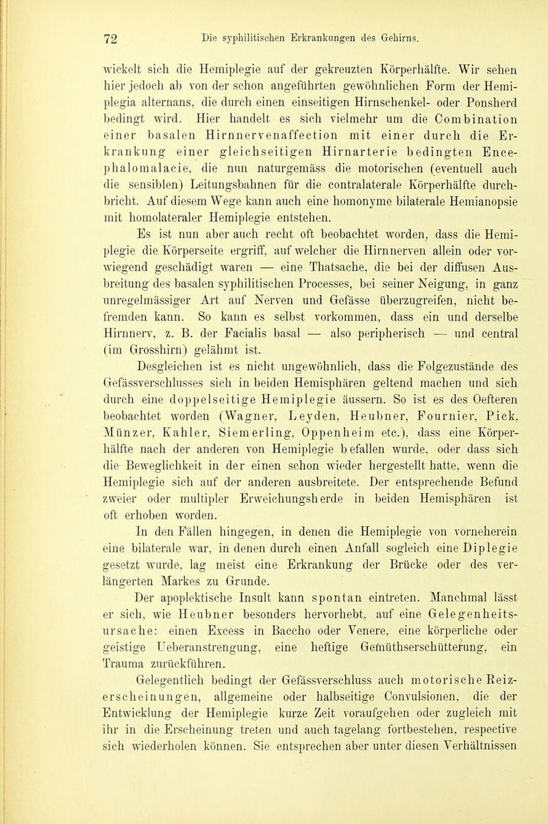 wickelt sich die Hemiplegie auf der gekreuzten Körperhälfte. Wir sehen hier jedoch ab von der schon angeführten gewöhnlichen Form der Hemi- plegia alternans, die durch einen einseitigen Hirnschenkel- oder Ponsherd bedingt wird. Hier handelt es sich vielmehr um die Oombination einer basalen Hirnnervenaffection mit einer durch die Er- krankung einer gleichseitigen Hirnarterie bedingten Ence- phalomalacie, die nun naturgemäss die motorischen (eventuell auch die sensiblen) Leitungsbahnen für die contralaterale Körperhälfte durch- bricht. Auf diesem Wege kann auch eine homonyme bilaterale Hemianopsie mit homolateraler Hemiplegie entstehen. Es ist nun aber auch recht oft beobachtet worden, dass die Hemi- plegie die Körperseite ergriff, auf welcher die Hirnnerven allein oder vor- wiegend geschädigt waren — eine Thatsache. die bei der diffusen Aus- breitung des basalen syphilitischen Processes, bei seiner Neigung, in ganz unregelmässiger Art auf Nerven und Gefässe überzugreifen, nicht be- fremden kann. So kann es selbst vorkommen, dass ein und derselbe Hirnnerv, z. B. der Facialis basal — also peripherisch — und central (im Grosshirn) gelähmt ist. Desgleichen ist es nicht ungewöhnlich, dass die Folgezustände des Gefässverschlusses sich in beiden Hemisphären geltend machen und sich durch eine doppelseitige Hemiplegie äussern. So ist es des Oefteren beobachtet worden (Wagner, Leyden, Heubner, Fournier, Pick, Münzer, Kahler, Siemerling, Oppenheim etc.), dass eine Körper- hafte nach der anderen von Hemiplegie befallen wurde, oder dass sich die Beweglichkeit in der einen schon wieder hergestellt hatte, wenn die Hemiplegie sieh auf der anderen ausbreitete. Der entsprechende Befund zweier oder multipler Ervveichungsherde in beiden Hemisphären ist oft erhoben worden. In den Fällen hingegen, in denen die Hemiplegie von vorneherein eine bilaterale war, in denen durch einen Anfall sogleich eineDiplegie gesetzt wurde, lag meist eine Erkrankung der Brücke oder des ver- längerten Markes zu Grunde. Der apoplektische Insult kann spontan eintreten. Manchmal lässt er sich, wie Heubner besonders hervorhebt, auf eine Gelegenheits- ursache: einen Excess in Baccho oder Venere, eine körperliche oder geistige Ueberanstrengung, eine heftige Gemüthserschütterung, ein Trauma zurückführen. Gelegentlich bedingt der Gefässverschluss auch motorische Beiz- erscheinungen, allgemeine oder halbseitige Convulsionen, die der Entwicklung der Hemiplegie kurze Zeit voraufgehen oder zugleich mit ihr in die Erscheinung treten und auch tagelang fortbestehen, respective sich wiederholen können. Sie entsprechen aber unter diesen Verhältnissen