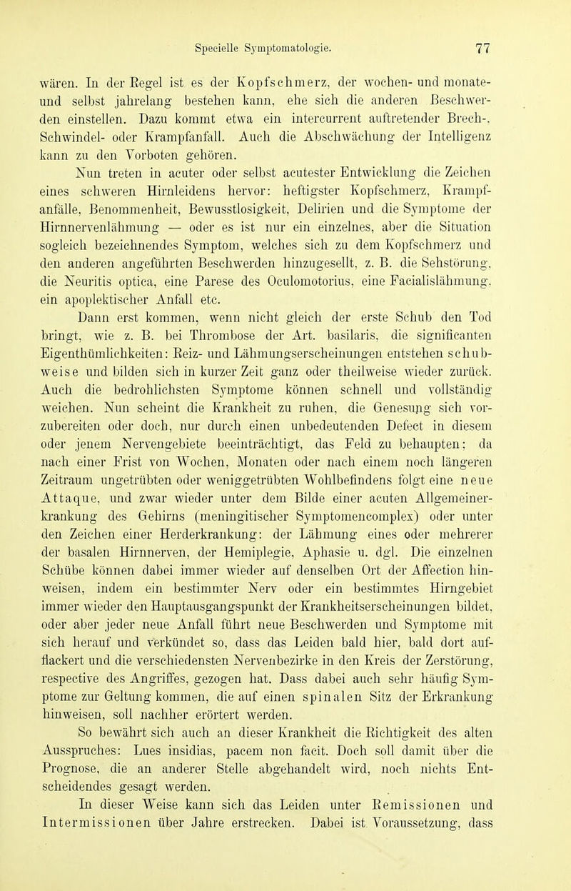 wären. In der Begel ist es der Kopfschmerz, der wochen- und monate- und selbst jahrelang bestehen kann, ehe sich die anderen Beschwer- den einstellen. Dazu kommt etwa ein intercurrent auftretender Brech-. Schwindel- oder Krampfanfall. Auch die Abschwäehung der Intelligenz kann zu den Vorboten gehören. Nun treten in acuter oder selbst acutester Entwicklung die Zeichen eines schweren Hirnleidens hervor: heftigster Kopfschmerz, Krampf- anfälle, Benommenheit, Bewusstlosigkeit, Delirien und die Symptome der Hirnnervenlähmung — oder es ist nur ein einzelnes, aber die Situation sogleich bezeichnendes Symptom, welches sich zu dem Kopfschmerz und den anderen angeführten Beschwerden hinzugesellt, z. B. die Sehstörung, die Neuritis optica, eine Parese des Oculomotorius, eine Facialislähmung. ein apoplektischer Anfall etc. Dann erst kommen, wenn nicht gleich der erste Schub den Tod bringt, wie z. B. bei Thrombose der Art. basilaris, die significanten Eigenthümlichkeiten: Beiz- und Lähmungserscheinungen entstehen schub- weise und bilden sich in kurzer Zeit ganz oder theilweise wieder zurück. Auch die bedrohlichsten Symptome können schnell und vollständig weichen. Nun scheint die Krankheit zu ruhen, die Genesung sich vor- zubereiten oder doch, nur durch einen unbedeutenden Defect in diesem oder jenem Nervengebiete beeinträchtigt, das Feld zu behaupten; da nach einer Frist von Wochen, Monaten oder nach einem noch längeren Zeitraum ungetrübten oder weniggetrübten Wohlbefindens folgt eine neue Attaque, und zwar wieder unter dem Bilde einer acuten Allgemeiner- krankung des Gehirns (meningitischer Symptomencomplex) oder unter den Zeichen einer Herderkrankung: der Lähmung eines oder mehrerer der basalen Hirnnerven, der Hemiplegie, Aphasie u. dgl. Die einzelnen Schübe können dabei immer wieder auf denselben Ort der Affection hin- weisen, indem ein bestimmter Nerv oder ein bestimmtes Hirngebiet immer wieder den Hauptausgangspunkt der Krankheitserscheinungen bildet, oder aber jeder neue Anfall führt neue Beschwerden und Symptome mit sich herauf und verkündet so, dass das Leiden bald hier, bald dort auf- flackert und die verschiedensten Nervenbezirke in den Kreis der Zerstörung, respective des Angriffes, gezogen hat. Dass dabei auch sehr häufig Sym- ptome zur Geltung kommen, die auf einen spinalen Sitz der Erkrankung hinweisen, soll nachher erörtert werden. So bewährt sich auch an dieser Krankheit die Bichtigkeit des alten Ausspruches: Lues insidias, pacem non facit. Doch soll damit über die Prognose, die an anderer Stelle abgehandelt wird, noch nichts Ent- scheidendes gesagt werden. In dieser Weise kann sich das Leiden unter Bemissionen und Intermissionen über Jahre erstrecken. Dabei ist Voraussetzung, dass