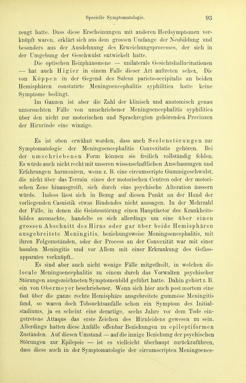 zeugt hatte. Dass diese Erscheinungen mit anderen Herdsymptomen ver- knüpft waren, erklärt sich aus dem grossen Umfange der Neubildung und besonders aus der Ausdehnung des Erweichungsprocesses, der sich in der Umgebung der Geschwulst entwickelt hatte. Die optischen Beizphänomene — unilaterale Gesichtshallucinationen —■ hat auch Higier in einem Falle dieser Art auftreten seheiv. Die von Koppen in der Gegend des Sulcus parieto-occipitalis an beiden Hemisphären constatirte Meningoencephalitis syphilitica hatte keine Symptome bedingt. Im Ganzen ist aber die Zahl der klinisch und anatomisch genau untersuchten Fälle von umschriebener Meningoencephalitis syphilitica über den nicht zur motorischen und Sprachregion gehörenden Provinzen der Hirnrinde eine winzige. Es ist oben erwähnt worden, dass auch Seelenstörungen zur Symptomatologie der Meningoencephalitis Convexitatis gehören. Bei der umschriebenen Form können sie freilich vollständig fehlen. Es würde auch nicht recht mit unseren wissenschaftlichen Anschauungen und Erfahrungen harmoniren, wenn z. B. eine circumscripte Gummigeschwulst, die nicht über das Terrain eines der motorischen Centren oder der motori- schen Zone hinausgreift, sieh durch eine psychische Alteration äussern würde. Indess lässt sich in Bezug auf diesen Punkt an der Hand der vorliegenden Casuistik etwas Bindendes nicht aussagen. In der Mehrzahl der Fälle, in denen die Geistesstörung einen Hauptfactor des Krankheits- bildes ausmachte, handelte es sich allerdings um eine über einen grossen Abschnitt des Hirns oder gar über beide Hemisphären ausgebreitete Meningitis, beziehungsweise Meningoencephalitis, mit ihren Folgezuständen, oder der Process an der Convexität war mit einer basalen Meningitis und vor Allem mit einer Erkrankung des Gefäss- apparates verknüpft.. Es sind aber auch nicht wenige Fälle mitgetheilt, in welchen die locale Meningoencephalitis zu einem durch das Vorwalten psychischer Störungen ausgezeichneten Symptomenbild geführt hatte. Dahin gehört z. B. ein von Obermeyer beschriebener. Wenn sich hier auch postmortem eine fast über die ganze rechte Hemisphäre ausgebreitete gummöse Meningitis fand, so waren doch Tobsuchtsanfälle schon ein Symptom des Initial- stadiums, ja es scheint eine derartige, sechs Jahre vor dem Tode ein- getretene Attaque das erste Zeichen des Hirnleidens gewesen zu sein. Allerdings hatten diese Anfälle offenbar Beziehungen zu epileptiformen Zuständen. Auf diesen Umstand — auf die innige Beziehung der psychischen Störungen zur Epilepsie — ist es vielleicht überhaupt zurückzuführen, dass diese auch in der Symptomatologie der circumscripten Meningoence-