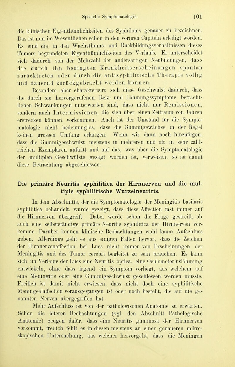 die klinischen Eigentümlichkeiten des Syphiloms genauer zu bezeichnen. Das ist nun im Wesentlichen schon in den vorigen Capiteln erledigt worden. Es sind die in den Wachsthums- und Eückbildungsverhältnissen dieses Tumors begründeten Eigentümlichkeiten des Verlaufs. Er unterscheidet sich dadurch von der Mehrzahl der andersartigen Neubildungen, dass die durch ihn bedingten Krankheitserscheinungen spontan zurücktreten oder durch die antisyphilitische Therapie völlig und dauernd zurückgebracht werden können. Besonders aber charakterisirt sich diese Geschwulst dadurch, dass die durch sie hervorgerufenen Reiz- und Lähmungssymptome beträcht- lichen Schwankungen unterworfen sind, dass nicht nur Remissionen, sondern auch Intermissionen, die sich über einen Zeitraum von Jahren erstrecken können, vorkommen. Auch ist der Umstand für die Sympto- matologie nicht bedeutunglos, dass die Gummigewächse in der Regel keinen grossen Umfang erlangen. Wenn wir dann noch hinzufügen, dass die Gummigeschwulst meistens in mehreren und oft in sehr zahl- reichen Exemplaren auftritt und auf das, was über die Symptomatologie der multiplen Geschwülste gesagt worden ist, verweisen, so ist damit diese Betrachtung abgeschlossen. Die primäre Neuritis syphilitica der Hirnnerven und die mul- tiple syphilitische Wurzelneuritis. In dem Abschnitte, der die Symptomatologie der Meningitis basilaris syphilitica behandelt, wurde gezeigt, dass diese Affeetion fast immer auf die Hirnnerven übergreift. Dabei wurde schon die Frage gestreift, ob auch eine selbstständige primäre Neuritis syphilitica der Hirnnerven vor- komme. Darüber können klinische Beobachtungen wohl kaum Aufschluss geben. Allerdings geht es aus einigen Fällen hervor, dass die Zeichen der Hirnnervenaffection bei Lues nicht immer von Erscheinungen der Meningitis und des Tumor cerebri begleitet zu sein brauchen. Es kann sich im Verlaufe der Lues eine Neuritis optica, eine Oculomotoriuslähmung entwickeln, ohne dass irgend ein Symptom vorliegt, aus welchem auf eine Meningitis oder eine Gummigeschwulst geschlossen werden müsste. Freilich ist damit nicht erwiesen, dass nicht doch eine syphilitische Meningealaffection vorausgegangen ist oder noch besteht, die auf die ge- nannten Nerven übergegriffen hat. Mehr Aufschluss ist von der pathologischen Anatomie zu erwarten. Schon die älteren Beobachtungen (vgl. den Abschnitt Pathologische Anatomie) zeugen dafür, dass eine Neuritis gummosa der Hirnnerven vorkommt, freilich fehlt es in diesen meistens an einer genaueren mikro- skopischen Untersuchung, aus welcher hervorgeht, dass die Meningen