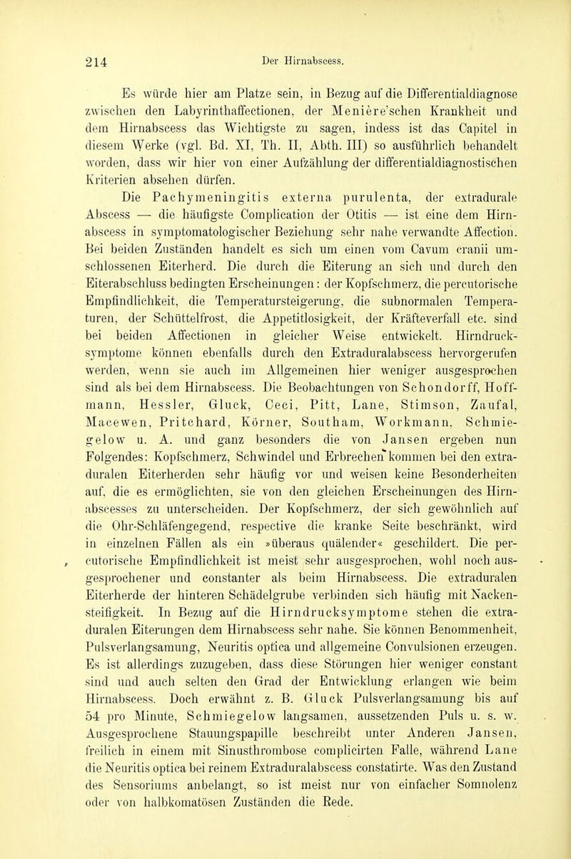 Es würde hier am Platze sein, in Bezug auf die Differentialdiagnose zwischen den Labyrinthaffectionen, der Meniere'schen Krankheit und dem Hirnabscess das Wichtigste zu sagen, indess ist das Capitel in diesem Werke (vgl. Bd. XI, Th. II, Abth. III) so ausführlich behandelt worden, dass wir hier von einer Aufzählung der differentialdiagnostischen Kriterien absehen dürfen. Die Pachymeningitis externa purulenta, der extradurale Abscess —■ die häufigste Complication der Otitis —■ ist eine dem Hirn- abscess in symptomatologischer Beziehung sehr nahe verwandte Affection. Bei beiden Zuständen handelt es sich um einen vom Cavum cranii um- schlossenen Eiterherd. Die durch die Eiterung an sich und durch den Eiterabschluss bedingten Erscheinungen: der Kopfschmerz, die percutorische Empfindlichkeit, die Temperatursteigerung, die subnormalen Tempera- turen, der Schüttelfrost, die Appetitlosigkeit, der Kräfteverfall etc. sind bei beiden Affectionen in gleicher Weise entwickelt. Hirndruck- symptome können ebenfalls durch den Extraduralabscess hervorgerufen werden, wenn sie auch im Allgemeinen hier weniger ausgesprochen sind als bei dem Hirnabscess. Die Beobachtungen von Schondorff, Hoff- mann, Hessler, Gluck, Oeci, Pitt, Lane, Stimson, Zaufal, Macewen, Pritchard, Körner, Southam, Workmann, Schmie- gelow u. A. und ganz besonders die von Jansen ergeben nun Folgendes: Kopfschmerz, Schwindel und Erbrechen kommen bei den extra- duralen Eiterherden sehr häufig vor und weisen keine Besonderheiten auf, die es ermöglichten, sie von den gleichen Erscheinungen des Hirn- abscesses zu unterscheiden. Der Kopfschmerz, der sich gewöhnlich auf die Ohr-Schläfengegend, respective die kranke Seite beschränkt, wird in einzelnen Fällen als ein »überaus quälender« geschildert. Die per- , eutorische Empfindlichkeit ist meist sehr ausgesprochen, wohl noch aus- gesprochener und constanter als beim Hirnabscess. Die extraduralen Eiterherde der hinteren Schädelgrube verbinden sich häufig mit Nacken- steifigkeit. In Bezug auf die Hirndrucksymptome stehen die extra- duralen Eiterungen dem Hirnabscess sehr nahe. Sie können Benommenheit, Pulsverlangsamung, Neuritis optica und allgemeine Convulsionen erzeugen. Es ist allerdings zuzugeben, dass diese Störungen hier weniger constant sind und auch selten den Grad der Entwicklung erlangen wie beim Hirnabscess. Doch erwähnt z. B. Gluck Pulsverlangsamung bis auf 54 pro Minute, Schmiegelow langsamen, aussetzenden Puls u. s. w. Ausgesprochene Stauungspapille beschreibt unter Anderen Jansen, freilich in einem mit Sinusthrombose complicirten Falle, während Lane die Neuritis optica bei reinem Extraduralabscess constatirte. Was den Zustand des Sensoriums anbelangt, so ist meist nur von einfacher Somnolenz oder von halbkomatösen Zuständen die Rede.