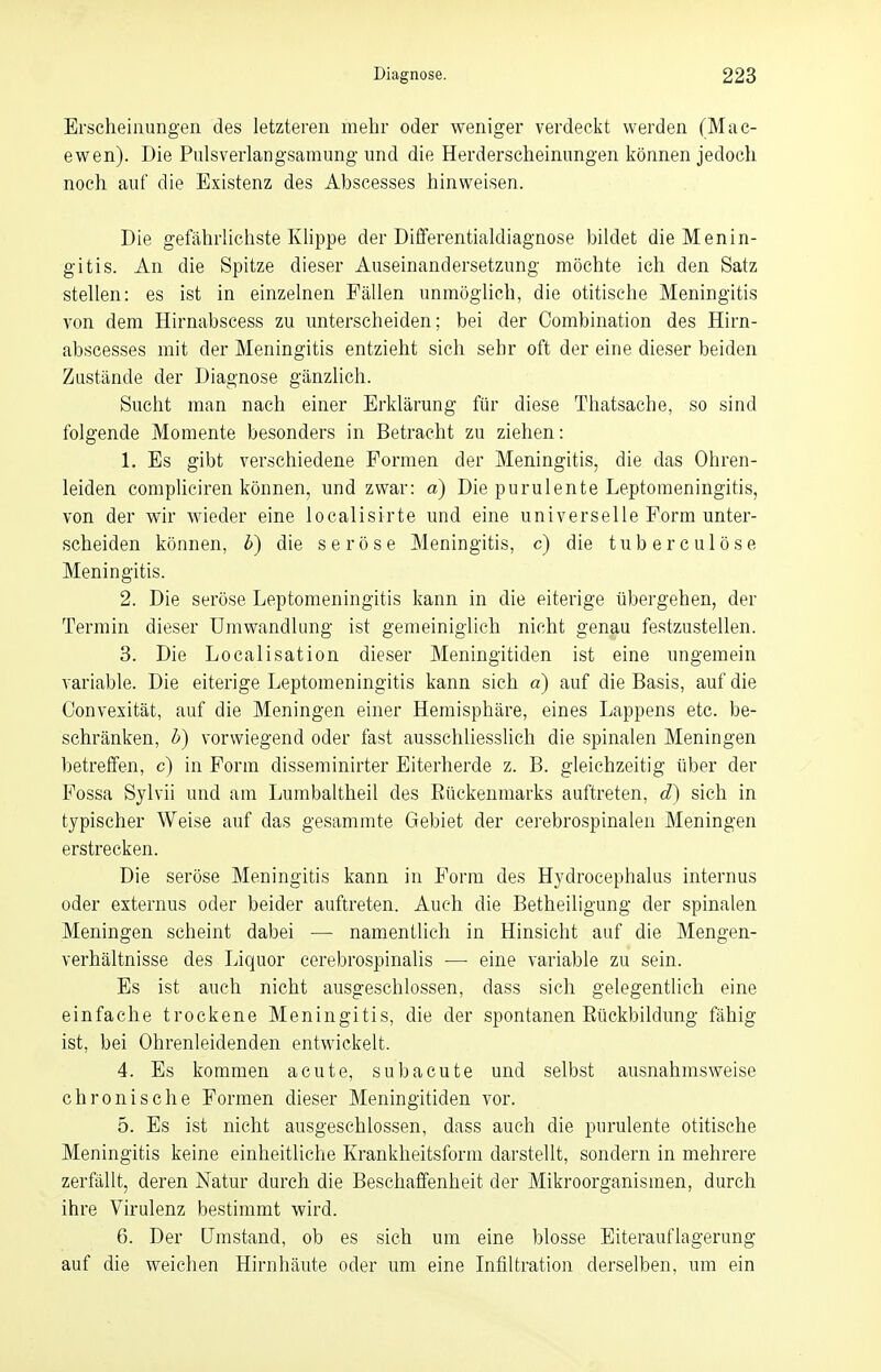 Erscheinungen des letzteren mehr oder weniger verdeckt werden (Mac- ewen). Die Pulsverlangsamung und die Herderscheinungen können jedoch noch auf die Existenz des Abscesses hinweisen. Die gefährlichste Klippe der Differentialdiagnose bildet die Menin- gitis. An die Spitze dieser Auseinandersetzung möchte ich den Satz stellen: es ist in einzelnen Fällen unmöglich, die otitische Meningitis von dem Hirnabscess zu unterscheiden; bei der Combination des Hirn- abscesses mit der Meningitis entzieht sich sehr oft der eine dieser beiden Zustände der Diagnose gänzlich. Sucht man nach einer Erklärung für diese Thatsache, so sind folgende Momente besonders in Betracht zu ziehen: 1. Es gibt verschiedene Formen der Meningitis, die das Ohren- leiden compliciren können, und zwar: a) Die purulente Leptomeningitis, von der wir wieder eine localisirte und eine universelle Form unter- scheiden können, b) die seröse Meningitis, c) die tuberculöse Meningitis. 2. Die seröse Leptomeningitis kann in die eiterige übergehen, der Termin dieser Umwandlung ist gemeiniglich nicht genau festzustellen. 3. Die Localisation dieser Meningitiden ist eine ungemein variable. Die eiterige Leptomeningitis kann sich a) auf die Basis, auf die Convexität, auf die Meningen einer Hemisphäre, eines Lappens etc. be- schränken, b) vorwiegend oder fast ausschliesslich die spinalen Meningen betreffen, c) in Form disseminirter Eiterherde z. B. gleichzeitig über der Fossa Sylvii und am Lumbaltheil des Bückenmarks auftreten, d) sich in typischer Weise auf das gesammte Gebiet der cerebrospinalen Meningen erstrecken. Die seröse Meningitis kann in Form des Hydrocephalus internus oder externus oder beider auftreten. Auch die Betheiligung der spinalen Meningen scheint dabei — namentlich in Hinsicht auf die Mengen- verhältnisse des Liquor cerebrospinalis — eine variable zu sein. Es ist auch nicht ausgeschlossen, dass sich gelegentlich eine einfache trockene Meningitis, die der spontanen Bückbildung fähig ist, bei Ohrenleidenden entwickelt. 4. Es kommen acute, subacute und selbst ausnahmsweise chronische Formen dieser Meningitiden vor. 5. Es ist nicht ausgeschlossen, dass auch die purulente otitische Meningitis keine einheitliche Krankheitsform darstellt, sondern in mehrere zerfällt, deren Natur durch die Beschaffenheit der Mikroorganismen, durch ihre Virulenz bestimmt wird. 6. Der Umstand, ob es sich um eine blosse Eiterauflagerung auf die weichen Hirnhäute oder um eine Infiltration derselben, um ein