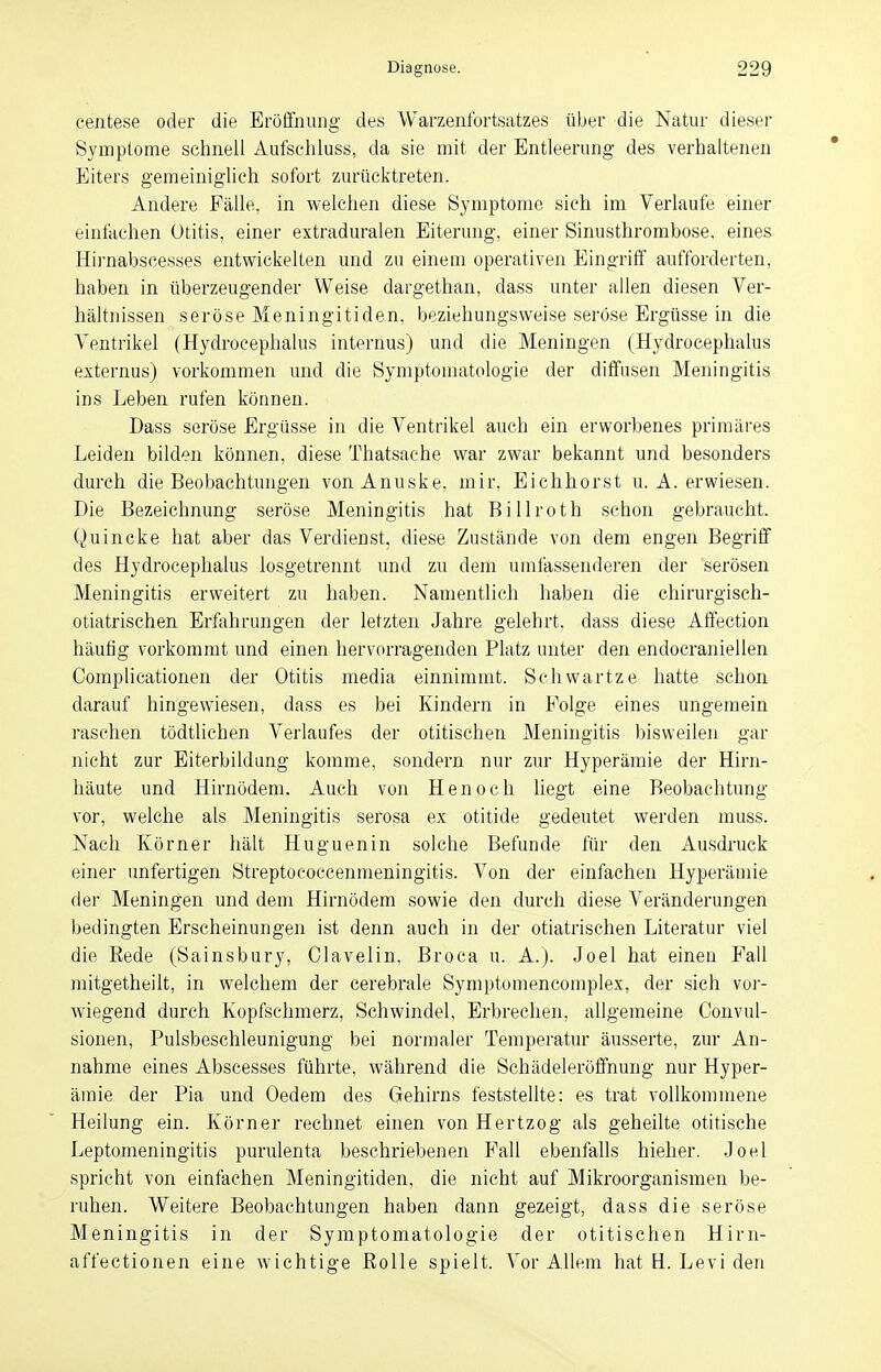 centese oder die Eröffnung' des Warzenfortsatzes über die Natur dieser Symptome schnell Aufschluss, da sie mit der Entleerung des verhaltenen Eiters gemeiniglich sofort zurücktreten. Andere Fälle, in welchen diese Symptome sieh im Verlaufe einer einfachen Otitis, einer extraduralen Eiterung, einer Sinusthrombose, eines Hirnabscesses entwickelten und zu einem operativen Eingriff aufforderten, haben in überzeugender Weise dargethan, dass unter allen diesen Ver- hältnissen seröse Meningitiden, beziehungsweise seröse Ergüsse in die Ventrikel (Hydrocephalus internus) und die Meningen (Hydrocephalus externus) vorkommen und die Symptomatologie der diffusen Meningitis ins Leben rufen können. Dass seröse Ergüsse in die Ventrikel auch ein erworbenes primäres Leiden bilden können, diese Thatsache war zwar bekannt und besonders durch die Beobachtungen vonAnuske, mir, Eichhorst u. A. erwiesen. Die Bezeichnung seröse Meningitis hat Billroth schon gebraucht. Quincke hat aber das Verdienst, diese Zustände von dem engen Begriff des Hydrocephalus losgetrennt und zu dem umfassenderen der serösen Meningitis erweitert zu haben. Namentlich haben die chirurgisch- otiatrischen Erfahrungen der letzten Jahre gelehrt, dass diese Affection häufig vorkommt und einen hervorragenden Platz unter den endocraniellen Complicationen der Otitis media einnimmt. Schwartze hatte schon darauf hingewiesen, dass es bei Kindern in Folge eines ungemein raschen tödtlichen Verlaufes der otitischen Meningitis bisweilen gar nicht zur Eiterbildung komme, sondern nur zur Hyperämie der Hirn- häute und Hirnödem. Auch von Henoch liegt eine Beobachtung vor, welche als Meningitis serosa ex otitide gedeutet werden muss. Nach Körner hält Huguenin solche Befunde für den Ausdruck einer unfertigen Streptoeoccenmeningitis. Von der einfachen Hyperämie der Meningen und dem Hirnödem sowie den durch diese Veränderungen bedingten Erscheinungen ist denn auch in der otiatrischen Literatur viel die Rede (Sainsbury, Clavelin, Broca u. A.J. Joel hat einen Fall mitgetheilt, in welchem der cerebrale Symptomencomplex, der sich vor- wiegend durch Kopfschmerz, Schwindel, Erbrechen, allgemeine Convul- sionen, Pulsbeschleunigung bei normaler Temperatur äusserte, zur An- nahme eines Abscesses führte, während die Schädeleröffnung nur Hyper- ämie der Pia und Oedem des Gehirns feststellte: es trat vollkommene Heilung ein. Körner rechnet einen von Hertzog als geheilte otitische Leptomeningitis purulenta beschriebenen Fall ebenfalls hieher. Joel spricht von einfachen Meningitiden, die nicht auf Mikroorganismen be- ruhen. Weitere Beobachtungen haben dann gezeigt, dass die seröse Meningitis in der Symptomatologie der otitischen Hirn- affectionen eine wichtige Rolle spielt. Vor Allem hat Ei. Levi den