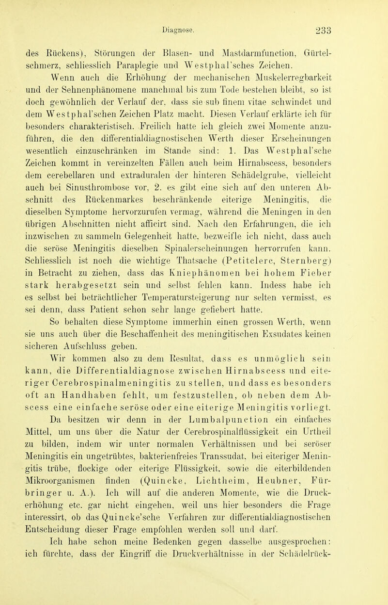 des Rückens), Störungen der Blasen- und Mastdarmfunction, Gürtel- schmerz, schliesslich Paraplegie und Westphal'sches Zeichen. Wenn auch die Erhöhung der mechanischen Muskelerregbarkeit und der Sehnenphänomene manchmal bis zum Tode bestehen bleibt, so ist doch gewöhnlich der Verlauf der, dass sie sub finem vitae schwindet und dem Westphal'schen Zeichen Platz macht. Diesen Verlauf erklärte ich für besonders charakteristisch. Freilich hatte ich gleich zwei Momente anzu- führen, die den differentialdiagnostischen Werth dieser Erscheinungen wesentlich einzuschränken im Stande sind: 1. Das Westphal'sche Zeichen kommt in vereinzelten Fällen auch beim Hirnabscess, besonders dem cerebellaren und extraduralen der hinteren Schädelgrube, vielleicht auch bei Sinusthrombose vor, 2. es gibt eine sich auf den unteren Ab- schnitt des Rückenmarkes beschränkende eiterige Meningitis, die dieselben Symptome hervorzurufen vermag, während die Meningen in den übrigen Abschnitten nicht affieirt sind. Nach den Erfahrungen, die ich inzwischen zu sammeln Gelegenheit hatte, bezweifle ich nicht, dass auch die seröse Meningitis dieselben Spinalersclieinungen hervorrufen kann. Schliesslich ist noch die wichtige Thatsache (Petitclerc, Sternberg) in Betracht zu ziehen, dass das Kniephänomen bei hohem Fieber stark herabgesetzt sein und selbst fehlen kann. Indess habe ich es selbst bei beträchtlicher Temperatursteigerung nur selten vermisst, es sei denn, dass Patient schon sehr lange gefiebert hatte. So behalten diese Symptome immerhin einen grossen Werth, wenn sie uns auch über die Beschaffenheit des meningitischen Exsudates keinen sicheren Aufschluss geben. Wir kommen also zu dem Resultat, dass es unmöglich sein kann, die Differentialdiagnose zwischen Hirnabscess und eite- riger Cerebrospinalmeningitis zu stellen, und dass es besonders oft an Handhaben fehlt, um festzustellen, ob neben dem Ab- scess eine einfache seröse oder eine eiterige Meningitis vorliegt. Da besitzen wir denn in der Lumbalpunction ein einfaches Mittel, um uns über die Natur der Cerebrospinalfhissigkeit ein Urtheil zu bilden, indem wir unter normalen Verhältnissen und bei seröser Meningitis ein ungetrübtes, bakterienfreies Transsudat, bei eiteriger Menin- gitis trübe, flockige oder eiterige Flüssigkeit, sowie die eiterbildenden Mikroorganismen finden (Quincke, Liehtheim, Heubner, Für- bringer u. A.). Ich will auf die anderen Momente, wie die Druck- erhöhimg etc. gar nicht eingehen, weil uns hier besonders die Frage interessirt, ob das Quincke'sche Verfahren zur differentialdiagnostischen Entscheidung dieser Frage empfohlen werden soll und darf. Ich habe schon meine Bedenken gegen dasselbe ausgesprochen: ich fürchte, dass der Eingriff die Druckverhältnisse in der Schädelrück-