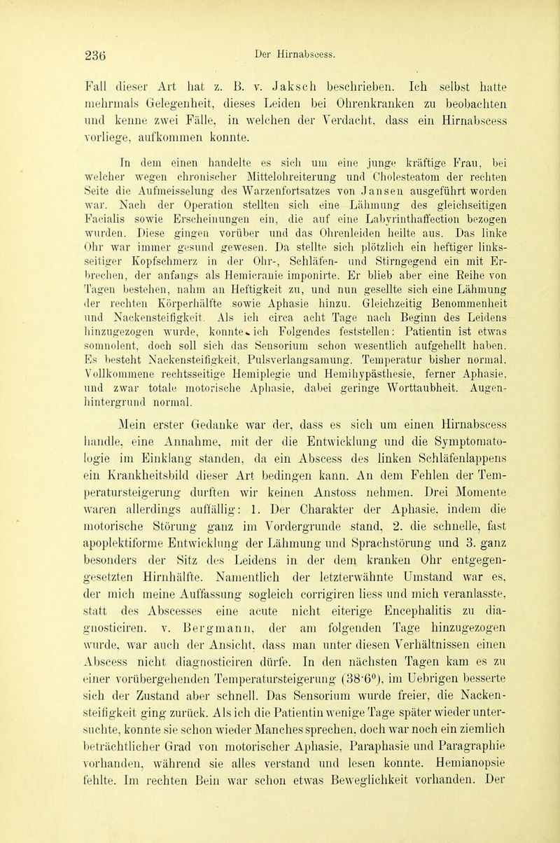 Fall dieser Art hat z. B. v. Jaksch beschrieben. Ich selbst hatte mehrmals Gelegenheit, dieses Leiden bei Ohrenkranken zu beobachten und kenne zwei Fälle, in welchen der Verdacht, dass ein Hirnabseess vorliege, aufkommen konnte. In dem einen handelte es sich um eine junge kräftige Frau, bei welcher wegen chronischer Mittelohreiterung und Cholesteatom der rechten Seite die Aufmeisselung des Warzenfortsatzes von Jansen ausgeführt worden war. Nach der Operation stellten sich eine Lähmung des gleichseitigen Facialis sowie Erscheinungen ein, die auf eine Labyrinthaffection bezogen wurden. Diese gingen vorüber und das Ohrenleiden heilte aus. Das linke Ohr war immer gesund gewesen. Da stellte sich plötzlich ein heftiger links- seitiger Kopfschmerz in der Ohr-, Schläfen- und Stirngegend ein mit Er- brechen, der anfangs als Hemicranie imponirte. Er blieb aber eine Eeihe von Tagen bestehen, nahm an Heftigkeit zu, und nun gesellte sich eine Lähmung der rechten Körperhälfte sowie Aphasie hinzu. Gleichzeitig Benommenheit und Nackensteifigkeit. Als ich circa acht Tage nach Beginn des Leidens hinzugezogen wurde, konnte«.ich Folgendes feststellen: Patientin ist etwas somnolent, doch soll sich das Sensorium schon wesentlich aufgehellt haben. Es besteht Nackensteifigkeit, Pulsverlangsamung. Temperatur bisher normal. Vollkommene rechtsseitige Hemiplegie und Hemihypästhesie, ferner Aphasie, und zwar totale motorische Aphasie, dabei geringe Worttaubheit. Augen- hintergrund normal. Mein erster Gedanke war der, dass es sich um einen Hirnabseess handle, eine Annahme, mit der die Entwicklung und die Symptomato- logie im Einklang standen, da ein Abscess des linken Schläfenlappens ein Krankheitsbild dieser Art bedingen kann. An dem Fehlen der Tem- peratursteigerung durften wir keinen Anstoss nehmen. Drei Momente waren allerdings auffällig: 1. Der Charakter der Aphasie, indem die motorische Störung ganz im Vordergründe stand, 2. die schnelle, fast apoplektiforme Entwicklung der Lähmung und Sprachstörung und 3. ganz besonders der Sitz des Leidens in der dem kranken Ohr entgegen- gesetzten Hirnhälfte. Namentlich der letzterwähnte Umstand war es, der mich meine Auffassung sogleich corrigiren liess und mich veranlasste, statt des Abscesses eine acute nicht eiterige Encephalitis zu dia- gnosticiren. v. Bergmann, der am folgenden Tage hinzugezogen wurde, war auch der Ansicht, dass man unter diesen Verhältnissen einen Abscess nicht diagnosticiren dürfe. In den nächsten Tagen kam es zu einer vorübergehenden Temperatursteigerung (38-6°), im Uebrigen besserte sich der Zustand aber schnell. Das Sensorium wurde freier, die Nacken- steifigkeit ging zurück. Als ich die Patientin wenige Tage später wieder unter- suchte, konnte sie schon wieder Manches sprechen, doch war noch ein ziemlich beträchtlicher Grad von motorischer Aphasie, Paraphasie und Paragraphie vorhanden, während sie alles verstand und lesen konnte. Hemianopsie fehlte. Im rechten Bein war schon etwas Beweglichkeit vorhanden. Der