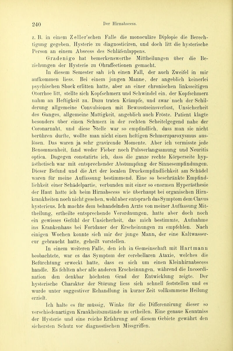 z.B. in einem Zeller'sehen Falle die monoculäre Diplopie die Berech- tigung gegeben, Hysterie zu diagnosticiren, und doch litt die hysterische Person an einem Abscess des Schläfenlappens. Gradenigo hat bemerkenswerthe Mittheilungen über die Be- ziehungen der Hysterie zu Ohraffectionen gemacht. In diesem Semester sah ich einen Fall, der auch Zweifel in mir aufkommen Hess. Bei einem jungen Manne, der angeblich keinerlei psychischen Shock erlitten hatte, aber an einer chronischen linksseitigen Otorrhoe litt, stellte sich Kopfschmerz und Schwindel ein. der Kopfschmerz nahm an Heftigkeit zu. Dazu traten Krämpfe, und zwar nach der Schil- derung allgemeine Convulsionen mit Bewusstseinsverlust, Unsicherheit des Ganges, allgemeine Mattigkeit, angeblich auch Fröste. Patient klagte besonders über einen Schmerz in der rechten Scheitelgegend nahe der Coronarnaht. und diese Stelle war so empfindlich, dass man sie nicht berühren durfte, wollte man nicht einen heftigen Schmerzparoxysmus aus- lösen. Das waren ja sehr gravirende Momente. Aber ich vermisste jede Benommenheit, fand weder Fieber noch Pulsverlangsamung und Neuritis optica. Dagegen constatirte ich, dass die ganze rechte Körperseite hyp- ästhetisch war mit entsprechender Abstumpfung der Sinnesempfindungen. Dieser Befund und die Art der localen Druckempfindlichkeit am Schädel waren für meine Auffassung bestimmend. Eine so beschränkte Empfind- lichkeit einer Schädelpartie, verbunden mit einer so enormen Hyperästhesie der Haut hatte ich beim Hirnabseess wie überhaupt bei organischen Hirn- krankheiten noch nicht gesehen, wohl aber entsprach das Symptom dem Clavus hystericus. Ich machte dem behandelnden Arzte von meiner Auffassung Mit- theilung, ertheilte entsprechende Verordnungen, hatte aber doch noch ein gewisses Gefühl der Unsicherheit, das mich bestimmte, Aufnahme ins Krankenhaus bei Fortdauer der Erscheinungen zu empfehlen. Nach einigen Wochen konnte sich mir der junge Mann, der eine Kaltwasser- cur gebraucht hatte, geheilt vorstellen. In einem weiteren Falle, den ich in Gemeinschaft mit Hartmann beobachtete, war es das Symptom der cerebellaren Ataxie, welches die Befürchtung erweckt hatte, dass es sich um einen Kleinhirnabscess handle. Es fehlten aber alle anderen Erscheinungen, während die Incoordi- nation den denkbar höchsten Grad der Entwicklung zeigte. Der hysterische Charakter der Störung liess sich schnell feststellen und es wurde unter suggestiver Behandlung in kurzer Zeit vollkommene Heilung erzielt. Ich halte es für müssig, Winke für die Differenzirung dieser so verschiedenartigen Krankheitszustände zu ertheilen. Eine genaue Kenntniss der Hysterie und eine reiche Erfahrung auf diesem Gebiete gewährt den sichersten Schutz vor diagnostischen Missgriffen.