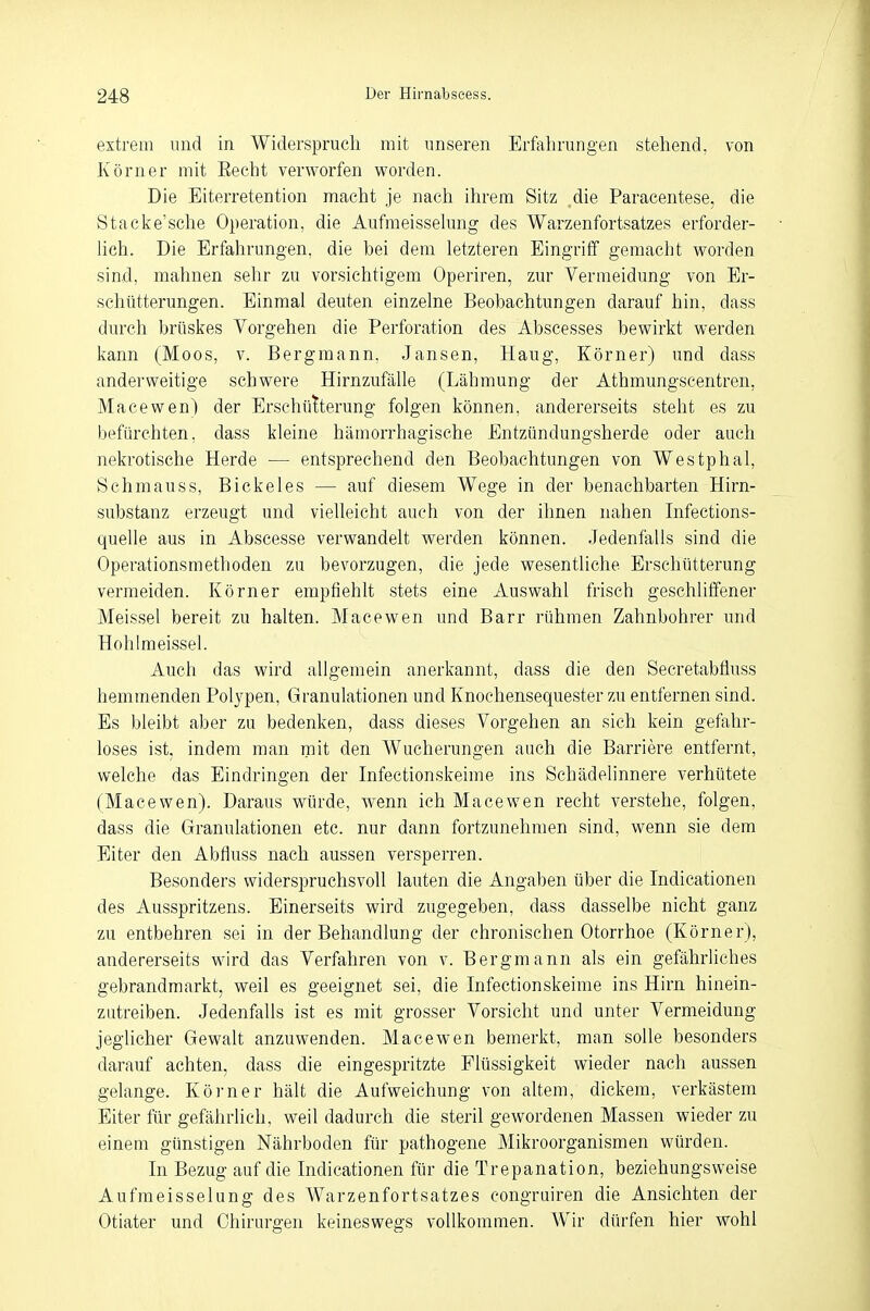 extrem und in Widerspruch mit unseren Erfahrungen stehend, von Körner mit Beeilt verworfen worden. Die Eiterretention macht je nach ihrem Sitz ,die Paracentese, die Stacke'sche Operation, die Aufmeisselung des Wai*zenfortsatzes erforder- lich. Die Erfahrungen, die bei dem letzteren Eingriff gemacht worden sind, mahnen sehr zu vorsichtigem Operiren, zur Vermeidung von Er- schütterungen. Einmal deuten einzelne Beobachtungen darauf hin, dass durch brüskes Vorgehen die Perforation des Abscesses bewirkt werden kann (Moos, v. Bergmann, Jansen, Haug, Körner) und dass anderweitige schwere Hirnzufälle (Lähmung der Athmungscentren, Macewen) der Erschütterung folgen können, andererseits steht es zu befürchten, dass kleine hämorrhagische Entzündungsherde oder auch nekrotische Herde — entsprechend den Beobachtungen von Westphal, Schmauss, Bickeles — auf diesem Wege in der benachbarten Hirn- substanz erzeugt und vielleicht auch von der ihnen nahen Infeetions- quelle aus in Abscesse verwandelt werden können. Jedenfalls sind die Operationsmethoden zu bevorzugen, die jede wesentliche Erschütterung vermeiden. Körner empfiehlt stets eine Auswahl frisch geschliffener Meissel bereit zu halten. Macewen und Barr rühmen Zahnbohrer und Hohlmeissel. Auch das wird allgemein anerkannt, dass die den Secretabffuss hemmenden Polypen, Granulationen und Knochensequester zu entfernen sind. Es bleibt aber zu bedenken, dass dieses Vorgehen an sich kein gefahr- loses ist. indem man mit den Wucherungen auch die Barriere entfernt, welche das Eindringen der Infectionskeime ins Schädelinnere verhütete (Macewen). Daraus würde, wenn ich Macewen recht verstehe, folgen, dass die Granulationen etc. nur dann fortzunehmen sind, wenn sie dem Eiter den Abfluss nach aussen versperren. Besonders widerspruchsvoll lauten die Angaben über die Indicationen des Ausspritzens. Einerseits wird zugegeben, dass dasselbe nicht ganz zu entbehren sei in der Behandlung der chronischen Otorrhoe (Körner), andererseits wird das Verfahren von v. Bergmann als ein gefährliches gebrandmarkt, weil es geeignet sei, die Infectionskeime ins Hirn hinein- zutreiben. Jedenfalls ist es mit grosser Vorsicht und unter Vermeidung jeglicher Gewalt anzuwenden. Macewen bemerkt, man solle besonders darauf achten, dass die eingespritzte Flüssigkeit wieder nach aussen gelange. Körner hält die Aufweichung von altem, dickem, verkästem Eiter für gefährlich, weil dadurch die steril gewordenen Massen wieder zu einem günstigen Nährboden für pathogene Mikroorganismen würden. In Bezug auf die Indicationen für die Trepanation, beziehungsweise Aufmeisselung des Warzenfortsatzes congruiren die Ansichten der Otiater und Chirurgen keineswegs vollkommen. Wir dürfen hier wohl