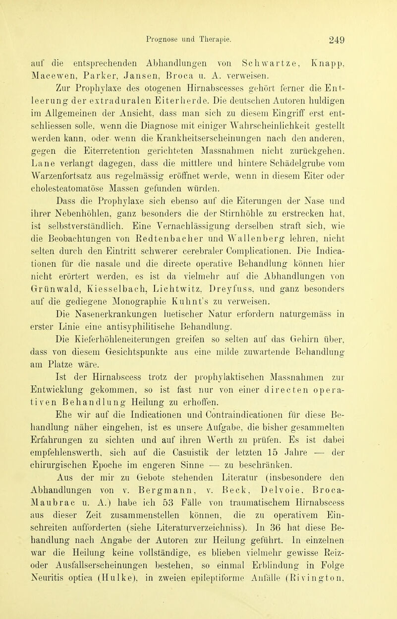 auf die entsprechenden Abhandlungen von Schwartze, Knapp, Macewen, Parker, Jansen, Broca u. A. verweisen. Zur Prophylaxe des otogenen Hirnabscesses gehört ferner die Ent- leerung der extraduralen Eiterherde. Die deutschen Autoren huldigen im Allgemeinen der Ansicht, dass man sich zu diesem Eingriff erst ent- schliessen solle, wenn die Diagnose mit einiger Wahrscheinlichkeit gestellt werden kann, oder wenn die Krankheitserscheinungen nach den anderen, gegen die Eiterretention gerichteten Massnahmen nicht zurückgehen. Lane verlangt dagegen, dass die mittlere und hintere Schädelgrube vom Warzenfortsatz aus regelmässig eröffnet werde, wenn in diesem Eiter oder cholesteatomatöse Massen gefunden würden. Dass die Prophylaxe sich ebenso auf die Eiterungen der Nase und ihrer Nebenhöhlen, ganz besonders die der Stirnhöhle zu erstrecken hat, ist selbstverständlich. Eine Vernachlässigung derselben straft sich, wie die Beobachtungen von Redtenbacher und Wallenberg lehren, nicht selten durch den Eintritt schwerer cerebraler Complicationen. Die Indica- tionen für die nasale und die directe operative Behandlung können hier nicht erörtert werden, es ist da vielmehr auf die Abhandlungen von Grünwald, Kiesselbach, Lichtwitz. Dreyfuss, und ganz besonders auf die gediegene Monographie Kuhnt's zu verweisen. Die Nasenerkrankungen luetischer Natur erfordern naturgemäss in erster Linie eine antisyphilitische Behandlung. Die Kieferhöhleneiterungen greifen so selten auf das Gehirn über, dass von diesem Gesichtspunkte aus eine milde zuwartende Behandlung am Platze wäre. Ist der Hirnabscess trotz der prophylaktischen Massnahmen zur Entwicklung gekommen, so ist fast nur von einer directen opera- tiven Behandlung Heilung zu erhoffen. Ehe wir auf die Indicationen und Contraindicationen für diese Be- handlung näher eingehen, ist es unsere Aufgabe, die bisher gesammelten Erfahrungen zu sichten und auf ihren Werth zu prüfen. Es ist dabei empfehlenswerth, sich auf die Casuistik der letzten 15 Jahre ■— der chirurgischen Epoche im engeren Sinne — zu beschränken. Aus der mir zu Gebote stehenden Literatur (insbesondere den Abhandlungen von v. Bergmann, v. Beck, Delvoie, Broca- Maubrac u. A.) habe ich 53 Fälle von traumatischem Hirnabscess aus dieser Zeit zusammenstellen können, die zu operativem Ein- schreiten aufforderten (siehe Literaturverzeichniss). In 36 hat diese Be- handlung nach Angabe der Autoren zur Heilung geführt. In einzelnen war die Heilung keine vollständige, es blieben vielmehr gewisse Reiz- oder Ausfallserscheinungen bestehen, so einmal Erblindung in Folge Neuritis optica (Hulke), in zweien epileptiforme Anfülle (Ri vington.