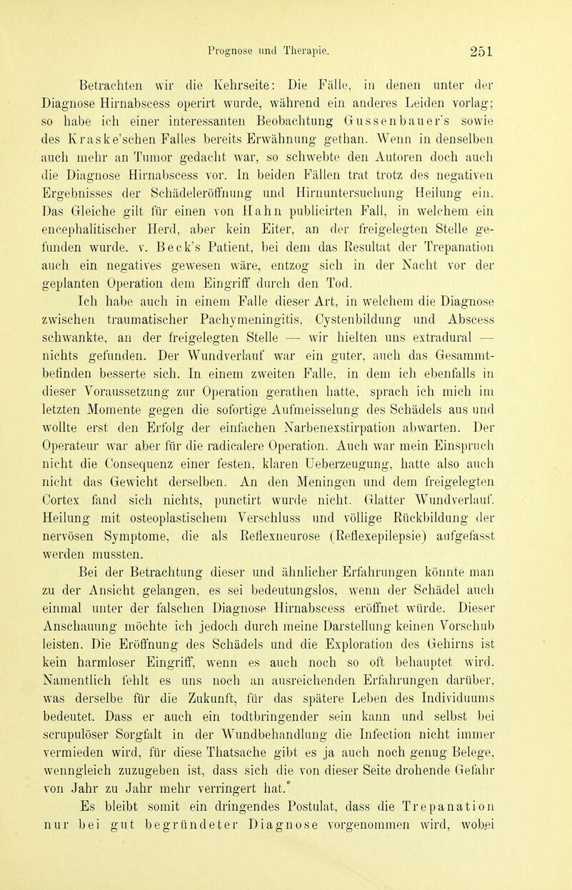 Betrachten wir die Kehrseite: Die Fälle, in denen unter der Diagnose Hirnabscess operirt wurde, während ein anderes Leiden vorlag; so habe ich einer interessanten Beobachtung Güssen bau er's sowie des Kraske'schen Falles bereits Erwähnung gethan. Wenn in denselben auch mehr an Tumor gedacht war, so schwebte den Autoren doch auch die Diagnose Hirnabscess vor. In beiden Fällen trat trotz des negativen Ergebnisses der Schädeleröffnung und Hirnuntersuchung Heilung ein. Das Gleiche gilt für einen von Hahn publicirten Fall, in welchem ein encephalitischer Herd, aber kein Eiter, an der freigelegten Stelle ge- funden wurde, v. Beck's Patient, bei dem das Resultat der Trepanation auch ein negatives gewesen wäre, entzog sich in der Nacht vor der geplanten Operation dem Eingriff durch den Tod. Ich habe auch in einem Falle dieser Art, in welchem die Diagnose zwischen traumatischer Pachymeningitis, Cystenbildung und Abscess schwankte, an der freigelegten Stelle — wir hielten uns extradural — nichts gefunden. Der Wundverlauf war ein guter, auch das Gesammt- betinden besserte sich. In einem zweiten Falle, in dem ich ebenfalls in dieser Voraussetzung zur Operation gerathen hatte, sprach ich mich im letzten Momente gegen die sofortige Aufmeisselung des Schädels aus und wollte erst den Erfolg der einfachen Narbenexstirpation abwarten. Der Operateur war aber für die radicalere Operation. Auch war mein Einspruch nicht die Consequenz einer festen, klaren Ueberzeugung, hatte also auch nicht das Gewicht derselben. An den Meningen und dem freigelegten Oortex fand sich nichts, punctirt wurde nicht. Glatter Wundverlauf. Heilung mit osteoplastischem Verschluss und völlige Rückbildung der nervösen Symptome, die als Reflexneurose (Reflexepilepsie) aufgefasst werden mussten. Bei der Betrachtung dieser und ähnlicher Erfahrungen könnte man zu der Ansicht gelangen, es sei bedeutungslos, wenn der Schädel auch einmal unter der falschen Diagnose Hirnabscess eröffnet würde. Dieser Anschauung möchte ich jedoch durch meine Darstellung keinen Vorschub leisten. Die Eröffnung des Schädels und die Exploration des Gehirns ist kein harmloser Eingriff, wenn es auch noch so oft behauptet wird. Namentlich fehlt es uns noch an ausreichenden Erfahrungen darüber, was derselbe für die Zukunft, für das spätere Leben des Individuums bedeutet. Dass er auch ein todtbringender sein kann und selbst bei scrupulöser Sorgfalt in der Wundbehandlung die Infection nicht immer vermieden wird, für diese Thatsache gibt es ja auch noch genug Belege, wenngleich zuzugeben ist, dass sich die von dieser Seite drohende Gefahr von Jahr zu Jahr mehr verringert hat.' Es bleibt somit ein dringendes Postulat, dass die Trepanation nur bei gut begründeter Diagnose vorgenommen wird, wob.ei