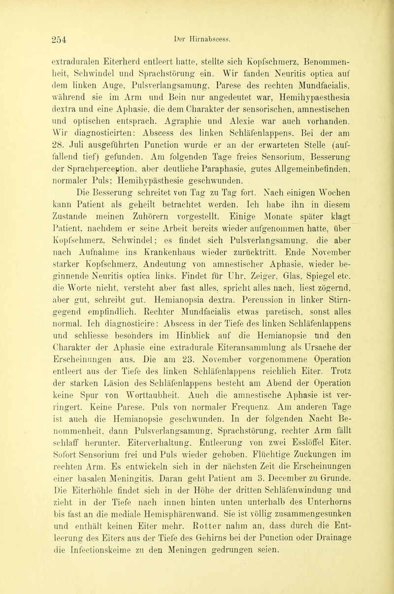 extraduralen Eiterherd entleert hatte, stellte sieh Kopfschmerz, Benommen- heit, Schwindel und Sprachstörung ein. Wir fanden Neuritis optica auf dem linken Auge, Pulsverlangsamung, Parese des rechten Mundfacialis, während sie im Arm und Bein nur angedeutet war, Hemihypaesthesia dextra und eine Aphasie, die dem Charakter der sensorischen, amnestischen und optischen entsprach. Agraphie und Alcxie war auch vorhanden. Wir diagnosticirten: Abscess des linken Schläfenlappens. Bei der am 28. Juli ausgeführten Punction wurde er an der erwarteten Stelle (auf- fallend tief) gefunden. Am folgenden Tage freies Sensorium, Besserung der Sprachperception. aber deutliche Paraphasie, gutes Allgemeinbefinden, normaler Puls: Hemihypästhesie geschwunden. Die Besserung schreitet von Tag zu Tag fort. Nach einigen Wochen kann Patient als geheilt betrachtet werden. Ich habe ihn in diesem Zustande meinen Zuhörern vorgestellt. Einige Monate später klagt Patient, nachdem er seine Arbeit bereits wieder aufgenommen hatte, über Kopfschmerz. Schwindel; es findet sich Pulsverlangsamung. die aber nach Aufnahme ins Krankenhaus wieder zurücktritt. Ende November starker Kopfschmerz, Andeutung von amnestischer Aphasie, wieder be- ginnende Neuritis optica links. Findet für Uhr, Zeiger, Glas, Spiegel etc. die Worte nicht, versteht aber fast alles, spricht alles nach, liest zögernd, aber gut, schreibt gut. Hemianopsia dextra. Percussion in linker Stirn- gegend empfindlich. Eechter Mundfacialis etwas paretisch. sonst alles normal. Ich diagnosticire: Abscess in der Tiefe des linken Schläfenlappens und schliesse besonders im Hinblick auf die Hemianopsie und den Charakter der Aphasie eine extradurale Eiteransammlung als Ursache der Erscheinungen aus. Die am 23. November vorgenommene Operation entleert aus der Tiefe des linken Schläfenlappens reichlich Eiter. Trotz der starken Läsion des Schläfenlappens besteht am Abend der Operation keine Spur von Worttaubheit. Auch die amnestische Aphasie ist ver- ringert. Keine Parese. Puls von normaler Frequenz. Am anderen Tage ist auch die Hemianopsie geschwunden. In der folgenden Nacht Be- nommenheit, dann Pulsverlangsamung, Sprachstörung, rechter Arm fällt schlaff herunter. Eiterverhaltung. Entleerung von zwei Esslöffel Eiter. Sofort Sensorium frei und Puls wieder gehoben. Flüchtige Zuckungen im rechten Arm. Es entwickeln sich in der nächsten Zeit die Erscheinungen einer basalen Meningitis. Daran geht Patient am 3. December zu Grunde. Die Eiterhöhle findet sich in der Höhe der dritten Schläfenwindung und zieht in der Tiefe nach innen hinten unten unterhalb des Unterhorns bis fast an die mediale Hemisphärenwand. Sie ist völlig zusammengesunken und enthält keinen Eiter mehr, ßotter nahm an, dass durch die Ent- leerung des Eiters aus der Tiefe des Gehirns bei der Punction oder Drainage die Infectionskeime zu den Meningen gedrungen seien.