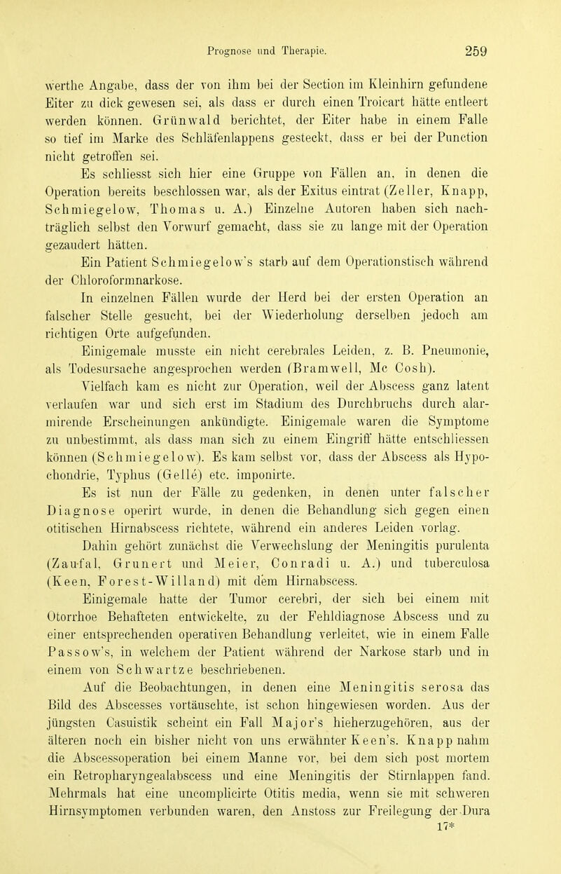 werthe Angabe, dass der von ihm bei der Section im Kleinhirn gefundene Eiter zu dick gewesen sei, als dass er durch einen Troicart hätte entleert werden können. Grünwald berichtet, der Eiter habe in einem Falle so tief im Marke des Schläfenlappens gesteckt, dass er bei der Punction nicht getroffen sei. Es schliesst sich hier eine Gruppe von Fällen an, in denen die Operation bereits beschlossen war, als der Exitus eintrat (Zeller, Knapp, Schmiegelow, Thomas u. A.) Einzelne Autoren haben sich nach- träglich selbst den Vorwurf gemacht, dass sie zu lange mit der Operation gezaudert hätten. Ein Patient Schmiegelovv's starb auf dem Operationstisch während der Chloroformnarkose. In einzelnen Fällen wurde der Herd bei der ersten Operation an falscher Stelle gesucht, bei der Wiederholung- derselben jedoch am richtigen Orte aufgefunden. Einigemale musste ein nicht cerebrales Leiden, z. B. Pneumonie, als Todesursache angesprochen werden (Bramwell, Mc Cosh). Vielfach kam es nicht zur Operation, weil der Abscess ganz latent verlaufen war und sich erst im Stadium des Durchbruchs durch alar- mirende Erscheinungen ankündigte. Einigemale waren die Symptome zu unbestimmt, als dass man sich zu einem Eingriff hätte entschliessen können (Schmiegelow). Es kam selbst vor, dass der Abscess als Hypo- chondrie, Typhus (Gelle) etc. imponirte. Es ist nun der Fälle zu gedenken, in denen unter falscher Diagnose operirt wurde, in denen die Behandlung sich gegen einen otitischen Hirnabscess richtete, während ein anderes Leiden vorlag. Dahin gehört zunächst die Verwechslung der Meningitis purulenta (Zau-fal, Grunert und Meier, Conradi u. A.) und tuberculosa (Keen, Forest-Willand) mit dem Hirnabscess. Einigemale hatte der Tumor cerebri, der sich bei einem mit Otorrhoe Behafteten entwickelte, zu der Fehldiagnose Abscess und zu einer entsprechenden operativen Behandlung verleitet, wie in einem Falle Passow's, in welchem der Patient während der Narkose starb und in einem von Schwartze beschriebenen. Auf die Beobachtungen, in denen eine Meningitis serosa das Bild des Abscesses vortäuschte, ist schon hingewiesen worden. Aus der jüngsten Casuistik scheint ein Fall Majors hieherzugehören, aus der älteren noch ein bisher nicht von uns erwähnter Keen's. Knapp nahm die Abscessoperation bei einem Manne vor, bei dem sich post mortem ein Ketropharyngealabscess und eine Meningitis der Stirnlappen fand. Mehrmals hat eine uncomplicirte Otitis media, wenn sie mit schweren Hirnsymptomen verbunden waren, den Anstoss zur Freilegimg der Dura 17*