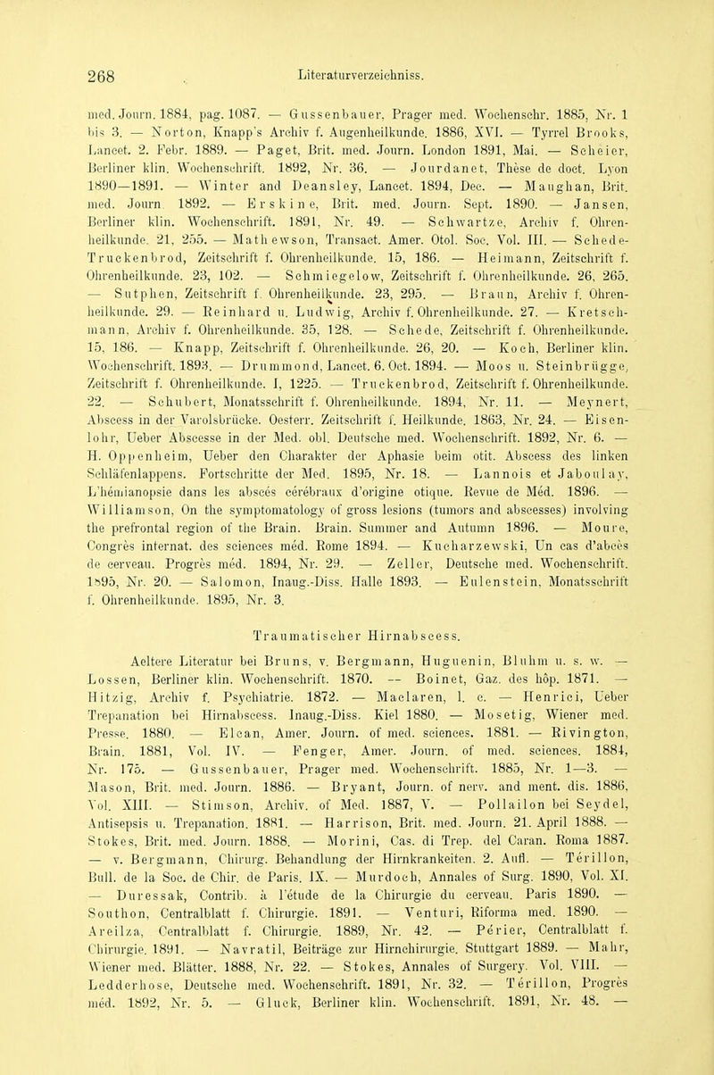 med. Journ. 1884, pag. 1087. — Gussenbauer, Prager med. Wochenschr. 1885, Nr. 1 bis 3. — Norton, Knapp's Arohiv f. Augenheilkunde. 1886, XVI. — Tyrrel Brooks, Laneet. 2. Febr. 1889. — Paget, Brit. med. Journ. London 1891, Mai. — Seheier, Berliner klin. Wochenschrift. 1892, Nr. 36. — Jourdanet, These de doet. Lyon 1890—1891. — Winter and Deansley, Lancet. 1894, Dec. — Maughan, Brit. med. Journ 1892. — Erskine, Brit. med. Journ. Sept. 1890. — Jansen, Berliner klin. Wochenschrift. 1891, Nr. 49. — Sehwartze, Archiv f. Ohren- heilkunde. 21, 255. — Mathewson, Transact. Amer. Otol. Soc. Vol. III. — Schede- Truckenbrod, Zeitschrift f. Ohrenheilkunde. 15, 186. — Heimann, Zeitschrift f. Ohrenheilkunde. 23, 102. — Sehmiegelow, Zeitschrift f. Ohrenheilkunde. 26, 265. — Sutphen, Zeitschrift f. Ohrenheilkunde. 23, 295. — Braun, Archiv f. Ohren- heilkunde. 29. — Eeinhard u. Ludwig, Archiv f. Ohrenheilkunde. 27. — Kretsch- mann, Archiv f. Ohrenheilkunde. 35, 128. — Schede, Zeitschrift f. Ohrenheilkunde. 15, 186. — Knapp, Zeitschrift f. Ohrenheilkunde. 26, 20. — Koch, Berliner klin. Wochenschrift. 1893. — Drummond, Lancet. 6. Oct. 1894. —■ Moos u. Steinbrügge, Zeitschrift f. Ohrenheilkunde. I, 1225. — Truckenbrod, Zeitschrift f. Ohrenheilkunde. 22. — Schubert, Monatsschrift f. Ohrenheilkunde. 1894, Nr. 11. — Meynert, Abseess in der Varolsbrücke. Oesterr. Zeitschrift f. Heilkunde. 1863, Nr. 24. — Eisen- lohr, Ueber Abscesse in der Med. obl. Deutsche med. Wochenschrift. 1892, Nr. 6. — H. Oppenheim, Ueber den Charakter der Aphasie beim otit. Abseess des linken Schläfenlappens. Fortschritte der Med. 1895, Nr. 18. — Lannois et Jaboulay, L'hemianopsie dans les absces cerebraux d'origine otique. Revue de Med. 1896. — Williamson, On the symptomatology of gross lesions (tumors and abscesses) involving the prefrontal region of the Brain. Brain. Summer and Autumn 1896. — Moure, Congres internat. des seiences med. Rome 1894. — Kucharzewski, Un cas d'abcös de eerveau. Progres med. 1894, Nr. 29. — Zeller, Deutsche med. Wochenschrift. 1»95, Nr. 20. — Salomon, Inaug.-Diss. Halle 1893. — Eulenstein, Monatsschrift f. Ohrenheilkunde. 1895, Nr. 3. Traumatiseher Hirnabscess. Aeltere Literatur bei Bruns, v. Bergmann, Huguenin, Bluhm u. s. w. — Lossen, Berliner klin. Wochenschrift. 1870. — Boinet, Gaz. des hop. 1871. — Hitzig, Archiv f. Psychiatrie. 1872. — Maclaren, 1. c. — Henrici, Ueber Trepanation bei Hirnabscess. Inaug.-Diss. Kiel 1880. — Mosetig, Wiener med. Presse. 1880. Elcan, Amer. Journ. of med. scienees. 1881. — Rivington, Brain. 1881, Vol. IV. — Fenger, Amer. Journ. of med. seiences. 1884, Nr. 175. — Gussenbauer, Prager med. Wochenschrift. 1885, Nr. 1—3. — Mason, Brit. med. Journ. 1886. — Bryant, Journ. of nerv, and ment. dis. 1886, Vol. XIII. — Stimson, Archiv, of Med. 1887, V. — Pollaiion bei Seydel, Antisepsis u. Trepanation. 1881. — Harrison, Brit. med. Journ. 21. April 1888. — Stokes, Brit. med. Journ. 1888. — Morini, Cas. di Trep. del Caran. Roma 1887. — v. Bergmann, Chirurg. Behandlung der Hirnkrankeiten. 2. Aufl. — Terillon, Bull, de la Soc. de Ohir. de Paris. IX. — Murdoch, Annales of Surg. 1890, Vol. XI. — Duressak, Contrib. a letude de la Chirurgie du eerveau. Paris 1890. — Southon, Centralblatt f. Chirurgie. 1891. — Venturi, Riforma med. 1890. — Areilza, Centralblatt f. Chirurgie. 1889, Nr. 42. — Perier, Centralblatt f. Chirurgie. 1891. — Navratil, Beiträge zur Hirnchirurgie. Stuttgart 1889. - Mahr, Wiener med. Blätter. 1888, Nr. 22. — Stokes, Annales of Surgery. Vol. VIII. — Ledderhose, Deutsche med. Wochenschrift. 1891, Nr. 32. — Terillon, Progres med. 1892, Nr. 5. — Gluck, Berliner klin. Wochenschrift. 1891, Nr. 48. —