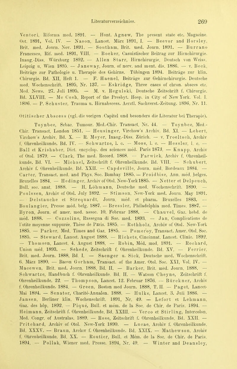 Ventori. Eiforina med. 1891. — Hunt. Agnew, The present state etc. Magazine. Oct. 1891, Vol. IV. — Nason, Lancet. März 1891, I. — Beevor and Horsley, Brit. med. Journ. Nov. 1891. — Southam, Brit. med. Journ. 1891. — Burrano Francesco, Kif. med. 1891, VIII. — Boeker, Casuistischer Beitrag zur Hirnehirurgie. Inaug.-Diss. Würzburg 1892. — Allen Starr, Hirnchirurgie. Deutsch von Weiss. Leipzig a. Wien 1895. — Janeway, Journ. of nerv, and ment. dis. 1886. — v. Beek, Beiträge zur Pathologie u. Therapie des Gehirns. Tübingen 1894. Beiträge zur klin. Chirurgie. Bd. XH, Heft 1. — F. Haenel. Beiträge zur Gehirnchirurgie. Deutsche med. Wochenschrift. 1895, Nr. 137. — Eskridge, Three cases of chron. absces etc. Med. News. 27. Juli 1895. — M. v. Eegulski, Deutsehe Zeitschrift f. Chirurgie. Bd. XLVIII. — Mc Cosh, Beport of the Presbyt. Hosp. in City of New York. Vol. I. 1896. — P. Schuster, Trauma u. Hirnabscess. Aerztl. Saehverst.-Zeitung. 1896, Nr. 11. Otitischer Abscess (vgl. die vorigen Capitel und besonders die Literatur bei Therapie). Toynbee, Sebac. Tumour. Med.-Chir. Transact. Nr. 44. Toynbee, Med.- Chir. Transact. London 1851. — Heusinger, Virchow's Archiv. Bd. XI. — Lebert, Virehow's Archiv. Bd. X. — E. Meyer, Inaug.-Diss. Zürich. — v. Troeltsch, Archiv f. Ohrenheilkunde. Bd. IV. — Schwartze, 1. c. — Moos, 1. c. — Hessler, 1. c. — Ball et Krishaber, Diet. encyclop. des scienees med. Paris 1873. — Knapp, Archiv of Otol. 1879. — Clark, The med. Reeord. 1868. - ■ Farwick, Archiv f. Ohrenheil- kunde. Bd. VI. — Michael, Zeitschrift f. Ohrenheilkunde. Bd. VIII. — Schubert, Archiv f. Ohrenheilkunde. Bd. XXII. — Capdeville, Journ. med. Bordeaux 1884. — Carter, Transact. med. and Phys. Soc. Bombay 1885. — Froidbise, Ann. med. .beiges. Bruxelles 1884. — Hedinger, Archiv of Otol. New-Yorkl885. — Netter et Delpeuch, Bull. soc. anat. 1888. — H. Löhmann, Deutsche med. Wochenschrift. 1890. — Poulssen, Archiv of Otol. July 1892. — Stimson, New-York med. Journ. May 1891. — Delstauehe et Strequardt, Journ. med. et pharm. Bruxelles 1883. — Boulangier, Presse med. belg. 1887. — Bressler, Philadelphia med. Times. 1887. — Byron, Journ. of amer. med. assoc. 10. Februar 1888. — Chauvel, Gaz. hebd. de med. 1888. — Cozzolino, Rassegna di Soc. med. 1893. — Jan, Complieations de l'otite moyenne suppuree. These de Paris. 1885. — Eothholz, Archiv of Otol. New-York 1885. — Parker, Med. Times and Gaz. 1885. — Pomeroy, Transact. Amer. Otol. Soe. 1885. — Steward, Lancet. August 1888. — Eichets, Cincinnat. Lancet. Clinic. 1892. — Thomsen, Lancet. 4. August 1888. — Eobin, Med. mod. 1891. — Eochard, Union med. 1893. — Schede, Zeitschrift f. Ohrenheilkunde. Bd. XV. — Ferrier, Brit. med. Journ. 1888, Bd. I. — Saenger u. Siek, Deutsche med. Wochenschrift. 6. März 1890. — Bacon Gorham, Transact. of the Amer. Otol. Soc. XXI, Vol. IV. — Macewen, Brit. med. Journ. 1888, Bd. II. — Barker, Brit. med. Journ. 1888. — Schwartze, Handbuch f. Ohrenheilkunde. Bd. II. — Watson Cheyne, Zeitschrift f. Ohrenheilkunde. 22. — Thompson, Lancet. 12. Februar 1876. — Bürckner, Archiv f. Ohrenheilkunde. 1884. — Green, Boston med Journ. 1888, T.II. — Paget, Lancet- Mai 1894. — Senator, Charite-Annalen. 1888. — Hulke, Lancet. 3. Juli 1886. — Jansen, Berliner klin. Wochenschrift. 1891, Nr. 49. — Lefort et Lehmann, Gaz. des höp. 1892. — Pique, Bull, et mem. de la Soe. de Chir. de Paris. 1894. — Heimann, Zeitschrift f. Ohrenheilkunde. Bd. XXIII. — Verco et Stirling, Intercolon. Med. Congr. of Australas. 1889. — Eose, Zeitschrift f. Ohrenheilkunde. Bd. XXII. — Pritchard, Archiv of Otol. New-York 1890. — Lucae, Archiv f. Ohrenheilkunde. Bd. XXXV. — Braun, Archiv f. Ohrenheilkunde. Bd. XXIX. — Mathewson, Archiv f. Ohrenheilkunde. Bd. XX. — Eoutier, Bull, et Mem. de la Soc. de Chir. de Paris. 1894. — Pollak, Wiener med. Presse. 1894, Nr. 49. — Winter and Deansley,