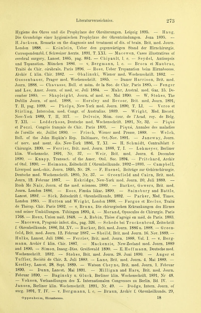 Hygiene des Ohres und die Prophylaxe der Ohreiterungen. Leipzig 1895. — Haug, Die Grundzüge einer hygienischen Prophylaxe der Ohrentzündungen. Jena 1895. — H.Jackson, Bemarks on the diagnosis and treatnient of dis. of brain. Brit. med. Journ. London 1888. — Krünlein, Ueber den gegenwärtigen Stand der Hirnchirurgie. Correspondenzbl. f. Schweizer Aerzte. 1891, T. XXI. — Macewen, Oases illustratives of cerebral surgery. Lancet. 1885, pag. 881. — Chipault, 1. e. — Seydel, Antisepsis und Tepanation. München 1886. — v. Bergmann, 1. c. — Broca et Maubrae, Traite de Chir. cerebrale. Paris 1896. — Bose, Ueber Trepanation beim Hirnabscess. Archiv f. Min. Chir. 1882. — Obalinski, Wiener med. Wochenschrift. 1882. — Gussenbauer, Prager med. Wochenschrift. 1885. — Damer Harrison, Brit. med. Journ. 1888. — Chavasse, Bull, et mem. de la Soc. de Chir. Paris 1885.— Penger and Lee, Amer. Journ. of med. sc. Juli 1884. — Mahr, Austral. medi Gaz. 15. De- cernber 1885. — Shapleight, Journ.ofmed.se. Mai 1890. — W. Stokes, The Dublin Journ. of med. 1888. — Horsley and Bevoor, Brit. med. Journ. 1891, T. II, pag. 1099. — Phelps, New-York med. Journ. 1890, T. LI. — Verco et Stirling, Intercolon. med. Congr. of Australias. 1889. — Wright, Med. Becord. New-York 1889, T. II, 317. — Delvoie, Mem. Cour, de l'Acad. roy. de Belg. T. XII. — Ledderhose, Deutsche med. Wochenschrift. 1891, Nr, 32. — Pique et Pozzi, Congres francais de Chir. Paris 1891. — Pique, Annales des maladies de l'oreille etc. Juillet 1890. — Frisch, Wiener med. Presse. 1889. — Welch, Bull, of the John Hopkin's Bep. Baltimore, Oct.-Nov. 1891. — Janeway, Journ. of nerv, and ment. dis. New-York 1886, T. XI. — H. Schmidt, Centraiblatt f- Chirurgie. 1890. — Perrier, Brit. med. Journ. 1888, T. I. — Lohmeyer, Berliner klin. Wochenschr. 1891, Nr. 37. — Weir, Brit. med. Journ. 6. December 1890. — Knapp, Transact. of the Amer. Otol. Soc. 1894. — Pritchard, Archiv ofOtol. 1890. — Heimann, Zeitschrift f.Ohrenheilkunde. 1892-1893. — Campbell, Liverpool med.-chir. Journ. 1895, Nr. 28. — F. Haenel, Beiträge zur Gehirnchirurgie. Deutsche med. Wochenschrift. 1895, Nr. 37. — Greenfield and Cairn, Brit. med. Journ. 12. Februar 1887. — Eskridge, New-York med. Journ. 20. Juli 1889. — Bush Mc Nair, Journ. of ttie med. sciences. 1889. — Barker, Gowers, Brit. med. Journ. London 1886. — Boos, Finska läkar. 1890. — Sainsbury and Battie, Lancet. 1892. — Sick. Zeitschrift f. Ohrenheilkunde. 1892. — Parker, Med. Times. London 1885. — Hutten and Wright, London 1888. — Forgue et Beclus, Traite de Therap. Chir. Paris 1892. — v. Bruns, Die chirurgischen Erkrankungen des Hirnes und seiner Umhüllungen. Tübingen 1895, 4. — Morand, Opuscules de Chirurgie. Paris 1768. — Boux, Union med. 1848. — A. Bobin, These d'agrege en med. de Paris. 1883. — Macewen, Pyogenic infect. dis., pag. 326. — Schede bei Truckenbrod, Zeitschrift f. Ohrenheilkunde. 1886, Bd. XV. — Barker, Brit. med. Journ. 1886 u. 1888. — Green- feld, Brit. med. Journ. 12. Februar 1887. — Sheild, Brit. med Journ. 16. Nov. 1889. — Hulke, Lancet. Juli 1886. — Ferrier, Brit. med. Journ. 1888, Vol. I. — v. Berg- mann, Archiv f. klin. Chir. 1887. — Mackenzie, New-Zeeland med. Journ. 1889 and 1890. — Simon, Inaug.-Diss. Greifswald 1890. — E. Hoff mann, Deutsche med. Wochenschrift. 1892. — Stokes, Brit. med. Journ. 28. Juni 1890. — Anger et Tuffier, Soeiete de Chir. 3. Juli 1889. — Lane, Brit. med. Journ. 4. Mai 1889. — Keetley, Lancet. 28. Sept. 1889. — Watson Cheyne, Brit. med. Journ. 1. Februar 1890. — D unn, Lancet. Mai 1891. — Milligan and Hare, Brit. med. Journ. Februar 1890. — Baginsky u. Gluck, Berliner klin. Wochenschrift. 1891, Nr 48. — Vohsen, Verhandlungen des X. Internationalen Congresses zu Berlin. Bd. IV. — Jansen, Berliner klin. Wochenschrift. 1891, Nr. 49. — Dodge, Intern. Journ. of surg. 1891, T. IV. — v. Bergmann, 1. c. — Braun, Archiv f. Ohrenheilkunde. 29, Oppenheim, Hirnabscess. 18