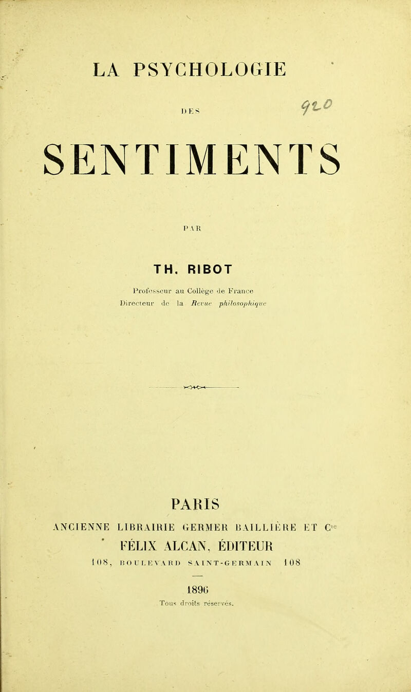 PAR TH, RIBOT Prot'i'.-som' au Collège de Kraiiue Directcui' ilc la Hcvuf phi/nxo/ihiiiui' PARIS ANCIENNE LIBRAIRIE (iERMER I5AILLIÈRE ET C-' FÉLIX ALCAN. ÉDITEUR 108, lîOUMÎVARl) SAINT-GKRM AI N 108 1896 Tous droits réservés.